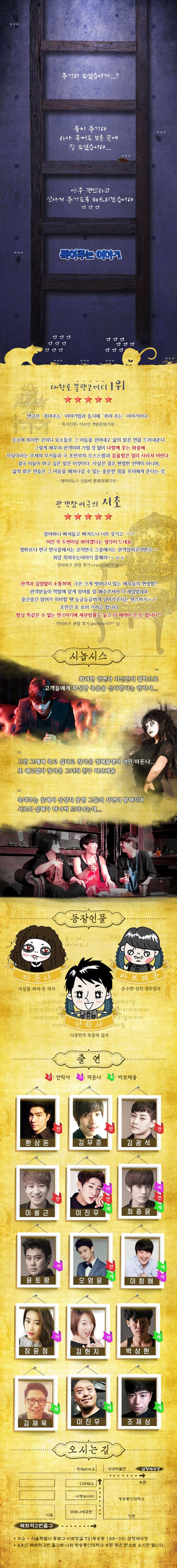 즐기러 오셨습니까...? 둘이 즐기다 하나 죽어도 모를 곳에 잘 오셨습니다... 아주 편안하고 신나게 즐기도록 해드리겠습니다 죽여주는 이야기 대학로 블랙코미디 1위 연극은 죽여주는 이야기 임과 동시에 죽여주는 이야기이다. 독서신문i 이수민 객원문화기자 곳곳에 위치한 코미디 요소들로 그 어둠을 걷어내고 삶의 밝은 면을 드러내준다. 그렇게 배우며 관객이며 가릴 것 없이 다함께 웃는 와중에 자살이라는 주제의 무거움과 극 초반의 으스스함과 음울함은 멀리 사라져 버린다. 겨국 이들이 하고 싶은 말은 이것이다. 자살은 결코 현명한 석택이 아니며, 삶의 밝은 면들은 그 어둠을 헤쳐나갈 수 있는 충분한 힘을 우리에게 준다는 것. 데이터뉴스 신슬비 문화취재기자  관객참여극의 시초 참여하니 빠져들고 빠져드니 너무 웃기고  이건 꼭 두 번 이상 봐야겠다는 생각이 드네요 영화보다 연극 연극중에서는 코믹연극 그중에서 관객참여코믹연극~~ 최강 죽여주는이야기 흥해라~~ -인터파크 관람 후기 crazypet** 님 관객과 끊임없이 소통하며, 극은 크게 벗어나지 않는 배우들의 현명함? 관객분들이 역할에 맡게 참여를 잘 해주주셔서 더 재밌었네요 중간중간 참여가 미비할 땐 능글능글하게 넘어가주시는 센스까지 조만간 또 보러 가려고 합니다 항상 똑같은 수 없는 연극이기에 재관람률도 높고 더 매력이 큰 듯 합니다 인터파크 관람후gsohdy00** 님 시놉시스화려한 언변과 자신만의 철학으로 고객들에게 확실한 죽으믈 선사한다는 안락사... 그런데 그에게 죽고 싶다고 찾아온 정체불명의 여인 마돈나... 또 예고없이 찾아온 그녀의 친구 바보레옹 죽여주는 곳에서 상상치 못한 그들의 사연이 밝혀지며 서로의 실체가 하나씩 드러나는데... 등장인물 마돈나 자살하러 온 여자 바보레옹 순수한 살인 청부업자 안락사 다중인격 죽음의 집사 출연 안 안락사 마 마돈나 레 바보레옹 안 한상돈 안 김무준 안 김광석 안 이봉근 마 안 레 이진우 마 안 레 최종윤 마 윤도왕 안 레 오영윤 레 마 이창해 마 장윤정 마 김현지 레 박상현 레 김재욱 레 이진우 레 조제상 오시는길 삼형제극장 혜화역 2번출구 주소 서울특별시 종로구 이화장길 72(동승동 199-33) 삼형제극장 4호선 혜화역 2번 출구로 나와 방송통신대학교 후문 및 맞은 편으로 오시면 됩니다. 
