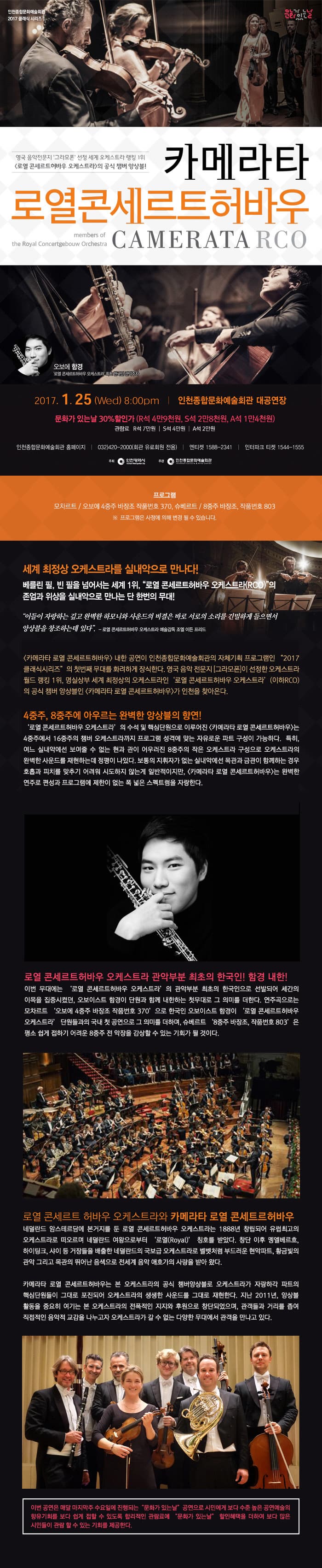 영국 음악전문지 그라모폰 성정 세계 오케스트라 랭킹 1위 로열 콘세르트허바우 오케스트라의 공식 챔버 앙상블! 카메라타 로열콘세르트허바우 2017. 1.25 (Wed) 8:00pm 인천종합문화예술회관 대공연장 문화가있는날 30% 할인가 (R석 4만9천원, S석 2만8천원, A석 1만4천원) 관람료 R석 7만원, S석 4만원, A석 2만원 프로그램 모차르트 / 오보에 4중주 바장조 작품번호 370,슈베르트 / 8중주 바장조, 작품번호 803 프로그램은 사정에 의해 변경 될 수 있습니다. 세계 최정상 오케스트라를 샐내악으로 만나다! 베를린 필, 빈 필을 넘어서는 세계 1위, 로열 콘세르트허바우 오케스트라(RCO) 의 존엄과 위상을 실내악으로 만나는 단 한번의 무대! 4중주,8중주에 아우르는 완벽한 앙상블의 향연! 로열 콘세르트허바우 오케스트라 관악부분 최초의 한국인! 함경 내한! 로열 콘세르트 허바우 오케스트라와 카메라타 로열 콘세트허바우 이번 공연은 매달 마지막주 수요일에 진행되는 문화가 있는 날 공연으로 시민에게 보다 수준 높은 공연예수릐 향유기회를 보다 쉽게 접할 수 있도록 합리적인 관람료에 문화가 있는날 할인혜택을 더하여 보다 많은 시민들이 관람 할 수 있는 기회를 제공한다.