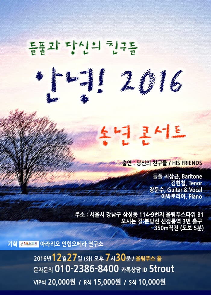 들풀과 당신의 친구들 안녕! 2016 송년 콘서트 출연 : 당신의 친구들 / HIS FRENDS 주소 : 서울시 강남구 삼성동 114-9번지 올림푸스타워 B1 오시는 길: 분당선 성정릉역 3번출구 -350m직진 (도보 5분) 기획 아라리오 인형오페라 연구소 2016년 12월 27일 (화) 오후 7ㅅ; 30분 / 올림푸스 홀 문자문의 010-2386-8400 카톡상담 ID 5trout VIP석 20,000원 / R석 15,000원 / S석 10,000원