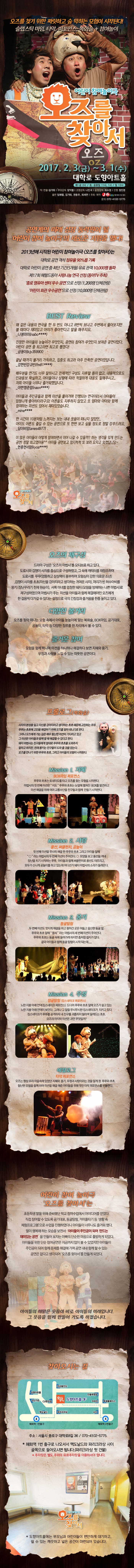 오즈를 찾기위한 짜릿하고 숨 막히는 모험이 시작된다! 슬랩스틱 마임, 타악, 퍼포먼스, 복화술 + 참여놀이 어린이참여놀이극 오즈를 찾아서 2017.2.3.(금) ~3.1(수) 대학로 도향아트홀 화~금 2시 / 토 공휴일 11시, 1시 / 일 12시 공계의 미래 성장 동력원이 될 어린이 참여 놀리극의 새로운 지평을 열다! 2013년에 시작된 어린이 참여놀이극 오즈를 찾아서는 대학로 공연 객석 점유율 90%를 기록 대학로 어린이 공연 중 최단 기간 5개월 유료 관객 10,000명 돌파!제 17회 헤럴드동아 사랑나눔 연극선정 (동아TV 주최) 종로 영유아 센터 우수 공연 으로 선정 (1,200명 단체관람) 어린이 회관 우수공연 으로 선정 (10,000명 단체관람) BEST Review  오즈의 재구성 드라마 구성은 오즈의 마법사를 모티브로 하고 있다. 도로시와 겁쟁이 사자를 중심으로 구성하였고, 그속에 캐릭터를 재창조하여 도시를 푸푸(엉뚱하고 상상력이 풍부하며 모험심이 강한 의로운 소년, 겁쟁이 사자를 초초(자신을 강아지라고 생각하는 귀여운 사자),머리가 빈 허수아비를 몽키(장난꾸러기 천재 원숭이), 서쪽 마녀를 멍청한 돼지 (모험을 방해하는 나쁜 마법사)로 재구성 하였으며 마법사가 주는 미션을 아이들과 함께 해결해야지만 오즈에게 한걸음씩 다가갈 수 있다는 설정으로 극의 긴장감과 즐거움을 한층 높이고 있다. 다양한 볼거리 오즈를 찾아 떠나는 모험 속에서 아이들 눈높이에 맞는 복화술, BOX마임, 공기대포, 공놀이, 타악 등 다양한 장르를 한 자리에서 볼 수 있다. 즐거운 참여 모험을 함께 떠나며 미션을 하나하나 해결하다 보면 지혜와 용기. 우정과 사랑을 느낄 수 있는 따뜻한 공연이다. 프롤로그 (복화술) Mission 1. 지혜 BOX마임 퍼포먼스 Mission 2. 사랑 풍선, 써클펀치, 공놀이 Mission 3. 용기 동굴탐험 Mission 4.우정 정글참험(킹스네이크 퍼포먼스) 에필로그 타악 퍼포먼스 어린이 참여 놀이극 오즈를 찾아서는 초등학생 딸을 위해 준비했던 학교 참여수업에서 아이디어를 얻었다. 직접 참여할 수 있도록 공기대포, 동굴탐험, 거미줄타기 등 샐활 속 체험프로그램 으로 수업을 진행하였더니 아이들이 너무나도 즐거워 했다. 딸이 행복해 하는 모습을 보면서 아이들이 주인공이 되어 만드는 재미있는 공연을 만들어 보자는 아빠의 단순한 마음으로 출발하게 되었다. 아이들을 위한 단순 참여 공연은 지금까지 많이 볼 수 있었지만 아이들이 주인공이 되어 함께 문제를 해결해 가며 공연 내내 함께 할 수 있는 공연은 없다고 생각 되어 오즈를 찾아서를 만들게 되었다. 아이들의 해맑은 웃음이 바로 아이들의 미래입니다. 그 웃음을 함께 만들어 가도록 하겠습니다. 