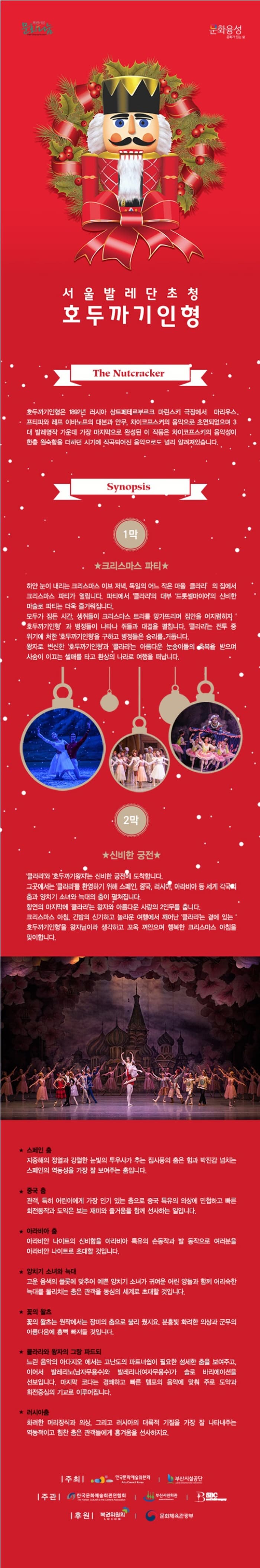 문화나눔 문화융성 서울 발레단 초청 호두까기 인형 The Nutcracker 호두까기 인형은 1892년 러시아 샹트페테르부르크 마린스키 극장에서 마리우스. 프티피와 레프 아마보프의 대본관 안무, 차이코프스커의 음악으로 초연되었으며 3대 발레명작 가운데 가장 마지막으로 완성된 이 작품은 차이코프스키의 음악성이 한층 원숙함을 더하던 시기에 작곡되어진 음악으로도 널리 알려져있습니다. Synipsis 1막 크리스마스 파티 하얀 눈이 내리는 크리스마스 이브 저녁. 독일의 어느 작은 마을 클라라 의 집에서 크리스마스 파티가 열립니다. 파티에서 클라라의 대부 드롯셀마이어의 신비한 마술로 파티는 더욱 즐거워 집니다. 몯가 잠든 시간, 생쥐들이 크리스마스 트리를 망가뜨리며 집안을 어지럽히자 오두까기인형 과 병정들이 나타나 쥐들과 대결을 펼칩니다. 클라라는 전투 중 위기에 처한 호두까기인형을 구하고 병정들은 승리를 거둡니다. 완자로 변신한 호두까기인형과 클라라는 아름다운 눈송이들의 푹복을 받으며 사슴이 이끄는 썰매를 타고 환상의 나라로 여행을 떠납니다. 2막 신비한 궁전 클라라와 호두까기왕자는 신비한 궁전에 도착합니다. 그곳에서는 클라라를 환영하기 위해 스페인, 중국, 러시아, 아라비 등 세계 각국의 춤과 양치기 소녀와 늑대의 춤이 펼쳐집니다. 향연의 마지막에 클라라는 왕자와 아름다운 사람의 2인무를 춥니다. 크리스마스 아침, 긴밤의 신기하고 놀라운 여행에서 깨어난 클라라는 켵에 있는 호두까기인형을 왕자님이라 생각하고 꼬옥 껴안으며 행복한 크리스마스 아침을 맞이합니다. 스페인 춤 지중해의 정열과 강렬한 눈빛의 투우사가 추는 집시풍의 춤은 힘과 박진감이 넘치는 스페인의 역동성을 가장 잘 보여주는 춤입니다. 중국춤 관객, 특히 어린아이에게 가장 인기 있는 춤으로 중국 특유의 의상에 민첩하고 빠른 회전동작과 도약은 보는 재미롸 즐거움을 함께 선사하는 일입니다. 아라비아 춤 아라비안 나이트의 신비함을 아라비아 특유의 손동작과 발 동작으로 여러분을 아라비안 나이트로 초대할 것입니다. 양치기 소녀와 늑대 고운 음색의 플롯에 맞추어 예쁜 양치기 소녀가 귀여운 어린 양들과 함께 어리숙한 늑대를 물리치는 춤은 관객을 동심의 세계로 초대할 것입니다. 꽃의 왈츠 꽃의 왈츠는 원작에서는 장미의 춤으로 불리 웠지요. 분홍빛 화려한 의상과 군무의 아름다운 흠뻑 빠져들 것입니다. 클라라와 왕자의 그랑 파드되 느림 음악의 아다지오 에서는 고난도의 파트너쉽이 필요한 섬세한 춤을 보여주고, 이어서 발레리노(남자무용수)와 발레리나(여자무용수)가 솔로 바리에이션을 선보입니다. 마지막 코타는 경쾌하고 빠른 템포 템포의 음악이 맞춰 주로 도약과 회전중심의 기교로 이루어 집니다. 러시아 춤 화려한 머리장식과 의산 ,그리고 러시아의 대륙적 기질을 가장 잘 나타내주는 역동적이고 힘찬 춤은 관객들에게 흥겨움을 선사하지요   