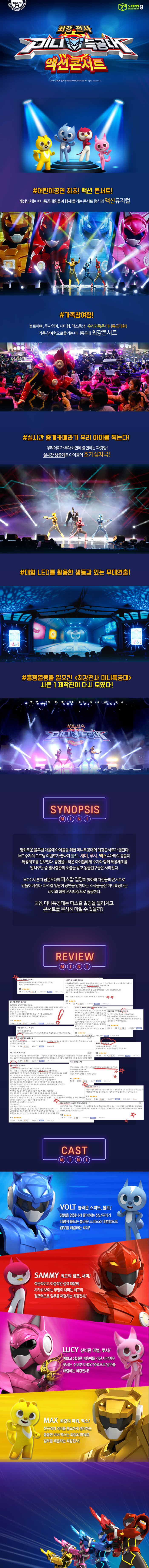 최강전사 미니 특공대 액션콘서트 POINT # 어린이공연 최초! 액션콘서트! 개성넘치는 미니특공대원들과 함께 즐기는 콘서트 형식의 액션 뮤지컬 #가족참여형! 볼트아빠, 루시엄마, 새미형, 맥스동생! 우리가족은 미니특공대원! 가족참여형으로 즐기는 미니특공대 최강콘서트! #실시간 중계카메라가 우리아이를 찍는다!  우리아이가 무대화면에 출연하는 짜릿함! 실시간 생중계로 아이들의 호기심 자극! # 대형LED를 활용한 생동감있는 무대연출! # 흥행열풍을 일으킨 최강전사 미니특공대 시즌1 제작진이 다시 모였다! SYNOPSIS 평화로운 블루벨마을에 아이들을 위한 미니특공대의 최강콘서트가 열린다. MC수지의 오프닝이벤트가 끝나자 볼트, 새미, 루시, 맥스 4마리의 동물이 나와 특공체조를 선보인다. 공연을 보러온 아이들에게 수지와 함께 특공체조를 알려주던 중 첸사령관 호출을 받고 동물친구들은 사라진다. MC수지 혼자 남은 무대에 파스칼 일다이 찾아와 자신들의 콘서트로 만들어버린다. 파스칼 일당이 공연을 망친다는 소식을 들은 미니특공대는 레이와 함께 콘서트장으로 출동한다. 과연 미니특공대는 파스칼 일당을 물리치고 콘서트를 무사히 마칠 수 있을까? *공연의 내용은 추후 변경될 수 있습니다. CAST VOLT 놀라운 스피드, 볼트 땅콩을 엄청나게 좋아하는 장난꾸러기 다람쥐 볼트는 놀라운 스피드와 대범함으로 임무를 해결하는 리더! SAMMY 최고의 점프, 새미! 객관적이고 이성적인 성격 떄문에 차가워 보이는 부엉이 새배는 최고의 점프력으로 임무를 해결하는 최강전사! LUCY 신비한 마법, 루시! 예쁘고 상냥한 마음씨를 가진 사만여우 루시는 신비한 마법인 연력으로 임무를 해결하는  최강전사! MAX 초강의 파워, 맥스! 친구와의 의리를 중요하게 생각하는 통통한 비버 맥스는 최강의 파워로 임무를 해결하는 최강전사!