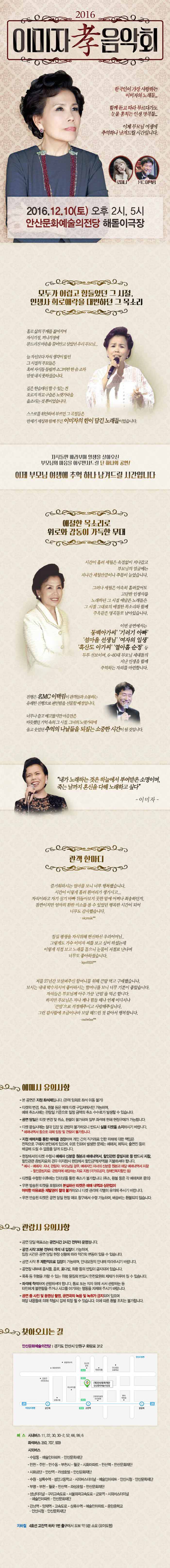 2016 이미자 孝 음악회 한국인이 가장 사랑하는 이미자의 노래들... 함께 듣고 따라 부르다가도 눈물 훔치는 인생의 명곡들... 이제 부모님 여생에 추억하나 남겨드릴 시간입니다. 로미나 MC 이택림 2016.12.10.(토) 오후 2시, 5시 안산문화예술의전당 해돋이극장 모두가 어렵고 힘들었던 그 시절, 인생사 희로애락을 대변하던 그 목소리 홀로 삶의 무게를 짊어지며 자식걱정, 끼니걱정에 문드러진 마음을 끌어안고 살았던 우리 부모님...늘 자신보다 자식 생각이 앞선 그 시절의 부모들은 혹여 자식들 들릴까 조그마한 한숨조차 맘껏 내지 못하셨습니다. 깊은 한숨대신 할수 있는 건 오로지 작고 구슬픈 노랫가락을 읇조리는 것 뿐이었습니다. 스스로를 위안하며 부르던 그 곡절들은 반세기 세상과 함께 부른 이미자의 한이 담긴 노래들이었습니다. 자식들만 바라보며 일생을 살아오신 부모님의 마음을 어루만져드릴 단 하나의 공연! 이제 부모님 여생에 추억 하나 남겨드릴 시간입니다. 애절한 목소리로 위로와 감동이 가득한 무대 시간이 흘러 세월은 속절없이 지나가고 부모님 의 얼굴에는 지나긴 세월 만큼이나 주름이 늘었습니다. 그러나 세월은 야속히 흘러갔어도 고단한 인생사를 노래하던 그 시절 애달픔 노래들은 그 시절 그대로의 애절한 목소리와 함께 주옥같은 명곡들로 남아있습니다. 이번 공연에서는 독백아가씨 기러기 아빠 섬마을 선생님 여자의 일생 흑산도 아가씨 열아홉 순정 등 두루 선보이며, 6~80대 부모님 세대들의 지난 인생을 함께 추억하는 자리를 마련합니다. 진행은 MC이택임이 관객들과 소통하는 유퀘한 진행으로 편안함을 선물할 예정입니다. 너무나 춥고 배고팠지만 마음만은 따뜻했던 기억 속의 그 시절. 그녀의 노랫가락에 울고 웃었던 추억의 나날들을 되짚는 소중한 시간이 될 것입니다. 내가 노래하는 것은 하늘에서 부여받은 소면이며, 죽는 날까지 혼신을 다해 노래하고 싶다 이미자 관객한마디 예매시 유의사항 관람시 유의사항 찾아오시는 길 안산문화예술의전당 경기도 안산시 단원구 화랑로 312