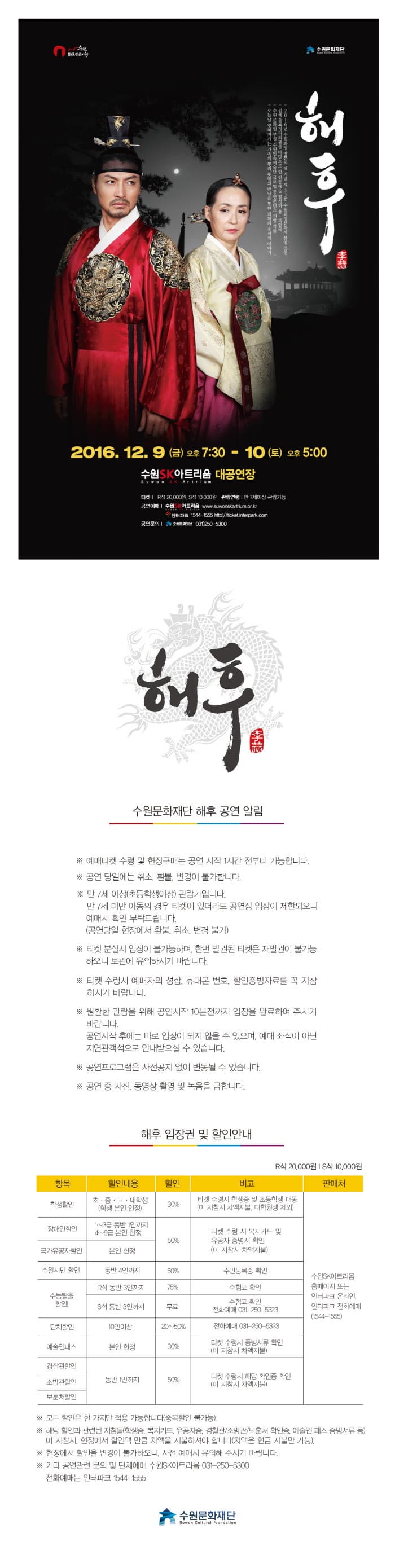 해후 2016. 12. 9 (금) 오후 7:30 - 10 (토) 오후 5:00 수원SK아트리움 대공연장 해후 수원문화재단 해후 공연 알림 예매티켓 수령 및 현장구매는 공연 시작 1시간전부터 가능합니다. 공연 당일에는 취소, 환불, 변경이 불가합니다. 만7세이상(초등학생이상) 관람가입니다. 만 7세 미만 아동의 경우 티켓이 있더라도 공연장 입장이 제한되오니 예매시 확인 부탁드립니다. (공연당일 현장에서 환불, 취소, 변경 불가) 티켓 분실시 입장이 불가능하며, 한번 발권된 티켓은 재발권이 불가능 하오니 보관에 유의하시기 바랍니다. 티켓 분실시 입장이 불가능하며, 한번 발권딘 티켓은 재발권이 불가능 하오니 보관에 유의하시기 바랍니다. 티켓 수령시 예매자의 성함, 휴대폰 번호, 할인증빙자료를 꼭 지참 하시기 바랍니다. 원활한 관람을 위해 공연시작 10분전까지 입장을 완료하여 주시기 바랍니다. 공연 시작 후에는 바로 입장이 되지 않을 수 있으며, 예매 좌석이 아닌 지연관객석으로 안내박으실 수 있습니다. 공연프로그램은 사전공지 없이 변동될 수 있습니다. 공연 중 사진, 동영상 촬영 및 녹음을 금합니다. 해후 입장권 및 할인안내 수원문화재단 