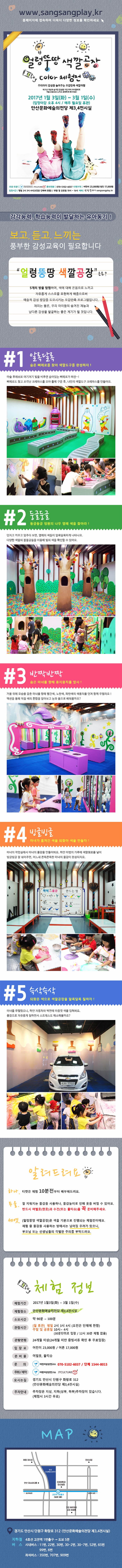 wwww.sangsangplay.kr 홈페이지에 접속하여 더욱더 다양한 정보를 확인하세요 얼렁뚱땅 색깔공장 color 체험전 우리아이 감성을 높여주는 오감만족 색깔여행 타고난 개성과 숨겨진 감성을 가진 우리 아이들에게 색을  온몸으로 느끼고 표현하게 해주세요! 2017년 1월 3일(화) ~ 3월 1일 (수) (입장마감 오후 4시 / 매주 월요일 휴관) 인산문화예술의 전당 제 3,4전시실 문의전화 070-5102-6037 티켓가격 어린이 23,000원/ 성인 17,000원 입장시간 평일 2시 3시 4시(오전은 단체에 한함) / 주말 및 공휴일 10시 ~ 16시 예매 상상플레이 sanagsangplay.kr 감각능력, 학습능력이 발달하는 유아동기! 보고, 듣고, 느끼는 풍부한 감성교육이 필요합니다. 얼렁뚱땅 색깔공장 은요? 5개의 qd을 탐험하며, 색에 대해 온몸으로 느끼고 자유롭게 스스로를 표현하게 해줌으로써 예술적 감성 발달을 도모 시키는 오감 만족 프로그램입니다. 재미는 물론, 우리 아이들의 숨겨진 재능과 남다른 감성을 발굴하는 좋은 계기가 될 것입니다. #1 알록달록 숨은 삐에로를 찾아 색깔 도구를 완성하자! #2 둥글둥글 둥글둥글 정원의 나무 열매 색을 찾아라! #반짝반짝 숨은 마녀를 향해 휴지뭉치를 발사! #빙글빙글 마녀가 훔쳐간 색을 되찾아 색을 만들자! #슥삭슥삭 되찾은 색으로 색깔공장을 알록달록 칠하자! 알려드려요 체험정보 체험기간 2017년 1월 3일(화) ~ 3월 1일(수) 체험장소 안산문화예술의전당 제 3,4전시실 소요시간 약90분~100분 관람시간 월 휴관 평일 2시 3시 4시 (오전은 단체에 한함) 주말 및 공휴일 10시 ~4시 (30분단위로 입장 / 12시 30분 체험 없음) 관람연령 24개월 이상(24개월 미만 증빙서류 확인 후 무료입장) 입장료 어린이 23,000원 / 어른 17,000원 준비물 여벌옷 ,물티슈 문의 어린이 상상연구소 070-5102-6037 / 단체 1544-8015 주최/제작 어린이 상상연구소 JTCULTURE 오시는길 경기도 안산시 단원구 화랑로 312 (안산문화예술의전당 제 3,4전시실) 주차안내 주차장은 지상, 지하(상부,하부) 주차장이 있습니다. (체험시 3시간 무료) MAP 경기도 안산시 단원구 화랑로 312 (안산문화예술의전당 제 3,4전시실)