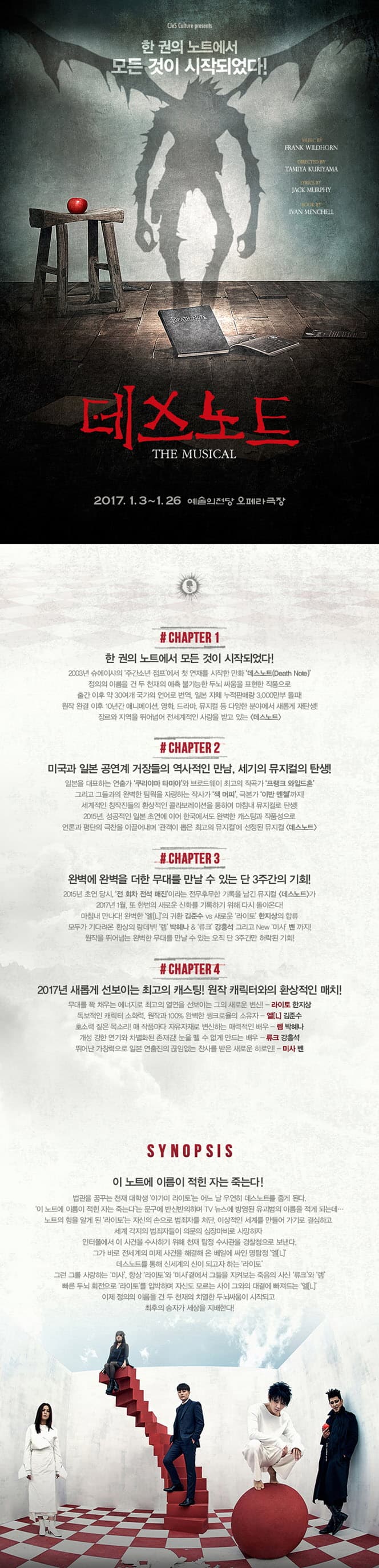 한권의 노트에서 모든 것이 시작되었다! 데스노트 2017.1.3. ~1. 26 예술의전당 오페라극장 #CHAPTER 1 한 권의 노트에서 모든 것이 시작되었다! #CHAPTER 2 미국과 일본 공연계 거장들의 역사적인 만남, 세기의 뮤지커의 탄생! #CHAPTER 3 완벽에 완벽을 더한 무대를 만날 수 있는 단 3주간의 기회! #CHAPTER 4 2017년 새롭게 선보이는 최고의 캐스팅! 원작 캐릭터와의 환상적인 매치! SYNOPSIS 이 노트에 이름이 적힌 자는 죽는다!　법관을 꿈꾸는 천재 대학생 야가미 라이토는 어느 날 우연히 데스노트를 줍게 된다. 이 노트에 이름이 적힌 자는 죽는다는 문구에 반신반의하며  TV뉴스에 방영된 유괴범의 이름을 적게 되는데... 노트의 힘을 알게된 라이토는 자신의 손으로 범죄자를 처단, 이상적인 세계를 만들어 가기로 경심하고 세계 각지의 범죄자들이 의문의 심장마비로 사망하자 인터폴에서 이 사건을 수사하기 위해 천제 탐정 수사관을 경찰청으로 보낸다 그가 바로 전세계의 미제 사건을 해겨래 온 베일에 싸인 명탐정 엘(L) 데스노트를 통해 신세계의 신이 되고자 하는 라이토 그런 그를 사랑하는 미사. 항상 라이토와 미사 곁에서 그를 지켜보는 죽음의 사신 류크와 렘 빠른 두뇌 회전으로 라이토를 앞박하며 자신도 모르는 사이 그와의 대결에 빠져드는 엘(L) 이제 정의의 이름을 건 두 천재의 치열한 두뇌ㅆㆍ움이 시작되고 최후의 승자가 세상을 지배한다!