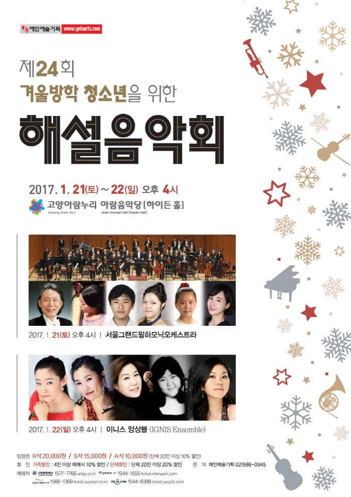 제24회 겨울방학 청소년을 위한 해설음악회 2017.1.21.(토) ~ 22(일) 오후 4시 고양아람누리 아람음악당(하이든 홀) 2017.1.21.(토) 오후4시 서울그랜드필하모닉오케스트라 2017.1.22.(일) 오후 4시 이니스 앙상블 입장권  R석: 20,000원 S석: 15,000원 A석: 10,000원 (단체20인 이상 10%할인) 할인 가족할인 : 4인 이상 예매시 10%할인 단체할인 : 간체 20인 이상 20%할인 문의 예인기술기획 02)586-0945
