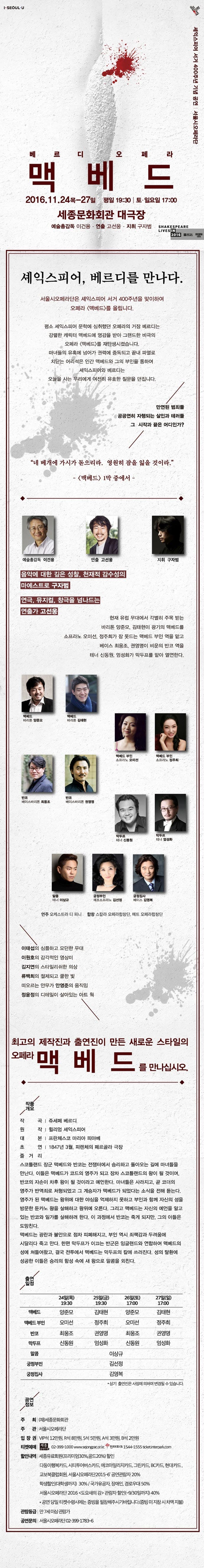 베르디오페라 맥베드 2016.11.24.목-27일 평일 19:00 토 일요일 17:00 세종문화회관 대극장 예술총감독 이건용 연출 고선웅 지휘 구자범 계익스피어, 베르디를 만나다 서울시오페라단은 셰익스피어 서거 400주년을 맞이하여 오페라 맥버드를 오립니다. 평소 셰익스피어 문학에 심취했던 오페라의 거장 베르디느 강렬한 캐릭터 맥버드를 재탄생시켯습니다. 마녀들의 유혹에 넘어가 권력에 중독되고 끝내 파멸로 치닫는 어리석은 인간 맥베드와 그의 부인을 통하여 셰익스피어와 베르디는 오늘을 사는 우리에게 여전히 유효한 질문을 던집니다. 만연된 범죄들 공공여니 자행되는 살인과 테러들 그 시작과 끝은 어디인가? 네 베개에 가시가 돋으리라. 영원히 잠을 잃을 것이라. 맥베드 1막 중에서 예술 총검독 이건용 연출 고선웅 지휘 구자범 음악에 대한 깊은 성창, 천재적 감수성의 마에스트로 구자범 연극,뮤지컬,창극을 넘나드는 연추가 고선웅 현재 유럽 무대에서 각별히 주목 받는 바리톤 양준모, 김태현이 광기의 맥배드를 소프라노 오미선, 정주희가 잠 못드는 맥베드 부인 역을 맡고 베이스 최웅조, 권영명이 비운의 반코 역을 테너 신동원, 엄성화가 막두프를 맡아 열연한다. 최고의 제작진과 출연진이 만든 새로운 스타일의 오페라 맥베드를 만나십시오. 작품개요 작곡 쥬세페 베르디 원작 위리엄 셰익스피어 대본 프란체스코 마리아 피아베 초연 1847년 3월, 핀렌체의 페르고라 극장 줄거리 스코틀랜드 장군 맥베드와 반코는 전쟁터에서 승리하고 돌아오는 길에 마녀들을 만난다. 이들은 맥베드가 코드의 영주가 되고 장차 스코틀랜드의 왕이 될것이며, 반코의 자손이 차후 왕이 될 것이라고 예언한다. 마녀들은 사라지고, 곧 코더의 영주가 반역죄로 처형되었고 그 계성자가 맥베드가 되었다는 소식을 전해 듣는다. 영주가 된 맥베드는 왕위에 대한 야심을 억제하지 못하고 부인과 함께 자신의 성을 방문한 둔카노 왕을 살해하고 왕위에 오른다. 그리고 맥베드는 자신의 예언을 알고 있는 반코와 일가를 살해하려 한다. 이과정에서 반코는 죽게되지만, 그의 아들은 도망친다. 맥베드는 광란과 불안으로 점차 피폐해지고, 부인 역시 죄책감과 두려움에 시달리다 죽고 만다. 한편 막두프가 이끄는 반군은 잉글랜드와 연합하여 맥베드의 성에 쳐들어왔고, 결국 전투에서 맥베드는 막두프의 칼에 쓰러진다. 성의 탈환에 성공한 이들은 승리의 함성 속에 새 왕으로 말콤을 외친다.