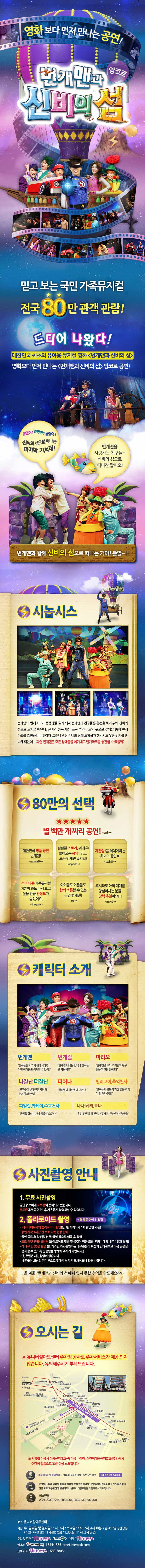 영화보다 먼저 만나는 공연! 번개맨과 신비의 섬 앙코르 믿고보는 국민 가족뮤지컬 전국 80만 관객 관람! 드디어 나왔다! 대한민국 최초의 유아용 뮤지컬 영화 번개맨과 신비의 섬 영화보다 먼저 만나는 번개맨과 신비의 섬 앙코르 공연! 들었어? 들었어? 들었어? 신비의 섬으로 EJsksms 마지막 기회래! 번개맨을 사랑하는 친구들~ 신비의 섬으로 떠나잔 말이오! 번개맨과 함께 신비의 섬으로 떠나는 거야! 출발~!! 시놉시스 번개맨의 번개마크가 점점 빛을 잃게 되자 번개맨과 친구들은 충전을 하기 위해 신비의 섬으로 모험을 떠난다. 신비의 섬은 세상 모든 추엇이 모인 곳으로 추억으 통해 번개 마크를 충전하려는 것이다. 그러나 막상 신비의 섬에 도착하자 생각지도 못한 위기를 만나게되는데...과연 번개맨은 모든장애를 이겨내고 번개마크를 충전할수 있을까?  80만의 선택 별 백만개짜리 공연! 캐릭터 소개 번개맨 번개걸 마리오 나잘난 더잘난 피어나 릴리코이,추억천사 파일럿,와케이,수호천사 나나,베리,요나 사진촬영안내 1. 무료사진촬영 2.폴라로이드 촬영 올 겨울, 번개맨과 신비의 섬에서 잊지 못할 추억을 만드세요 오시는 길 유니버설아트센터 주차장 공사로 주차서비스가 제공 되지 않습니다. 유의해주시기 부탁드립니다. 지하철 이용시 아차산역(5호선) 이용 바라며, 어린이대공원역(7호선) 하차시 어린이 걸음으로 30분이상 소용됩니다. 
