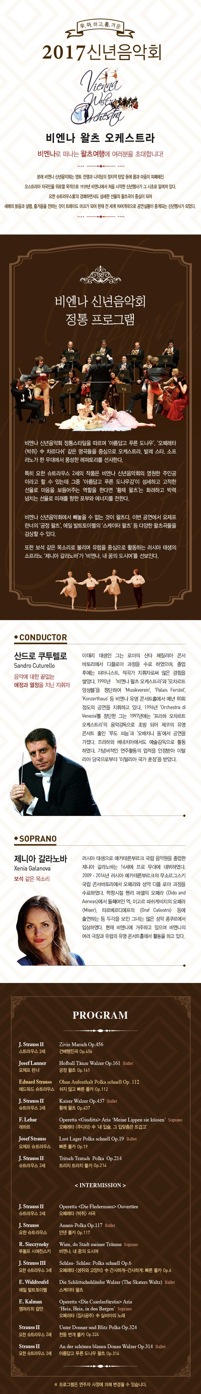 우.아.하고.흥.겨운 2017신년음악회 비엔나 왈츠 오케스트라 비엔나로 Jsksms 왈츠여행에 여러분을 초대합니다! 본래 비엔나 신년음악회는 영토 전쟁과 나치당의 정치적 탄압 등에 몸과 아음이 피폐해진 오스트리아 자국민을 위로할 목적으로 1939년 비엔나에서 처음 시작한 신년행사가 그 시초로 알려져 있다. 요한 슈트라우스의 경쾌하면서도 섬세한 선율의 왈츠곡이 중심이 되어 새해의 밝음과 설렘, 즐거움을 전하는 것이  트레이드 마크가 되어 현재 전 세계90여개국으로 공연실황이 중계되는 신년행사가 되었다. 비엔나 신년음악회 정통 프로그램 비엔나 신년음악회 정통스타일을 ㄸㆍ르며 아름답고 푸른 도나우 오페레타 박쥐 중 차르다쉬 같은 명곡들을 중심으로 오케스트라 발레 스타 소프트라노가 한 무대에서 풍성한 레퍼토리를 선사한다. 특히 요한 슈트라우스 2세의 작품은 비엔나 신년음악회의 영원한 주인공 이라고 할 수 있는데 그중 아름답고 푸른 도나우강이 섬세하고 고적한 선율로 마음을 보듬어주는 역할을 한다며 황제 활츠는 화려하고 박력 넘치는 선율로 미래를 향한 포부와 에너지를 전한다.비엔나 신년음악회에서 빼놓을 수 없는 것이 왈츠다. 이번 공연에서 요제프란너의 궁전 왈츠는 화려하고 박력넘치는 선율로 미래를 향한 포부와 에너지를 전한다. 비엔나 신년음악회에서 빼 놓을 수 없는 것이 왈츠다 이번 공연에서 요제프란너 궁정 왈츠, 에밀 발트토이페릐 스케이터 왈츠등 다양한 왈츠곡들을 감상할수 있다. 또한 보석 같은 목소리로 불리며 유럽을 중심으로 활동하는 러시아 태생의 소프라노 제니아 갈라노바가 비엔나, 내꿈의 도시여를 선봉인다. CONDUCTOR 산드로 쿠투렐로 음악에 대한 끝없는 애정과 열정을 지닌 지휘자 SOPRANO 제니아 갈라노바 보석같은 목소리 PROGRAM