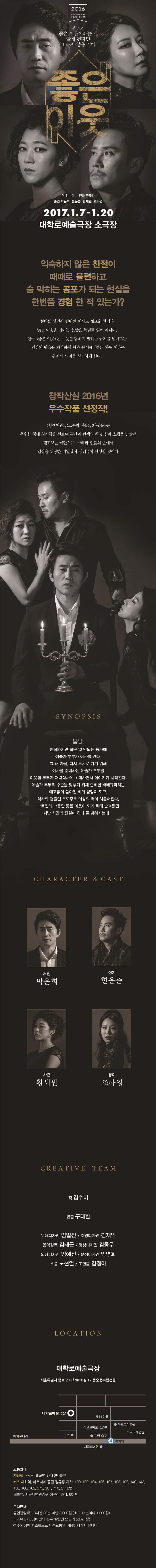 우리가 좋은 이웃이라는 걸 알게 된다면 떠나지 않을 거야 좋은이웃 2017.1.7.-1.20 대학로 예술극장 소극장 익숙하지 않은 친절이 때때로 불편하고 숨 막히는 공포가 되는 현실을 한번쯤 경험 한 적 있는가? 현대를 살면서 번번한 이사로 새로운 환경과 낯선 이웃을 만나는 현상은 특별한 일이 아니다. 연극 좋은 이웃은 이웃을 탐하지 말라는 금기를 넘나드는 인간의 탐욕을 자각하게 함과 동시에 좋은 이웃 이라는 활자의 의미를 상기하게 한다. 창작산실 2016년 우수작품 선정작! SYNOPSIS 봄날, 한적하기만 하던 몇 안되는 농가에 예술가 부부가 이사를 왔다. 그 해 가을, 다시 도시로 가기 위해 이사를 준비하는 예술가 부부를 이웃집 부부가 저녁식사에 초대하면서 이야기가 시작된다. 예술가 부부의 수준을 맞추기 위해 준비한 바비큐파티는 예고없이 쏟아진 비에 엉망이 되고, 식사와 곁들인 포도주로 이성의 벽이 허물어진다. 그로인해 그동안 좋은 이웃이 되기위해 숨겨왔던 지난 시간의 진실이 하나 둘 밝혀지는데...CHARACTER & CAST 서진 박윤희 정기 한윤춘 차련 황세원 경이 조하영 CREATIVE TEAM LOCATION 대학로 예술극장 서울특별시 종로구 대학로 10길 17 동궁동복합건물