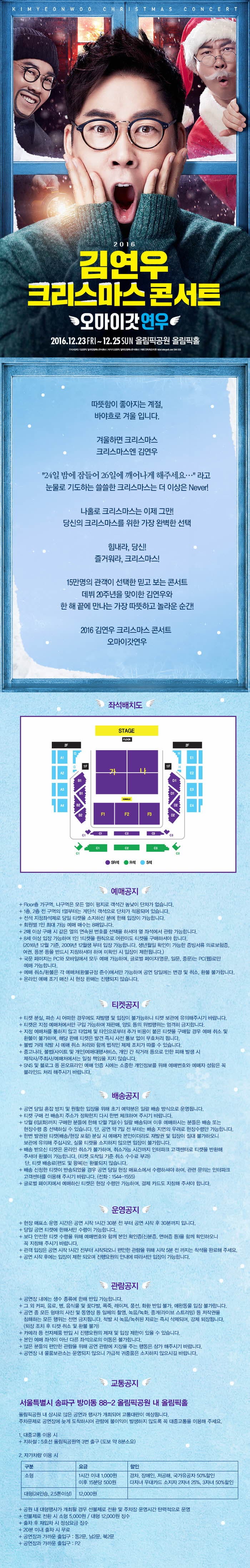 2016 김연우 크리스마스 콘서트 오마이갓연우 2016.12.23 FRI ~ 12.25 SUN 올림픽공원 올림픽홀 따뜻함이 좋아지는 계절, 바야흐르 겨울 입니다. 겨울하면 크리스마스 크리스마스엔 김연우 24일 밤에 잠들어 26일에 깨어나게 해주세요...라고 눈물로 기도하는 쓸쓸한 크리스마스는 더 이상은 Never! 나홀로 크리스마스는 이제 그만! 당신의 크리스마스를 위한 가장 완벽한 선택! 힘내라 당신! 즐거워라, 크리스마스! 15만며으이 관객이 선택한 믿고 보는 콘서트 데뷔 20주년을 맞이한 김연우와 한해 끝에 만나는 가장 따뜻하고 놀라운 순간! 2016 김연우 크리스마스 콘서트 오마이갓연우 좌석배치도 예매공지 티켓공지 배송공지 운영공지 관람공지 교통공지 서울특별시 송파구 방이동 88-2 올림픽겅원 내 올림픽홀 