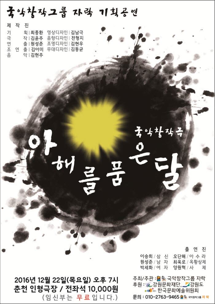 국악창작그룹 자락 기획공연 제작진 기힉 최종환 영상디자인 김남국 극작 김윤주 음향디자인 전형지 연출 원성준 조명디자인 김현우 조연출 김아미 무대디자인 김동균 음악 김현주 국악창극 아해를 품은달 2016년 12월 22일 (목요일) 오후7시 춘천 인형극장 전좌석 10,000원 (임신부는 무료입니다. 출연진 이승희 삼신 오단해 아수라 원성준 남자 최욱로 옥황상제 박세화 여자 양원혁 사제 주최/주관 국악창작그룹 자락 후원 강원문화재단, 강원도 한국문화예술위원회 문의 : 010-2763-9465 국악창작그룹 자락