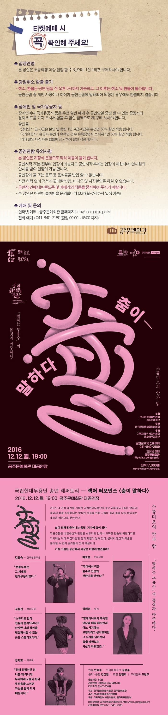 티켓예매 시 꼭 확인해 주세요! 입장연령 -본 공연은 초등학생 이상 입장 할 수 있으며, 1인 1티켓 구매하셔야 합니다. 당일취소 환불 불가 -취소, 환불은 공연 당일 전 오후 5시까지 가능하고, 그 이후는 취소 환불이 불가합니다. -공연관람 중 개인 사정이나 아이가 공연관람에 방해되어 퇴장된 경우에도 환불되지 않습니다. 장애인 및 국가유공자 등 -장애인이나 국가유공자 등은 우선 일반 예매 후 공연당일 증빙 할 수 있는 증명서와 결재 카드를 가져 오셔서 환불 후 할인 금액으로 재 구매 하셔야 합니다. -할인율 장애인: 1급~3급은 본인 및 동반 1인, 4급~6급은 본인만 50% 할인 적용 됩니다. 국가유공자 : 유공자 본인과 유족인 경우 유족증명서 소지자 1인 50% 하인 적용 됩니다. 기타 할인 대상자는 법률에 근거하여 할인 적용 합니다. 공연관람 유의사항 본 공연은 지정석 운영으로 좌석 이동이 불가 합니다. -공연시작30뷴 전부터 입장이 가능하고 공연 시작 후에는 입장이 제한되며, 안내원의 안내를 받아 입장이 가능 합니다. -공연장에서 물 또는 음료 등 음식물을 반입 할 수 없습니다. -사전 허락없이 객석에 꽃다발 반입, 비디오 및 사진촬영을 하실수 없습니다. -공연장 안에서는 핸드폰 및 카메라의 작동을 중지하여 주시기 바랍니다. -본 공연은 어린이 놀이방을 운영합니다.(36개월~7세까지 입장가능. 예매 및 문의 인터넷 예매 : -공주문예관 홈페이지 -전화예매 : 041-840-2180 춤이 말하다 2016. 12.12.월 19:00 공주문예회관 대공연장 국립현대무용단 송년 레퍼토리 - 렉처 퍼포먼스 춤이 말하다 2016.12.12..월. 19:00 공주문예회관 대공연장 스튜디오의 안과 밖 말하는 무용수의 몸짓과 마주하다. 김영숙 예효승 김설진 임혜경 김지호