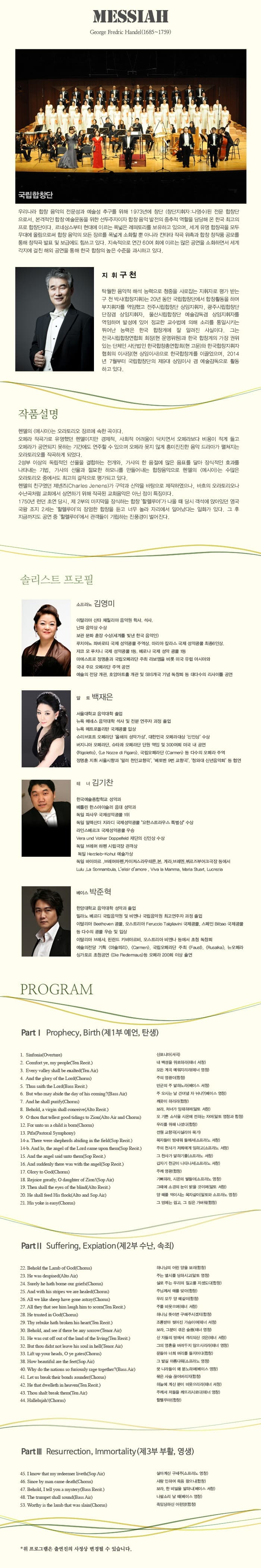 MESSIAH 국립합창단 우리나라 합창 음악의 전문성과 예술성 추구를 위해 1973년애 창단 (창단지휘자 : 나영수)된 전문 합창단으로서, 본격적인 합창 예술운동을 위한 선두주자이자 합창 음악 발전의 중추적 역할을 담당해 온 한국 최고의 프로 합창단이다. 르네상스부터 현대에 이르는 폭 넓은 레퍼토리를 보유하고 있으며, 세계 유명 합창곡을 모두 무대에 올림으로써 합창 음악의 모든 장르를 폭넓게 소화할 뿐 아니라 칸타타 작곡 위촉과 합창 창작품 공모를 통해 창작곡 발표 및 보급에도 힘쓰고 있다. 지속적으로 연간 60여회 에 이르는 많은 공연을 소화하면서 세계 각지에 걸친 해외 공연을 통해 한국 합찬의 높은 수준을 과시하고 있다. 지휘 구 천 작품 설명 헨델의 메시아는 오라토리오 장르에 속한 곡이다. 오페라 작곡가로 유명했던 헨델이지만 경제적, 사히적 어려움이 닥치면서 오페라보다 비용이 적게들고 오페라가 공연되지 못하는 기간에도 연주할 수 있으며 오페라 못지 않게 흥미진진한 음악 드라마가 펼쳐지는 오라토리오를 작곡하게 되었다. 2성부 이상의 독립적인 선율을 결합하는 전개와, 가시의 한 음절에 많은 음표를 달아 장식적인 효과를 나타내는 기법, 가사의 선율과 절묘한 하모니를 만들어내는 합창음악으로 헨델의 메시아는 수많은 오라토리오 중에서도 최고의 걸작으로 평가되고 있다. 헨델의 친구였던 제넨즈가 구약과 신약을 바탕으로 제작하였으나, 바흐의 오라토리오나 수난곡처럼 교회에서 상연하기 위해 작곡된 교회음악은 아닌 점이 특징이다. 1750년 런던 초연 당시, 제 2부의 마지막을 장식하는 합창 할렐루야가 나올때 당시 객석에 앉아있던 영국 국왕 조지 2세는 할렐루야의 장엄한 합창을 듣고 너무 놀라 자리에서 일어났다는 일화가 있다. 그 후 지금까지도 공연 중 할렐루야에서 관객들이 기립하는 진풍경이 벌어진다. 솔리스트 프로필 소프라노 김영미 알 토 백재은 테너 김기찬 베이스 박준혁 Part Ⅰ. Prophecy,Birth(제1부예언,탄생) 1.신포니아(서곡) 2. 내 백성을 위로하라(테너 서창) 3. 모든 계곡 매워지리라(테너 영창)4.주의 영광이(합창) 5. 만군의 주 말하노라(베이스 서창) 6. 주 오시는 날 견뎌낼 자 뉘냐?(베이스 영창) 7. 깨끗이 하리라(합창) 8. 보라, 처녀가 잉태하여(알토 서창) 9. 오 기쁜 소식으 시온에 전하는 자여 12. 우리를 위해 나셨다(합창) 13. 전원 교향곡(시실리아 목가) 14-a 목자들이 밤새워 들에서(소프라노 서창) 15. 갑자기 천군이 나타나서(소프라노 서창) 17. 주께 영광(합창) 18. 기뻐하라. 시온의 딸들이(소프라노 영창) 19.그 때에 소경의 눈이 밝을 것이며(알토 서창) 20. 양 떼를 먹이시는 목자같이(알토와 소프라노 영창) 21. 그 멍에는 쉽고, 그 짐은 가벼워(합창) partⅡ Suffering Expiation(제2부 수난, 속죄) 22. 하나님의 어린 양을 보라(합창) 23. 주는 멸시를 당하시고(알토 영창) 24. 실로 주는 우리의 질고를 지셨도다(합창) 25. 주님께서 매를 맞아(합창) 26. 우리 모두 양 떼같이(합창) 27.주 를 비웃으며(테너 서창) 28.하나님 뜻이면 구해주시겠지(테너 서창) 29. 조롱받아 찢어진 가슴이여(테너 서창) 30. 보라. 그분이 겪은 슬픔(테너 서창) 31. 산 자들의 땅에서 격리되신 것은(테너 서창) 32. 그의 영혼을 버려두지 않으시리라(테너 영창)  33. 문드아 너희 머리를 들지어다(합창) 38. 그 발길 아름다워(소프라노 영창) 40. 못 나라들이 왜 분노하며(베이스 영창) 41. 묶은 사슬 끊어버리지라(합창) 42. 하늘에 계신 분이 비웃으리라(테너 서창) 43. 주께서 저들을 깨뜨리시로다(테너 영창) 44. 할렐루야!(합창) PartⅢ Resurrection, Immortality (제3부 부활, 영생) 45. 살아계신 구세주(소프라노 영창) 46. 사람 인하여 죽음 왔으니(합창) 47. 보라. 한 비밀을 말하니(베이스 서창) 48. 나팔소리 날 때(베이스 영창) 53. 죽임당하신 어린양(합창) *위 프로그램은 충연진의 사정상 변경될 수 있습니다.