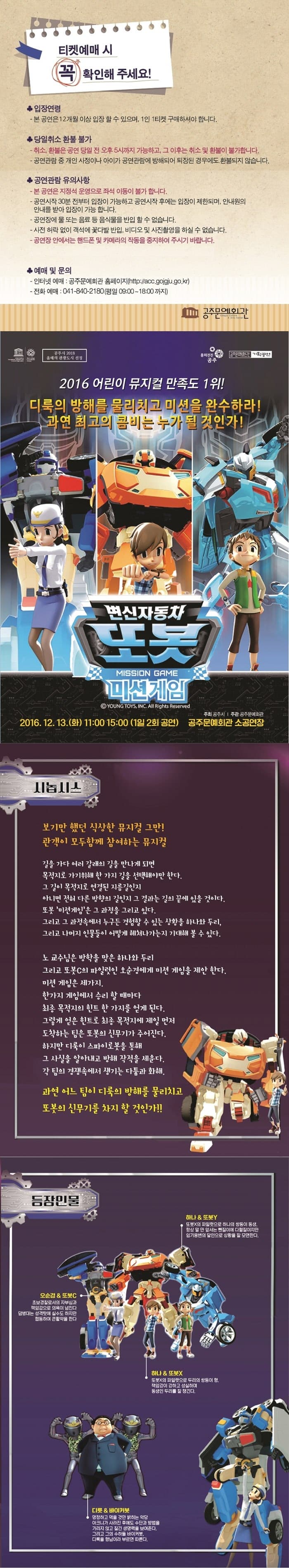 티켓예매 시 꼭 확인해 주세요! 입장연령 - 본 공연은 12ㅐ월 이상 입장 할 수 있으며, 1인 1티켓 구매하셔야 합니다. 당일취소 환불 불가 -취소, 환불은 공연 당일 전 오후 5시 까지 가능하고, 그 이후는 취소 및 환불이 부가합니다. -공연관람 중 개인 사정이나 아이가 공연관람에 방해되어 퇴장된 경우에도 환불되지 않습니다. 공연관람 유의사항 -본 공연은 지정석 운영으로 좌석 이동이 불가 합니다. - 공연시작 30분 전부터 입장이 가능하고 공연시작 후에는 입장이 제한되며, 안내원의 안내를 받아 입장이 가능합니다. -공연장에 물 또는 음료 등 음식물을 반입 할 수 없습니다. -사전 허락 없이 객석에 꽃다발 반입, 비디오 및 사진촬영을 하실 수 없습니다. -공연장 안에서는 핸드폰 및 카메라의 작동을 중지하여 주시기 바랍니다. 예매 및 문의 -인터넷예매 : 공주문예회관 홈페이지 -전화예매 041-840-2180(평일 09:00~18:00까지) 2016 어린이 뮤지컬 만족도 1위! 디룩의 방해를 물리치고 미션을 완수ㅏ라! 과연 최고의 콤비는 누가 될 것인가! 변신자동차 또봇 미션게임 2016. 12. 13. (화) 11:00 15:00 (1일2회공연) 공주문예회관 소공연장 시놉시스 보기만 했던 식상한 뮤지컬 그만! 관객이 모두함께 참여하는 뮤지컬 기을 가다 여러 갈래의 길을 만나게되면 목적지로 가기위해한 가지 길을 선택해야만 한다. 그 길이 목적지로 연결된 지름길인지 아니면 전혀 다른 방향의길인지 그 결과는 길의 끝에 있을 것이다. 또봇 미션게임은 그 과정을 그리고 있다. 구리고 그 과정속에서 누구든 경험할 수 있는 상황을 하나와 두리, 그리고 나머지 인물들이 어떻게 헤쳐나가는지 기대해 볼 수 있다. 노 교수님은 방학을 맞은 하나와 두리 그리고 또봇C의 파일럿인 오순경에게 미션게임을 제안 한다. 미션 게임은 세가지 한가지 게임에서 승리 할 때마다 최종 목적지의 흰트 한 가지를 얻게 된다. 그렇게 얻은 흰트로 최종 목적지에 제일 먼저 도착하는 팀은 또봇의 신무기가 주어진다. 하지만 디룩이 스파이러벗을 통해 그 사실을 알아내고 방해 작전을 세운다. 각 팀의 경쟁속에서 생기는 다툼과 화해. 과연 어느 팀이 디룩의 방해를 물리치고 또봇의 신무기를 차지 할 것인가!! 