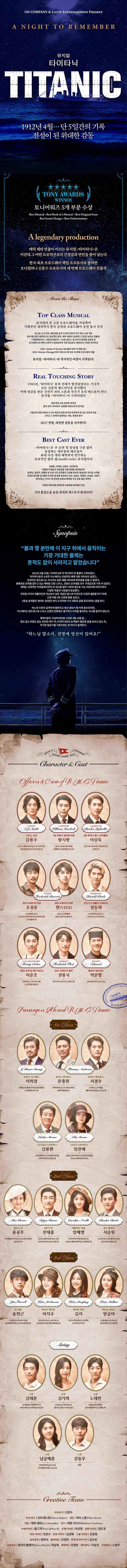 OD CMPANY 앤 LOTTE ENTERTAINMENT PRESENT A NIGHT TO REMEMBER 뮤지컬 타이타닉 TITANIC 1912년 4월... 단 5일간의 기록 전설이 된 위대한 감동 TONY AWARDS WINNER 토니어워즈 5개 부분 수상 Best Musical Best Book of a Musical Best Original Score Best Sener Design Best Orchestrations A legendary production 에릭 셰퍼 연출이 이끄는 뮤지컬 타이타닉은 이전의 그 어떤 프로덕션보더 긴장감과 연민을 불어 넣는다. 한국 최초 브로드웨이 책임 프로듀서로 참여한 오디컴퍼니 신춘수 프로듀서의 세번째 브로드웨이 진출작 About the Show TOP CLASS MUSICAL 뮤지컬의 본 고장 브로드웨이를 겨냥하여 기획부터 제작까지 한국 공연과 브로드웨이 공연 동시 추진 토니상, 오스카상, 에미상을 모두 수상한 최초의 작가 스톤 극본 오리 에스톤의 웅장하고도 감성적인 음악, 에릭 세퍼의 섬세하고 긴장감 넘치는 연출력, 지킬앤하이드, 밴오브라만차, 스위니토드 등 유스의 명작을 선보여온 오디컴퍼니의 제작 노하우가 접대성되어 가장 정교하고 세련되게 구성된 프러덕션 2014 Holler if Ya Hear Me(할러 이프 야 히얼미) 2015 Doctor Zhivago(닥터 지바고)에 이은 세 번째 브로드웨이 진출 뮤지컬 타이타닉의 역사적인 여정이 시작된다! REAL TOUCHING STORY 1985년, 타이타닉 호의 선체가 발견되었다는 기사가 모든 신문의 헤드라인을 장식했다 이에 영감을 받은 극작가 피터 스톤과 작곡가 모리 예스톤이 만나 뮤지컬 타이타닉이 시작되었다 세계 최대 규모 초호화 여객선 꿈의 선박 타이타닉 실화를 바탕으로 한 뮤지컬 5일간의 여정 속에서 누구도 예상치 멋한 비극과 마주하게 된 인간 군상의 모습 그리고 그 안에서 발견되는 사랑, 희생과 용기 2017년 연말, 따뜻한 감동을 선사한다! BEST CAST EVER 타이타닉은 주.조연 및 앙상블 구분 없이 등장하는 대부분의 배우들이 최대 다섯 개의 배역까지 연기하는 독보적인 멀티 롤 뮤지컬이다 김봉환, 이희정, 김용수, 임선애 등 작품에 무게감과 진정성을 더할 베테랑 배우들부터 문종원, 윤공주, 임혜영 등 오랜 시간 관객들의 신뢰를 받아온 명실상부 뮤지컬 스타들 다양한 장르를 넘나들며 팬 층을 확보하고 있는 송원근, 정동화, 조성윤, 서경수, 켄(VIXX), 이지수 등 탄탄한 실력과 매력을 두루 갖춘 젊은 피까지 다양한 캐릭터를 완벽하게 소화해낼 배우들의 만남 극의 몰입도를 높일 최적의 캐스트가 완성되다! Synopsis 불과 몇 분만에 이 지구위에서 움직이는 가장 거대한 물체는 흔적도 없이 사라지고 말았습니다. 1912년 4월 10일 타이타닉호의 역사적인 첫 출항이 시작되었다. 타이타닉호의 소유주 이스메이는 전설적인 배에 대한 자부심이 넘쳤고, 설계자인 앤드류스는 자식과도 같은 배를 바라보며 뿌듯함을 감출 수 없었다. 명예로운 은퇴를 앞두고 있는 베테랑 선정 스미스, 선원과 승무원들 모두 기대감으로 가득 차 있었다. 배에는 세계적인 부호들에서부터 전 재산을 털어 기회의 땅으로 가는 이민자에 이르기까지 다양한 계층의 사람들이 탑승했다. 부잣집 아가씨 캐를라인은 자신보다 낮은 계끕인 찰스와 미국으로 도망쳐 결혼을 하기 위해 난생 처음 2등 선실에 몸을 실었고, 3등실 승객들은 케이트 인방은 반드시 미국에 가서 새로운 삶을 찾으리라는 꿈을 꾼다. 어느덧 수온이 급격하게 떨어지고 빙산 경보가 몇 차례 접수되지만, 이스메이는 앤드류스와 스미스 서장의 만류에도 불구하고 속력을 올리라는 지시를 멈추지 않는다. 항해 5일차, 이상하리만큼 고요한 4월 14일 밤... 달도 없고 바람도 없는 잔잔한 바다 위, 타이타닉호의 승객들이 평온한 밤을 보내고 있는 차, 차가운 밤공기를 가로지르는 한 마디가 들려온다. 하느님 맙소사, 전방에 빙산이 있어요! Character 앤 Cast 스미스 선장 김용수 브로드웨이42번가, 두도시이야기, 빌리엘리언트, 라이온 킹 외 1등 항해사 윌리엄 머독 왕시명 금강 1984, 엘리자벳, 레베카, 지킬앤하이드 외 2등 항해사 찰스 라이툴러 이상욱 안나라수마나라, 사랑의묘약, 춘향 외 화부 프레드릭 바렛 조성윤 지킬앤하이드, 스토리오브마이라이프, 잭더리퍼, 드라큘라 외 화부 프레드릭 바렛 켄(VIXX) 체스, 신데렐라, 꽃보다남자, 햄릿 외 무선기사 해롤드 브라이드 정동화 사의찬미, 슬루스, 프라이드,쓰릴미 외 1등실 승무원 헨리 에치스 이준호 청춘밴드, 무인정기룡, 스칼랫펌퍼넬 외 보초 프레드릭 플릿 권용국 킹키부츠, 위키드, 캣츠 외 벨보이 에드워드 박준형 빌리엘리어트, 뉴시즈 1st Class 브루스 이스메이 이희정 팬텀, 프랑켄슈타인, 명성황후, 지킬앤하이드 외 토마스 앤드류스 문종원 마타하리, 노트르담드파리, 레미제라블 외 토마스 앤드류스 서경수 시라노, 오!캐롤, 베어더뮤지컬, 뉴시즈외 이시도르 스트라우스 김봉환 지킬앤하이드, 오페라의 유령, 닥터지바고, 영웅외 아이다 스트라우스 영웅, 닥터지바고, 싱잉인더레인, 브로드웨이42번가외 2nc Class 앨리스 빈 아리랑, 아이다, 노트르담드파리, 삼총사 외 에드가 빈 전재홍 브로드웨이42번가, 그릿, 아이러브유, 나는너다 외 캐롤라인 네빌 임혜영 키다리아저씨, 투란도트, 브로드웨이42번가, 드라큘라 외 찰스 클라크 서승원 스위니토트, 빈센트반고흐, 킹키부츠, 렌트 외 3nd Class 짐 파렐 송원근 쓰릴미, 키다리아저씨, 블랙메리포핀스, 아르센루팡 외 케이트 맥고원 이지수 록키호러쇼, 스위니토드, 프랑켄슈타인, 레미제라블 외 케이트 머핀 김리 미드나잇, 위키드, 쿵짝, 쓰루더도어 외 케이트 멀린스 방글아 나폴레옹, 모차르트, 명성황후, 카르멘 외 Swing 스윙 오케피,지킬앤하이드, 닥터지바고, 지하철1호선 외 스윙 김가희 시라노 스위니토드 위키드 미스사이공 외 스윙 노태빈 영웅 프리실라 보니앤클라이드 화랑 외 스윙 남굼혜윤 인더하이츠 뉴시즈 드라큘라 데스노트 외 스윙 강동우 데뷔 Creative Team 프로듀서 신춘수 작사/작곡 모리 예스톤 안무 매튜 가디너 무대디자인 폴 드푸 조명디자인 마선영 음향디자인 권도경 의상 디자인 조문수 분장 디자인 김성혜 소품 디자인 조윤형 음악감독 변희석 협력연출 안정하 번역 한국어 가사 김수빈 기술감독 힐러리 블랭커 최상욱 제작PD 조정만 제작감독 이승진 무대감독 노병우