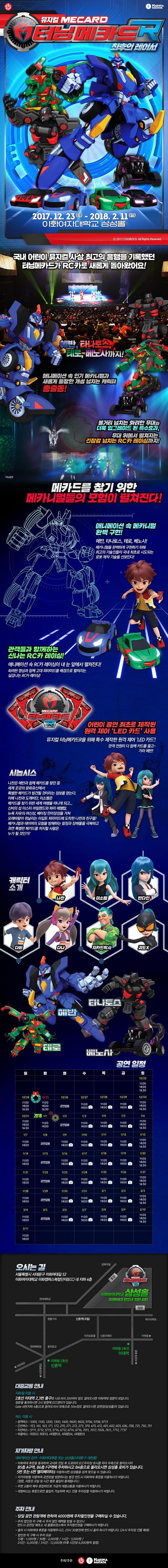 HAKUNAMATATA 뮤지컬 MECARD 터닝메카드R 최후의 레이서 2017.12.23(토) ~ 2018.2.11(일) 이화여자대학교 삼성홀 국내 어린이 뮤지컬 사상 최고의 흥행을 기록했던 터닝메카드 RC카로 새롭게 돌아왔어요! 에반 타나토스 테로 베노사까지! 애니메이션 인기 메카니멀과 새롭게 등장한 개성 넘치는 캐릭터 총출동! 볼거리 넘치는 화려한 무대와 더욱 업그레이드 된 특수효과 무대 위에서 펼쳐지는 긴장감 넘치는 RC카 레이싱까지! 메카드를 찾기 위한 메카니멀들의 모험이 펼쳐진다! 애니메이션 속 메카니멀 완벽 구현! 에반 타나토스 테로 베노사! 메타니멀을 완벽하게 구현하기 위해 최고의 기술진들이 국내 최초로 시도되는 로봇 제작 기술을 선보인다! 관객들과 함께하는 신나는 RC카 레이싱! 애니메이션 속 RC카 레이싱이 내 눈 앞에서 펼쳐진다! 화려한 영상과 함께 고대 피라미드를 배경으로 펼쳐지는 실감나는 RC카 레이싱! MECARD 터닝메카드 R 어린이 공연 최초로 제작된 원격 제어 LED카드사용 뮤지컬 터닝메카드 R을 위해 특수 제작한 원격 제어 LED카드! 관객 전원이 다 함께 카드를 들고~ 가라 에반! 시놉시스 나찬은 에반과 함께 메카드를 찾던 중 세계 곳곳의 문화유산에서 특별한 메카드가 발견될 것이라는 정보를 얻는다. 이에 나찬과 도깨비단, 이소벨은 메카드를 찾기 위한 세계 여행을 떠나게 되고... 신비의 섬 이스터 아일랜드와 파리 에펠탑. 뉴욕 자유의 여신상 베이징 만리장성을 거쳐 모래바람이 휘날리는 이집트 피라미드에 도착한 나찬과 친구들! 메카니멀과 테이머의 모험을 방해하는 함정과 장애물을 극복하고 과연 특별한 메카드를 차지할 사람은 누가 될것인가? 캐릭터소개 나찬 이소벨 반다인 다비 다나 지카드박사 괴도X 타나토스 에반 테로 베노사 공연일정 화-금요일, 일요일 : 오전 11시, 오후 2시 (12/24, 12/31 오후 4시 30분 공연 있음) 토요일, 공휴일 : 오전 11시, 오후 2시, 오후 4시 30분 (1/1 오후 4시 30분 공연 없음) * 월요일 공연 없음 오시는 길 서울특별시 서대문구 이화여대길52 이화여자대학교 이화캠퍼스복합단지(ECC)내 지하 4층 이화여자대학교 삼성홀 대중교통안내 지하철이용시 2호선 이대역 2, 3번 출구로 나오셔서 200미터 정도 걸어오시면 이회여대 정문이 보입니다. 정문을 통과하시면 2시 방향에 ECC센터가 있습니다. Gate4번(지하4층)으로 들어오셔서 좌측으로 50m정도 걸어오시면 공연장 삼성홀이 있습니다. 버스 이용시 광역버스 1000 1100 1200 1300 1400 9600 9602 9706 9708 9713 간선버스 153 161 163 171 172 270 271 272 370 470 472 601 602 603 606 708 721 750 751 지선버스 5711 5712 5713 5714 6712 6716 7011 7024 7611 7712 7737 마을버스 마포07 마포10 서대문 03 서대문 04 서대문 05 자가차량 안내 네비게이션 검색 이화여대후문 또는 삼성홀(서대문구 대현동) 이화여자 후문을 통과하여 교내로 진입 후 도로위의 ECC주차장 표시를 따라 우측으로 들어오시어 B5층 A구역, B6층 F구역에 주차하시고 B4층으로 올라오시면 삼성홀 로비가 있습니다. 5번 또는 6번 엘리베이터를 이용하시면 삼성홀을 쉽게 찾으실 수 있습니다. 자가차량을 이용하여 공연장을 방문하시는 분은 반드시 이화여대 후문을 이용하시기 바랍니다.(정문 서문은 요일 및 시간 별로 출입이 통제됩니다.) 주변교통이 매우 혼잡하므로 가급적 대중교통을 이용하시기 바랍니다. 대형버스는 후문으로만 출입이 가능하며 버스 전용 주차장을 이용하시기 바랍니다. 주차안내 당일 공연 관람객에 한하여 4,000원에 주차할인권을 구매하실 수 있습니다. 주차 할인권 미 구매 시 주차 할인혜택을 받을 수 없으니 반드시 공연장 매표소 내 물품보관소에서 주차할인권을 구매하시기 바랍니다. 출차 시 이화여대 후무을 이용해주시고 23시 30분전에 반드시 출차하시기 바랍니다.(24시 주차장 건물 폐쇄) 할인권 미 구매 시 주차요금 15분 1,000원 30분 2,000원 1시간 3,000원 2시간 6,000원 3시간 12,000원 이후 시간당 6,000원씩 할증 주최 주관 ㈜초이락컨텐츠팩토리, ㈜하쿠나마타타