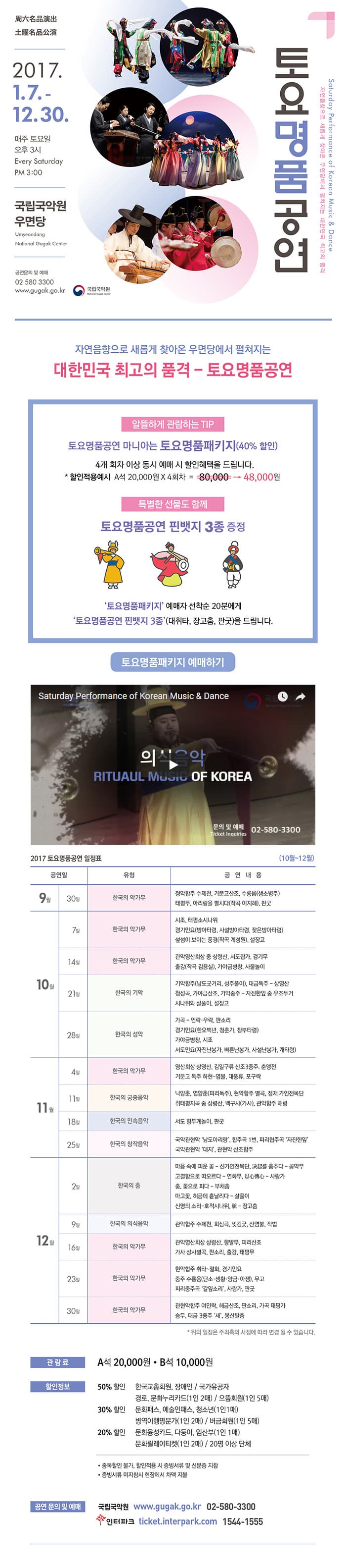 토요명품공연 2017.1.7. - 12.30 매주 토요일 오후 3시 국립국악원 우면당 공연문의 및 예매 02-580-3300 www.gugak.go.kr 국립국악원 자연음향으로 새롭게 찾아온 우면당에서 펼쳐지는 대한민국 최고의 품격 - 토요명품공연 알뜰하게 관람하는 TIP 토요명품공연 마니아는 토요명품패키지(40% 할인) 4개 회차 이상 동시 예매 시 할인혜택을 드립니다. * 할인적용예시 A석 20,000원 X 4회차 = 80,000원을 48,000원  특별한 선물도 함께 토요명품공연 핀뱃지 3종 증정 토요명품패키지 예매자 선착순 20분에게 토요명품공연 핀뱃지 3종(대취타, 장고춤, 판굿)을 드립니다. 토요명품패키지 예매하기 2017 토요명품공연 일정표(10월~12월) 공연일 유형 공연내용 순 공연일 9월 30일 유형 한국의 악가무 공연내용 정악합주 수제천, 거문고산조, 수룡음(생소병주), 태평무, 아리랑을 펼치다(작고 이지혜), 판굿 공연일 10월 7일 유형 한국의 악가무 공연내용 시조, 태평소시나위, 경기민요(방아타령, 사설방아타령, 잦은방아타령), 섶섬이 보이는 풍경(작곡 계성원), 설장고 공연일 10월 14일 유형 한국의 악가무 공연내용 관악영산회상 중 상령산, 서도잡가, 검기무, 출강(작곡 김용실), 가야금병창, 사물놀이 공연일 10월 21일 유형 한국의 가악 공연내용 기악합주(남도굿거리, 성주풀이), 대금독주 - 상영산,  청성곡, 가야금산조, 기악중주 - 자진한잎 중 우조두거리시나위와 살풀이, 설장고 공연일 10월 28일 유형 한국의 성악 공연내용 가곡 - 언락.우락, 판소리, 경기민요(한오백년, 청춘가, 창부타령), 가야금병창, 시조, 서도민요(자진난봉가, 빠른난봉가, 사설난봉가, 개타령) 공연일 11월 4일 유형 한국의 악가무 공연내용 영산회상 상영산, 김일구류 산조3중주, 춘앵전, 거문고 독주 하현-염불, 대풍류, 포구락 공연일 11월 11일 유형 한국의 궁중음악 공연내용 낙양춘, 염양춘(파리독주), 현악합주 별곡, 정재 가인전목단 취태평지곡 중 상령산, 백구사(가사), 관악합주 해령 공연일 11월 18일 유형 한국의 민속음악 공연내용 서도 향두계놀이, 판굿 공연일 11월 25일 유형 한국의 창작음악 공연내용 국악관현악 남도아리랑, 합주곡 1번 피리협주곡 자진한잎, 국악관현악 대지, 관현악 산조합주 공연일 12월 2일 유형 한국의 춤 공연내용 마음속에 피운꽃 - 신가안전목단, 決起를 춤추다 - 공막무, 고결함으로 떠오르다 - 연화무, 以心傳心 - 사랑가, 춤, 꽃으로 피다 -부채춤, 마고꽃, 허공에 흩날리다 - 살풀이, 신명의 소리-호적시나위, - 장고춤 공연일 12월 9일 유형 한국의 의식음악 공연내용 관악합주 수제천, 회심곡, 씻김굿, 산염불, 작접 공연일 12월 16일 유형 한국의 악가무 공연내용 관악영산회상 상령산, 향발무, 피리산조, 가사 상사별곡, 판소리, 출강, 태평무 공연일 12월 23일 유형 한국의 악가무 공연내용 현악합주 취타~절화, 경기민요, 중주 수룡음(단소.생황.양금.아쟁, 무고, 피리중주곡 갈잎소리, 사랑가, 판굿 공연일 12월30일 유형 한국의 악가무 관현악합주 여민락, 해금사존, 판소리, 가곡 태평가, 승무, 대금 3중주 새, 봉산탈춤 * 위의 일정은 주최측의 사정에 따라 변경 될 수 있습니다. 관람료 A석 20,000원 B석 10,000원 할인정보 50%할인 한국교총회원, 장애인 / 국가유공자, 경로, 문화누리카드(1인2매) / 으뜸회원(1인 5매) 30%할인 문화패스, 예술인패스, 청소년(1인1매), 병역이행명문가(1인2매) / 버금회원(1인 5매) 20%할인 문화융성카드, 다둥이, 임산부(1인1매), 문화릴레이티켓(1인 2매) / 20명 이상 단체 - 중복할인 불가, 할인적용 시 증비서류 및 신분증 지참 - 증빙서류 미지참시 현장에서 차액 지불 공연 문의 및 예매 국립국악원 www.gugak.go.kr 02-580-3300 인터파크 ticket.interpark.com 1544-1555
