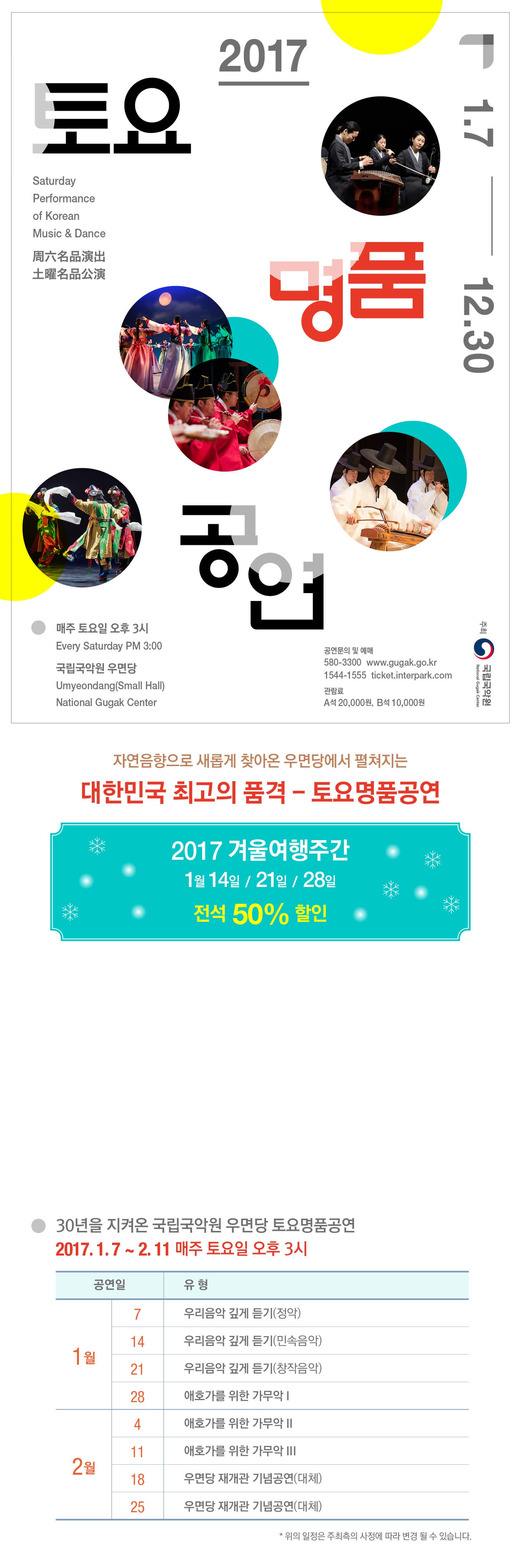 2017 토요명품공연 1.7-12.30 매주 토요일 오후3시 국립국악원 우면당 공연문의 및 예매 02-580-3300 www.gugak.go.kr 1544-1555 ticket.interpark.com 관람료 A석 20,000원 B석 10,000원 자연음향으로 새롭게 찾아온 우면당에서 펼쳐지는 대한민국 최고의 품격-토요명품공연 2017 겨울여행주간 1월 14일 / 21일 / 28일 전석 50% 할인 30년을 지켜온 국립국악원 우면당 토요명품공연 2017.1.7~2.11 매주 토요일 오후 3시 1월 7일 우리음악 깊게 듣기(정악) 14일 우리음악 깊게 듣기(민속음악) 21일 우리음악 깊게 듣기(창작음악) 28일 애호가를 위한 가무악 Ⅰ 2월 4일 애화가를 위한 가무악 Ⅱ 11일 애호가를 위한 가무악Ⅲ 18일 우면당 재개관 기념공연(대체) 25일 우면당 재개관 기념공연(대체) ※ 위의 일정은 주최측의 사정에 따라 변경 될 수 있습니다.