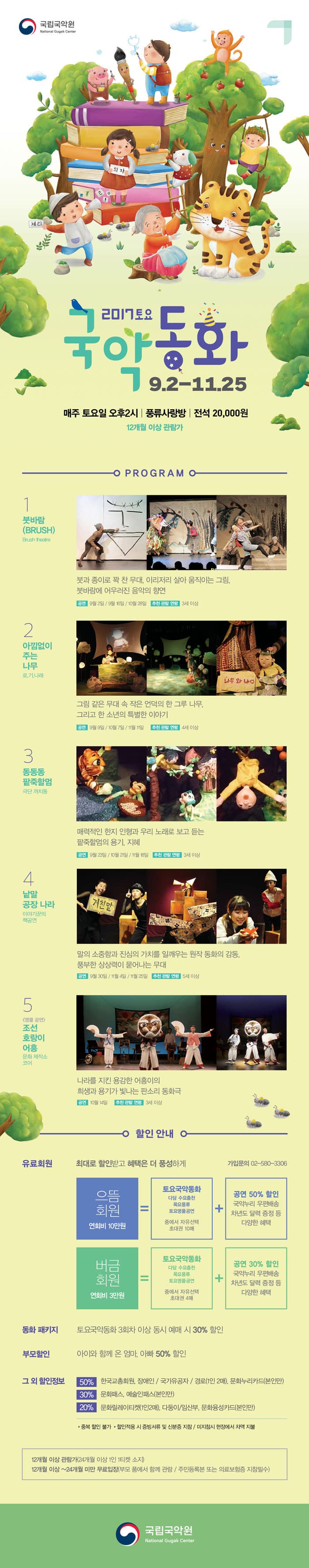 2017 토요국악동화 9.2-11.25 매주 토요일 오후 2시 | 풍류사랑방 | 전석 20,000원 12개월 이상 관람가 - 프로그램 - 1 붓바람(BRUSH) 붓과 종이로 꽉 찬 무대. 이리저리 살아 움직이는 그림, 붓바람에 어우러진 음악의 향연 공연 9월 2일 / 9월 16일 / 10월 28일 추천 관람 연령 3세 이상  2 아낌없이 주는나무 로.기.나.래 그림 같은 무대 속 작은 언덕의 한 그 루 나무, 그리고 한 소년의 특별한 이야기 공연 9월 9일 / 10월 7일 / 11월 11일 추천 관람 연령 4세 이상 3 동동동 팥죽할멈 극단 까치동 매력적인 한지 인형과 우리 노래로 보고 듣는 팥죽할멈의 용기, 지혜 공연 9월 23일 / 10월 21일 / 11월 18일 추천 관람 연령 3세 이상 4 낱말 공장 나라 이야기꾼의 책공연 말의 소중함과 진심의 가치를 일깨우는 원작 동화의 감동, 풍부한 상상력이 묻어나는 무대 공연 9월 30일 / 11월 4일 / 11월 25일 추천 관람연령 5세 이상 5 앵콜공연 조선 호랑이 어흥 문화 제작소 코어 나라를 지킨 용감한 어흥이의 희생과 용기가 빛나는 판소리 동화극 공연 10월 14일 추천 관람 연령 3세이상 할인안내 유료회원 최대로 할인 받고 혜택은 더 풍성하게 가입문의 02-580-3306 으뜸회원 연회비 10만원 = 토요국악동화 다담 수요춤전 목요풍류 토요명품공연 중에서 자유선택 초대권 10매 + 공연 50% 할인 국악누리 우편배송 차년도 달력 증정 등 다양한 혜택 버금회원 연회비 3만원 = 토요국악동화 다담 수요춤전 목요풍류 토요명품공연 중에서 초대권 4매 + 공연 30% 할인 국악누리 우편배송 차년도 달력 증정 등 다양한 혜택 동화 패키지 토요국악동화 3회차 이상 동시 예매 시 30% 할인 부모할인 아이와 함께 온 엄마, 아빠 50% 할인 그 외 할인정보 50% 한국교총회원, 장애인 / 국가유공자 / 경로(1인 2매), 문화누리카드(본인만) 30% 문화패스, 예술인패스(본인만) 20% 문화릴레이티켓(1이니2매), 다둥이/임산부, 문화융성카드(본인만) * 중복 할인 불가 * 할인적용 시 증빙서류 및 신분증 지참 / 미지참시 현장에서 차액 지불 12개월 이상 관ㄹ마가(24개월 이상 1인 1티켓 소지) 12개월 이상~ 24개월 미만 무료입장(부모 품에서 함께 관람 / 주민등록본 또는 의료보험증 지참필수) 국립국악원