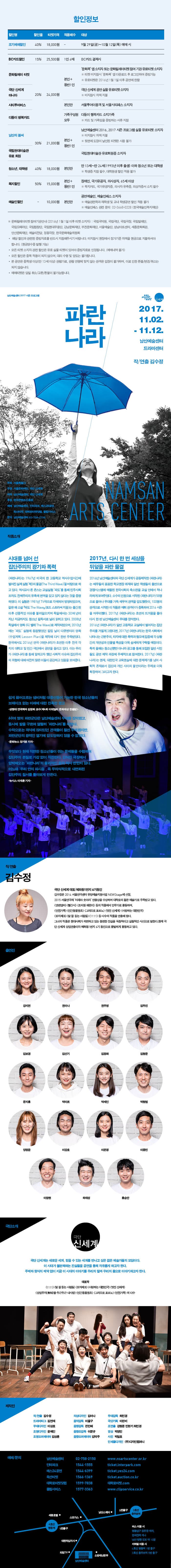할인정보 할인명 조기예매할인 할인율 40% 티켓가격 18,000원 적용매수 - 대상 9월 29일(금) ~ 10월 12일(목) 예매 시 BC카드할인 할인율 15% 티켓가격 25,500원 적용매수 1인 4매 대상 BC카드 결제시 할인명 문화릴레이티켓 gkfdlsdbf 20% 티켓가격 24,000원 적용매수 본인+동반1인 대상 문화콕 앱 소지자 또는 문화릴레이티켓 참여 기관 유료티켓 소지자 ※ 티켓 미지참시 문화콕 앱 다운로드 후 로그인하여 증빙 가능 ※ 유료티켓은 2016년 1월 1일 이후 공연에 한함 할인명 극단 신세계마니아 할인율 20% 티켓가격 24,000원 적용매수 본인+동반1인 대상 극단 신세계 공연 실물 유료티켓 소지자 ※ 미지참시 차액 지불 할인명 시티투어버스 할인율 20% 티켓가격 24,000원 적용매수 본인만 대상 서울투어이용객 및 서울시티패스 소지자 할인명 다둥이 행복카드 할인율 20% 티켓가격 24,000원 적용매수 가족구성원 모두 대상 다둥딩 행복카드 소지가족 ※ 카드 및 가족임을 증빙하는 서류 지참 할인명 남산의 봄씨 할인율 30% 티켓가격 21,000원 적용매수 본인+동반1인 대상 남산예술센터 2016.2017 시즌 프로그램 실물 유료티켓 소지자 ※ 미지참시 차액 지불 ※ 뒷면에 도장이 날인된 티켓은 사용 불가 할인명 국립현대미술관 유료 회원 할인율 30% 티켓가격 21,000원 적용매수 본인+동반1인 대상 국립현대미술과 유료회원증 소지자 할인명 청소년, 대학생 할인율 40% 티켓 가격 18,000원 적용매수 본인만 대상 만 13세~만 24세(1993년 이후 출생) 이하 청소년 또는 대학생 ※ 학생증 지참 필수, 대학원생 할인 적용 불가 할인명 복지할인 할인율 50% 티켓가격 15,000원 적용매수 본인 + 동반1인 대상 장애인, 국가유공자, 의사상자, 65세 이상 ※ 복지카드, 국가유공자증, 의사자 유족증, 의상자증서 소지 필수 할인명 예술인한일 할인율 - 티켓가격 10,000원 적용매수 본인만 대상 공연예술인, 예술인패스 소지자 ※ 예술관련학과 재학생 및 교내 학생공연 할인 적용 불가 ※ 예술인패스 관련 문의 : 02-3668-0288 (한국예술인복지재단) ※ 문화릴레이티켓 참여기관 안내 (2016년 1월 1일 이후 티켓 소지자) : 국립국악원, 국립극단, 국립극장, 국립발레단, 국립오페라단, 국립합창단, 국립현대무용단, 강남문화재단, 부천문화재단, 서울예술단, 성남아트센터, 세종문화회관, 안산문화재단, 예술의전당 정동극장, 한국문화예술위원회 * 해당 할인과 관련된 증빙자료를 반드시 지참해주시기 바랍니다. 미지참시 현장에서 정가준 차액을 현금으로 지불하셔야 합니다. (현금영수증 발행 가능) * 모든 티켓 소지자 관련 할인은 유료 실물티켓이 있어야 증빙자료로 인정됩니다.(예매내역 불가) * 모든 할인은 중복 적용이 되지 않으며, 대리 수령 및 양도는 불가합니다. * 본 공연은 중학생 이상(만 13세 이상) 관람가로, 관람 연령에 맞지 않는 관객은 입장이 불가하며, 이로 인한 환불/변경/취소는 되지 않습니다. * 예매티켓은 당일 취소/교환/환불이 불가능합니다. 남산예술센터 2017 시즌 프로그램 서울문화재단 신세계 파란나라 2017.11.02. - 11.12. 남산예술센터 드라마센터 작/연출 김수정 주최 서울특별시 주관 서울문화재단, 극단 신세계 제작 남산예술센터, 극단 신세계 후원 한국콘텐츠진흥원 예매 남산예술센터, 인터파크, 예스24공연 옥션티켓, 대학로티켓닷컴, 클립서비브 문의 남산예술센터 02-758-2150 NAMSAN ARTS CENTER 작품소개 시대를 넘어 선 집단주의의 광기와 폭력 파란나라는 1967년 미국의 한 고등학교 역사수업시간에 벌어진 실제 실험 제3의 물결(The Third Wave)을 바탕으로 하고 있다. 역사교사 론 존스는 교실실험 파도를 통해 민주사회조차도 전체주의의 유혹에 면역을 갖고 있지 않다는 것을 증명 하였다. 이 실험은 1981년 TV극으로 각색되어 방영되었으며, 같은 해 소설 파도 The  Wave(토드 스트라써 지음)는 출간 된 이후 선풍적인 이슈를 불러일으키며 독일에서는 30여 년이 지난 지금까지도 청소년 필독서로 널리 읽히고 있다. 2008년 독일에서 영화 디 벨레 The Wave 로 제작되었으며, 2010년에는 파도 실험에 동참했었던 필립 닐이 다큐멘터리 영화 수업계획 Lesson Plan 을 제작해 다시 한번 주목받았다. 한국에서도 2016년 연극 파란나라가 초연한 이후 전국 각지의 대학교 및 민간 극단에서 공연을 올리고 있다. 이는 우리가 파란나라를 통해 말하고자 했던 사회적 이슈와 집단주의의 위협에 대해 여전히 많은 이들이 공감하고 있음을 보여준다. 2017년, 다시 한 번 세상을 뒤덮을 파란 물결 2016년 남산예술센터와 극단 신세계가 공동제작한 파란나라는 배우들의 꼼꼼한 학교현장 취재와 일반 학생들의 출연으로 경쟁시스템에 매몰된 한국사회의 축소판을 교실 안에서 적나라하게 보여주었다. 소수의 인원으로 시작된 파란나라가 58명으로 불어나 무대를 가득 채우며 관객을 압도했듯이, 100명의 관객으로 시작한 이 작품은 매회 관객수가 증폭하여 2016 시즌을 마무리했다. 2017년 파란나라는 초연의 뜨거움을몰아 다시 한 번 남산예술센터 무대를 장악한다. 2016년 파란나라가 일반 고등학교 교실에서 벌어지는 집단 주의를 거칠게 그렸다면, 2017년 파란나라는 한국사회에서 나타난느 근본주의, 타자에 대한 폭력과 혐오에 집중해 각 상황간의 개연성과 인물별 특성을 더욱 섬세하게 구축할 예정이다. 특히 올해는 청소년뿐만 아니라 공고를 통해 모집한 일반 시민들도 공연 제작 과정에 주체적으로 참여한다. 2017년 파란나라는 현재, 대한민국 교육현실에 대한 문제제기를 넘어 사회적 존재로서 집단과 개인 사이의 불안이라는 주제로 더욱 확장하여 그리고자 한다. 쉽게 끓어오르는 냄비처럼 대중선동이 가능한 한국 청소년들의 브레이크 없는 미래에 대한 잔혹한 경고 - 상명대 연극학과 김창화 교수 제4회 이데일리 문화대상 한줄평 - 60여 명의 파란군단은 남산예술센터 무대를 장악했고, 동시에 발을 구르며 열렬히 파란나라를 외친다. 수적으로 객석에 앉아있던 관객들이 훨씬 우세했지만, 파란군단의 광적인 열기에 압도당하지 않을 수 없었다. - 문화뉴스 장기영 기자 -   무엇보다 현재 직면한 청소년드링 겪는 문제들을 수렴하며 집단주의 본질로 가감없이 직진한다. 갇혀진 극장에서 압박해오는 파란나라의 물리적인 충격 역시 만만치 않다. 어느새 우리 안의 파시즘, 즉 무의식적으로 내면화된 집단주의 질서를 돌어보게 만든다 - 뉴시스 이재훈 기자 - 작/연출 김수정 극단 신세계 디표 / 혜화동1번지 6기동인 김수정은 2014 서울연극센터 유먕예술지원사업 NEWStage에 선정, 2015 서울연극제 미래야 솟아라 연출상을 수상하며 대학로의 젊은 예술가로 주목받고 있다. 연변엄마, 빨간시, 조치원 해문이 등의 작품에서 안무가로 활동하며, 안전가족, 인간동물원초, 그러므로 포르노, 멋진 신세계, 사랑하는 대한민국, 보지체크, 말 잘 듣는 사람들, 1111 등 다수의 작품을 연출해 왔다. 그녀의 작품은 현대사회가 외면하고 있는 불편한 진실을 독창적이고 실험적인 시선으로 말한다. 현재 극단 신세계 상임연출이다 혜화동1번지 6기 동인으로 활발하게 활동하고 있다. 출연지 강지연 권미나 권주영 김두진 김보경 김선기 김정화 김형준 문지홍 박미르 박세인 박형범 양정윤 이강호 이은정 이종민 이창현 하재성  홍승안 극단소개 극단 신세계 극단 신세계는 새로운 세계, 믿을 수 있는 세계를 만나고 싶은 젊은 예술가들의 모임이다. 이 시대가 불편해하는 진실들을 공연을 통해 자유롭게 하고자 한다. 주제와 형식의 제약 없이 지금 이 시대의 이야기를 우리의 말과 우리의 몸으로 이야기하고자 한다. 대표작 1111, 말 잘 듣는 사람들, 보지체크,  사랑하는 대한민국, 멋진 신세계, 상엄무지(無知)컬-두근두근 내사랑인간동물원초, 그러므로 포르노, 안전가족 외 다수 제작진 작/연출 김수정 드라마터그 김연재 무대디자인 이상호 조명디자인 윤해인 조명오퍼레이터 김상훈 의상디자인 김미나 음악감독 이율구 음향감독 전민배 음향조감독 이문규 음향오퍼레이터 김덕주 무대감독 최민경 극단기획 이찬비 조연출 강형준 민현기 최민경 영상 박영민 사진 박일호 인쇄물디자인 (주)디자인컴퍼니 예매/문의 남산예술센터 02-758-2150 www.nsartscenter.or.kr 인터파크 1544-1555 ticket.interpark.com 예스24공연 1544-6399 ticket.yes24.com 옥션티켓 1566-1369 ticket.auction.co.kr 대학로티켓닷컴 1599-7838 대학로티켓.com 클립서비스 1577-3363 www.clipservice.co.kr 버스 이용 시 명동입구 정류장 하차, 한국전력 지나 남산 방향 도보 약 10분 지하철 이용 시 4호선 명동역 1번 출구 3호선 충무로역 5번 출구