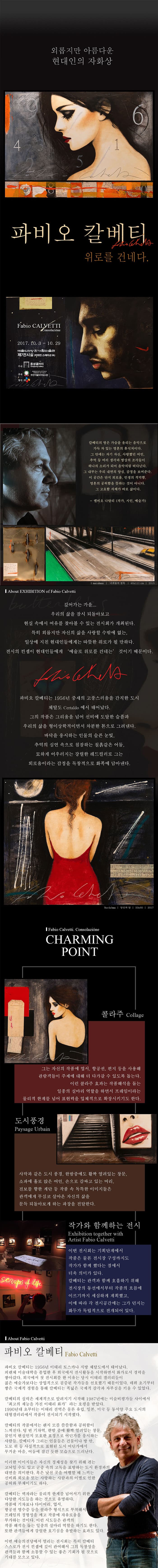 외롭지만 아름다운 현대인의 자화상 파비오 칼베티 위로를 건네다. 파비오 켈베티 2017.10.3 ~ 10.29 예술의전당 한가람미술관 제7전시실(비타민 스테이션) 주관 동성갤러리 후원 주한이탈리아대사관 협찬 CJ 칼베티의 방은 가슴을 울리는 음악으로 가득 차 있는 영혼의 휴식처이다. 그 안에는 자기 자신, 사랑했던 여인. 추억 등 여러 생각과 명상의 조각들이 하나의 소리가 되어 음악처럼 떠다닌다.  그 내부는 우리 내면의 양심, 감정을 보여준다. 이 공간은 단지 외로움, 인생의 적막함, 영혼의 공허함을 뜻하는 것이 아니다. 그 고요함 자체가 바로 삶이다. 엘비오 나탈리(작가, 시인, 예술가) 깊어가는 가을... 우리의 삶을 잠시 되돌아보고 현실 속에서 여유를 찾아볼 수 있는 전시회가 개최된다. 특히 외롭지만 자신의 삼을 사랑할 수 밖에 없는 일상에 지친 현대인들에게는 따뜻한 위로가 될 만하다. 전시의 컨셉이 현대인들에게 예술로 위로를 건네는 것이기 때문이다. 파비오 칼베티는 1956년 중세의 고풍스러움을 간직한 도시 채탈도에서 태어났다. 그의 작품은 그리움을 넘어 신비에 도달한 슬픔과 우리의 삶을 형이상학적이면서 차분한 톤으로 그려낸다. 바닥을 응시하는 인물의 슬픈 눈빛, 추억의 심연 속으로 침잠하는 칠흙같은 어둠, 묘하게 어우러지는 강렬한 레드컬러로 그는 외로움이라는 감정을 독창적으로 화폭에 담아낸다. Fabio Calvetti. Consolazione CHARMING POINT 콜라주 그는 자신의 작품에 엽서, 항공권, 편지 등을 사용해 관람객들이 주제에 대해 더 다가갈 수 있도록 돕는다. 이런 콜라주 효과는 작품해석을 돕는 일종의 실마리 역할을 하면서 프레임이라는 물리적 한계를 넘어 표현력을 입체적으로 확장시키기도 한다. 도시풍경 사막과 같은 도시 풍경 한밤중에도 활짝 열려있는 창문, 소파에 홀로 앉은 여인 손으로 감싸고 있는 머리 진보를 향한 계단 등 작품 속 독특한 이미지들은 관객에게 무심코 살아온 자신의 삶을 문득 되돌아보게 하는 과장을 전달한다. 작가와 함께하는 전시 이번 전시회는 기획단계에서 작품은 물론 전시장 구성까지도 작가가 함께했다는 점에서 더욱 의미가 있다. 칼베티는 관객과 함께 호흡하기 위해 전시장의 동선에서부터 작품의 흐름에 이르기까지 세심하게 계획했고, 이에 따라 각 전시공간에는 그가 던지는 화두가 독립적으로 전개되어 있다. 파비오 칼베티 파비오 칼베티는 1956년 이태리 토스카나 지방 채탈도에서 태어났다. 피렌체 미술대학을 졸업한 후 외국에서 전시활동을 시작하면서 화가로서 경력을 쌓아갔다. 외국에서 첫 전시회를 한 이유는 당시 이태리 갤러리들이 젊은 예술가보다는 상업적으로 검증된 작가들을 선호했기 때문이었다. 데뷔 초기부터 쌓은 국제적 경험을 통해 칼베티는 폭넓은 국제적 감각과 자부심을 키울 수 있었다. 칼베티의 실력은 세계적으로 알려지기 시작해 1987년에는 미술비평가들 사이에서 최고의 재능을 가진 이태리 화가라는 호평을 받았다. 1990년대 초부터는 이태리 전역은 물론 유럽, 일본, 미국 등 동서양 주요 도시의 대형갤러리에서 작품이 전시되기 시작했다. 칼베티의 작품에서는 왠지 모를 쓸쓸함과 공허함이 느껴진다. 텅 빈 기차역, 한밤중에 활짝 열려있는 창문, 꿈인지 현실인지 모호한 표정으로 어딘가를 응시하는 사람들. 칼베티가 그리는 인물들은 건물이나 방 안, 도로 위 등 사실적으로 표현된 도시 어딘가에서 무거운 마음, 어둠에 잠긴 듯한 모습으로 드러난다.  이러한 이미지들은 자신의 정체성을 찾기 위해 겪는 고뇌일 수도 있고 군중 속의 고독을 표방하는 도시 환경과의 대면을 의미한다. 혹은 낯선 곳을 여행할 때 느끼는 신비와 외로움 또는 사랑하는 사람과의 이별로 인한 공허와 부재이기도 하다. 칼베티는 액자라는 물리적 한계를 넘어서기 위한 다양한 시도들을 하는 것으로 유명하다. 작품에 기차표나 다이어리 엽서 항공권 영수증 등을 콜라주 형식으로 부착해서 프레임의 정형성을 깨고 작품에 자유로움을 부가하는 것이다. 이런 시도들은 관객의 작품 해석을 돕는 일종의 실마리 역할을 하기도 한다. 또한 관객들에게 강렬한 호기심을 유발하는 효과도 있다. 이번 예술의전당에서 열리는 전시회는 특히 칼베티 스스로가 컨셉에 깊이 관여해서 그의 독창성을 관객들과 함께 소통할 수 있는 좋은 기회가 될 것으로 기대를 모으고 있다.