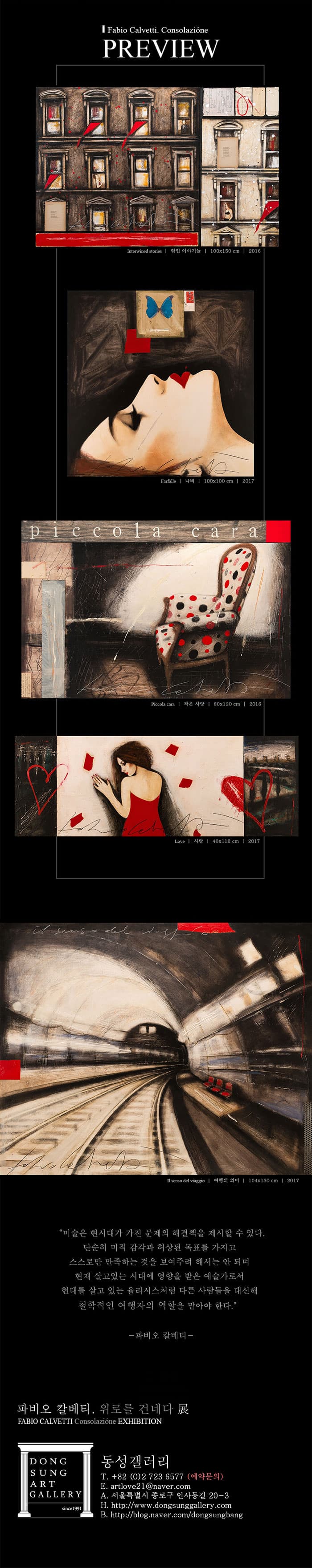 Fabio Calvetti Consolazione PREVIEW Interwined stories 엮인 이야기들 100x150cm 2016 Farfalle 나비 100x100cm 2017 poccola cara Piccola cara 작은 사랑 80x120cm 2016 Love사랑 40x112cm 2017 I1senso del viaggio 여행의 의미 104x130cm 2017 미술은 현시대가 가진 문제의 해결책을 제시할 수 있다. 단순히 미적 감각과 허상된 목표를 가지고 스스로만 만족하는 것을 보여주려 해서는 안되며 현재 살고있는 시대에 영향을 받은 예술가로서 현대를 살고 있는 율리시스처럼 다른 사람들은 대신해 철학적인 여행자의 역항을 맡아야 한다. 파비오 칼베티 파비오 칼베티 위로를 건네다展 동성갤러리 T 82 02-723-6577(예약문의) E artlove21@naver.com A. 서울특별시 종로구 인사동길 20-3 H https://www.dongsunggallery.com B https://blog.naver.com/dongsungbang