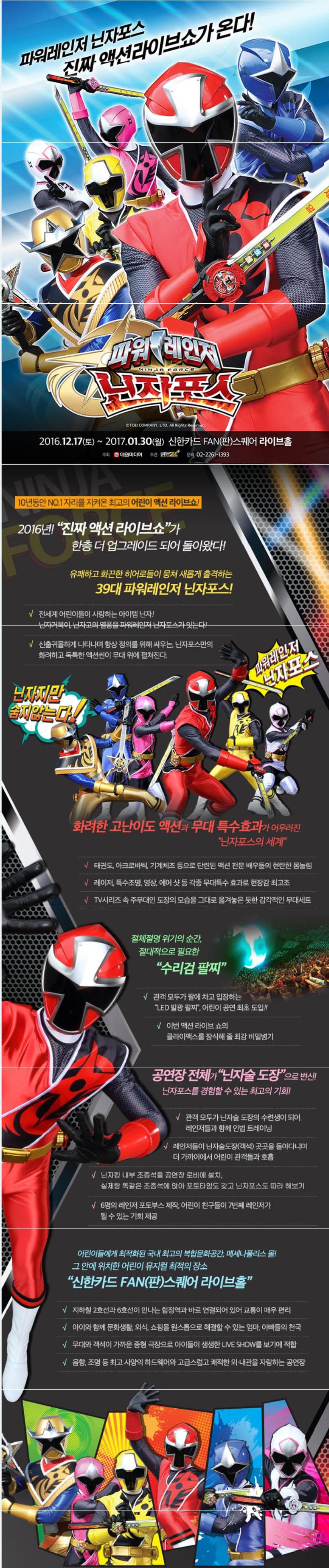 파워레인저 닌자포스 진짜 액션라이브쇼가 온다! 파워레인저 닌자포스 NINJA PORCE 2016.12.17 토~2017.01.30 월 신한카드 FAN(판)스퀘어 라이브홀 주최 대원미디어 주관 WAYSBE 문의 02-2261-1393 10년동안 No.1 자리를 지켜온 최고의 어린이 액션 라이브쇼! 2016년! 진짜 액션 라이브쇼가 한층 더 업그레으 되어 돌아왔다! 유쾌하고 화끈한 히어로들이 뭉쳐 새롭게 출격하는 39대 파워레인저 닌자포스! 전세계 어린이들이 사랑하는 아이템 닌자! 닌자거북이. 닌자고의 열풍을 파워레인저 닌자포스가 잇는다! 신출귀몰하게 나타나며 항상 정의를 위해 싸우는 닌자포스만의 화려하고 독특한 액션씬이 무대 위에 펼쳐진다. 닌자지만 숨지않는다! 파워레인저 닌자포스 화려한 고난이도 액션과 무대 특수효과가 어우러진 닌자포스의세계 태권도 아크로바틱 기계체조 등으로 단련된 액션 전문 배우들의 현란한 몸놀림 레이저 특수조명 영상 에어 샷 등 각종 무대특수 효과로 현장감 최고조 TV시리즈 속 주대인 도장의 모습을 그대로 옮겨놓은 듯한 감각적인 무대세트 절체절명 위기의 순간 절대적으로 필요한 수리검 팔찌 관객 모두가 팔에 차고 입장하는 LED발광 팔찌 어린이 공연 최초 도입!! 이번 액션 라이브 쇼의 클라이맥스를 장식해 줄 최강 비밀병기 공연장 전체가 닌자술 도장으로 변신! 닌자포스를 경험할 수 있는 최고의 기회! 관객 모두가 닌자술 도장의 수련생이 되어 레인저들과 함께 인법 트레이닝 레인저들이 닌자술도장(객석)곳곳을 돌아다니며 더 가까이에서 어린이 관객들과 호흡 닌자킹 내부 조종석을 공연장 로비에 설치 실제랑 똑같은 조종석에 앚아 포토타임도 갖고 닌자포스도 따라 해보기 6명의 레인저 포토부스 제작 어린이 친구들이 7번째 레인저가 될 수 있는 기회 제공 어린이들에게 최적화된 국내 최고의 복합문화공간 메세나폴리스 몰! 그 안에 위치한 어린이 뮤지컬 최적의 장소 신한카드 FAN(판)스퀘어 라이브홀 지하철 2호선과 6호선이 만나는 합정역과 바로 연결되어 있어 교통이 매우 편리 아이와 함께 문화생활 외식 쇼핑몰 원스톱으로 해결할 수 있는 엄마 아빠들의 천국 무대와 객석이 가까운 중형 극장으로 아이들이 생생한 LIVE SHOW를 보기에 적합 음향 조명 등 최고 사양의 하드웨어와 고급스럽고 쾌적한 외 내관을 자랑하는 공연장
