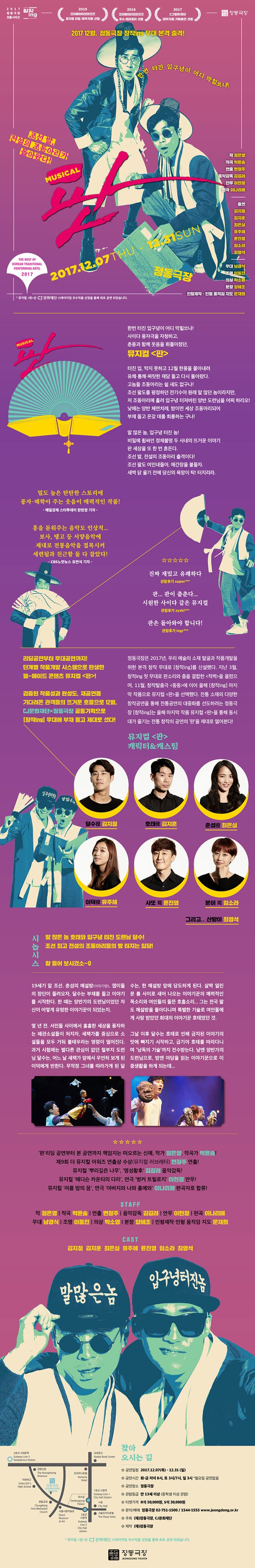 2017 정동극장 전통시리즈 창작ing 2015 크리에이티브마인즈 뮤지컬 리딩 제작지원 선정 2016 크리에이티브마인즈 우수레퍼토리 선정 2017 CJ문화재단 제작지원 기획공연 선정 2017 12월, 정동극장 창작ing 무대 본격 출격! 한번 터진 입구녕이 어디 막힐쏘냐! 조선 발, 전설의 조동아리가 돌아왔다! MUSICAL 판 2017.12.07 THU - 12.31 SUN 정동극장 작 정은영 작곡 박윤솔 연출 변정주 음악감독 김길려 안무 이현정 편곡 이나리메 출연 김지철 김지훈 최은실 유주혜 윤진영 임소라 최영석 무대 남경식 조명 이동진 의상 박소영 분장 양혜조 인형제작.인형 움직임 지도 문재희 * 뮤지컬 판은 CJ문화재단 스테이지업 우수작품 선전을 통해 최초 공연 되었습니다. MUSICAL 판 한번 터진 입구녕이 어디 막힐쏘냐! 사이다 풍작극을 자청하고, 춘풍과 함께 웃음을 휘몰아쳤던, 뮤지컬 판 터진 입, 막지 못하고 12월 한풍을 몰아내려 유쾌 통쾌 짜릿한 재담을 듣고 다시 돌아왓다. 고놈들 조동아리는 쉴 새도 없구나! 조선 팔도를 평정하던 전기수야 원래 많이 많던 놈이라지만, 저 조동아리에 흘려 입구녕 터져버린 양반 도려님을 어찌 하리오! 낮에는 양반 체면치레, 밤이면 세상 조동아리되어 부채 들고 온갖 데를 희롱하는구나! 말 많은 놈, 입구녕 터진 놈! 비밀에 휩싸인 정체불명 두 사내의 뜨거운 이야기 판 세상을 또 한번 흔든다. 조선 발, 전설의 조동아리 출격이다! 조선 팔도 여인네들아, 애간장을 붙들자. 새벽 닭 울기 전에 당신의 욕망이 탁! 터지리라. 밀도 높은 탄탄한 스토리에 풍자.해학이 주는 웃음이 매력적인 작품! -매일경제 스타투데이 한현정 기자- 흥을 돋워주는음악도 인상적... 보사, 탱고 등 서양음악에 제대로 전통음악을 접목시켜 세련됨과 친금함 둘 다 잡앗다! - CBS노컷뉴스 유연석 기자- 진짜 재밌고 유쾌하다 관람후기 super*** 판... 판이 춤춘다... 시원한 사이다 같은 뮤지컬 관람후기 syski***  판은 돌아와야 합니다! 관람후기 ingr**** 리딩공연부터 무대공연까지! 단계별 작품개발 시스템으로 탄생한 웰-메이드 콘텐츠 뮤지컬 판 ! 검증된 작품성과 완성도, 재공연을 기다려온 관객들의 뜨거운 호응으로 12월, CJ문화재단X정동극장 공동기획으로 창작ing 무대에 부채 들고 제대로 섰다! 정동극장은 2017년, 우리 예술의 소재 발굴과 작품개발을 위한 본격 창작 무대로 창작ing를 신설했다. 지난 3월, 창작ing 첫 무대로 판소리와 춤을 결합한 적벽을 올렸으며, 11월, 창작탈춤극 동동에 이어 올해 창작ing 마지막 작품으로 뮤지컬 판을 선택했다. 전통 소재의 다양한 창작 공연을 통해 전통공연의 대중화를 선도하려는 정동극장 창작ing는 올해 마지막 작품 뮤지컬 판을 통해 동시대가 즐기는 전통 창작의 공연의 판을 제대로 열어본다! 뮤지컬 판 캐릭터 앤 캐스팅 달수 역 김지철 호태 역 김지훈 춘섭 역 최은실 이덕 역 유주혜 사또 외 윤진영 분이 외 역 임소라 그리고.. 산발이 역 최영석 시놉시스 말 많은 놈 호태와 입구녕 터진 도려님 달수! 조선 최고 전서르이 조동아리들의 빵 터지는 입담! 함 들어 보시겄소~ 19세기 말 조선. 춤선의 매설방(이야기방). 잽이들의 장단이 들려오자, 달수는 부채를 들고 이야기를 시작한다. 한 때는 양반가의 도련님이었던 자시니 어떻게 유명한 이야기꾼이 되었는지. 몇 년번, 서민들 사이에서 흉흉한 세상을 풍자하는 패관소설들이 처지자, 세책가를 중심으로 소설들을 모두 거둬 불태우라는 명령이 떨ㅇ어진다. 과거 시험에는 별다른 관심이 없던 철부지 도련 달수는, 어느 날 세책가 앞에서 우연히 보게 된 이덕에게 반한다. 무작정 그녀를 따라가게 된 달수는, 한 매설방 앞에 당도하게 된다. 살짝 열린 문 틈 사이로 새어 나오는 이야기꾼의 매력적인 목소리와 여인들의 들뜬 호흡소리... 그는 전국 팔도 매설방을 돌아다니며 특별한 기술로 여인들에게 사랑 받았던 희대의 이야기꾼 호태였던 것. 그날 이후 달수는 호태로 인해 금지된 이야기의 맛에 빠지고 시작하고, 급기야 호태를 따라다니며 낭독의 기술까지 전수받는다. 낮엔 양반가의 도련님으로, 밤엔 야담을 읽는 이야기꾼으로 이중생활을 하게 되는데... 판 리딩 공연부터 본 공연까지 책임지는 떠오르는 신예 작가 정은영 작고가 박윤솔 제9회 더 뮤지컬 어워즈 연출상 수상(뮤지컬 러브레터) 변정주 연출! 뮤지컬 뿌리깊은 나무, 명성황후 김길려 음악감독! 뮤지컬 매디슨 카운티의 다리, 연극 벙커 트릴로지 이현정 안무! 뮤지컬 여름 밤의 꿈, 연극 아버지와 나와 홍매와 이나리메 편곡자로 합류! STAFF 작 정은영  작곡 박윤솔 연출 변정주 음악감독 김길려 안무 이현정 편곡 이나리메 무대 남경식 조명 이동진 의상 박소영 분장 양혜조 인형제작.인형 움직임 지도  문재희 CAST 김지철 김지훈 최은실 유주혜 윤지영 임소라 최영석 찾아오시는 길 공연일정 2017.12.07(목) - 12.31(일) 공연시간 화-금 저녁 8시, 토 3시/7시, 일 3시 * 월요일 공연없음 공연장소 정동극장 관람등급 만 13세 이상(중학생 이상 관람) 티켓 가격 R석 50,0000원 S석 30,000원 문의/예매 정동극장 02-751-1500 / 1544-1555 www.jeongdong.or.kr 주최 (재)정동극장, CJ문화재단 제작 (재)정동극장 * 뮤지컬 판은 CJ문화재단 스테이지업 우수작품 선전을 통해 최초 공연 되었습니다.  정동극장