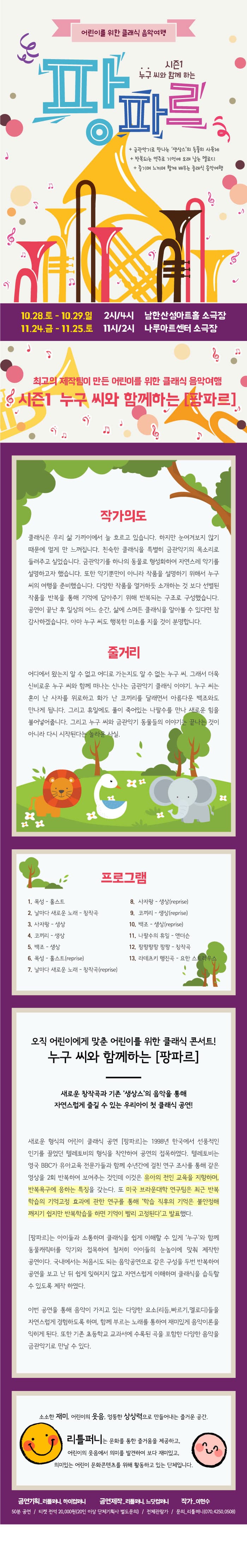 어린이를 위한 클래식 음악여행 시즌1 누구씨와 함께하는 팡파르 금관악기로 만나는 생상스의 동물의 사육제 반복되는 연주로 기억에 오래 남는 멜로디 즐기며 느끼며 함께 배우는 클래식 음악여행 10.28.토 - 10.29.일 2시/4시 남한산성아트홀 소극장 11.24.금 - 11.25.토 11시/2시 나루아트센터 소극장 최고의 제작팀이 만든 어린이를 위한 클래식 음악여행 시즌1 누구 씨와 함께 하는 팡파르 작가의도 클래식은 우리 삶에 가까이에서 늘 흐르고 있습니다. 하지만 눈여겨보지 않기 때문에 멀게만 느껴집니다. 친숙한 클래식을 특별히 금관악기의 목소리로 들려 주고 싶었습니다. 금관악기를 하나의 동물로 형성화하여 자연스레 악기를 설명하고자 했습니다. 또한 악기뿐만이 아니라 ㅈ가품을 설명하기 위해서 누구씨의 여행을 준비했습니다. 다양한 작품을 열거하듯 소개하는 것 보다 선별된 작품을 반복을 통해 기억에 담아주기 위해 반복되는 구조로 구성했습니다. 공연이 끝난 후 일상의 어느 순간 삶에 스며든 클래식을 알아볼 수 있다면 참 감사하겠습니다. 아마 누구 씨도 행복한 미소를 지을 것이 분명합니다. 줄거리 어디에서 왔는지 알 수 없고 어디로 가는지도 알 수 없는 누구 씨. 그래서 더욱 신비로운 누구씨와 함께 떠나는 신나는 금관악기 클래식 이야기. 누구 씨는 혼이 난 사자를 위로하고 화가 난 코끼리를 달래면서 아름다운 백조와도 만나게 됩니다. 그리고 휴일에도 풀이 죽어있는 나팔수를 만나 새로운 힘을 불어넣어줍니다. 그리고 누구씨와 금관악기 동물들의 이야기는 끝나는 것이 아니라 다시 시작된다는 놀라운 사실. 프로그램 1. 목성-홀스트 2. 날마다 새로운 노래 - 창작곡 3. 사장왕 - 생상 4. 코끼리 - 생사 5. 백조 - 생상 6. 목성 - 홀스트(reprise) 7. 날마다 새로운 노래 - 창작곡(reprise)  8. 사자왕-생상(reprise) 9. 코끼리 - 생상(reprise) 10. 백조 - 생상(reprise) 11. 나팔수의 휴일 - 앤더슨 12. 팡팡팡팡 팡팡 - 창작곡 13. 라데츠키 행진곡 - 요한 스트라우스 오직 어린이에게 맞춘 어린이를 위한 클래식 콘서트! 누구 씨와 함께 하는 팡파르 새로운 창작곡과 기존 생상스의 음악을 통해 자연스럽게 즐길 수 있는 우리아이 첫 클래식 공연! 새로운 형식의 어린이 클래식 공연 팡파르 는 1998년 한국에서 선풍적인 인기를 끌었던 텔레토비의 형식을 착안하여 공연의 접목하였다. 텔레토비는 영국 BBC가 유아교육 전문가들과 함께 수년간에 걸친 연구 조사를 통해 같은 영상을 2회 반복하여 보여주는 것인데 이것은 유아의 전인 교육을 지향하며, 반복욕구에 응하는 특징을 갖는다. 또 미국 브라운 대학 연구팀은 최근 반복 학습의 기억고정 효과에 관한 연구를 통해 학습 직후의 기억은 불안정해 깨지기 쉽지만 반복학습을 하면 기억이 빨리 고정된다 고 발표했다. 팡파르는 아이들과 소통하며 클래식을 쉽게 이해할 수 있게 누구와 함께 동물 캐릭터를 악기와 접목하여 철저히 아이들의 눈높이에 맞춰 제작한 공연이다. 국내에서는 처음시도 되는 음아공연으로 같은 구성을 두번 반복하여 공연을 보고 난 뒤 쉽게 잊혀지지 않고 자연스럽게 이해하며 클래식을 습득할 수 있도록 제작 하였다. 이번 공연을 통해 음악이 가지고 있는 다양한 요소(리듬, 빠르기, 멜로디)들을 자연스럽게 경험하도록 하며, 함께 부르는 노래를 통하여 재미있게 음악이론을 익히게 된다. 또한 기존 초등학교 교과서에 수록된 곡을 포함한 다양한 음악을 금관악기로 만날 수 있다. 소소한 재미, 어린이의 웃음, 엉뚱한 상상력으로 만들어내는 즐거운 공간. 리틀퍼니는 문화를 통한 즐거움을 제공하고, 어린이의 웃음에서 의미를 발견하여 보다 재미있고, 의미있는 어린이 문화콘텐츠를 위해 활동하고 있는 단체입니다. 공연기획_리틀퍼니, 하이컴퍼니 공연제작_리틀퍼니, 느닷컴퍼니 작가_이현수 50분 공연 티켓 전석 20,000원 (20인 이상 단체기획사 별도문의) / 전체관람가 / 문의_리틀퍼니(070-4250-0508)