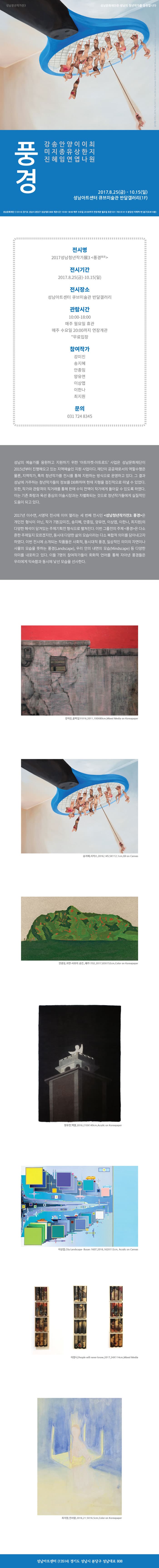 성남청년작가전3 성남문화재단은 성남의 청년작가를 응원합니다 풍경 강미진 송지혜 안종임 양유연 이상엽 이한나 최지원 2017.8.25(금) ~ 10.15(일) 성남아트센터 큐브미술관 반달갤러리(1F) 성남문화재단(13514) 경기도 성남시 분당구 성남대로 808 개관시간 10:00~18:00 매주 수요일 20:00까지 연장개관 월요일 휴관 031-783-8141 분당선 이매역 1번출구(도보10분) 전시명 2017 성남청년작가展3(풍경) 전시기간 2017.8.25(금) ~ 10.15(일) 전시장소 성남아트센터 큐브미술관 반달갤러리 관람시간 10:00~18:00 매주 월요일 휴관 매주 수요일 20:00까지 연장개관 무료입장 참여작가 강미진 송지혜 안종임 양유연 이상엽 이한나 최지원 문의 031-724-8345 성남의 예술가를 응원하고 지원하기 위한 아트마켓-아트로드 사업은 성남문화재단이 2015년부터 진행해오고 있는 지역예술인 지원 사업이다. 재단이 공공재로서의 역할수행은 물론 지역작가 특히 청년작가를 전시를 통해 지원하는 방식으로 운영하고 있다. 그 결과 성남에 거주하는 청년작가들의 정보를 DB화하여 현재 지형을 점진적으로 떠낼 수 있었다. 또한 작가와 관람객의 직거래를 통해 판매 수익 전액이 작가에게 돌아갈 수 있도록 하였다. 이는 기존 화랑과 옥션 중심의 미술시장과는 차별화되는 것으로 청년작가들에게 실질적인 도움이 되고 있다. 2017년 이수연 서영덕 전시에 이어 열리는 세 번째 전시인 성남청년작가전3 풍경은 개인전 형식이 아닌 작가 7명(강미진 송지혜 안종임 양유연 이상엽 이한나 최지원)의 다양한 해석이 담겨있는 주제기힉전 형식으로 펼쳐진다. 이번 그룹전의 주제 풍경은 다소 흔한 주제일지 모르겠지만 동시대 다양한 삶의 모습이라는 다소 복합적 의미를 담아내고자 하였다. 이번 전시에 소개되는 작품들은 사회적 동시대적 풍경 일상적인 의미의 자연이나 사물의 모습을 뜻하는 풍경 우리 안에 내면의 모습 등 다양한 의미를 내포하고 있다. 이들 7명의 참여작가들의 회화적 언어를 통해 자아낸 풍경들은 우리에게 익숙함과 동시에 낯선 모습을 선사한다. 강미진 골목길 31016, 2011, 100X80cm Mixed Media on Koreapaper 송지혜 서커스 2016 145X112.1cm Oil on Canvas 안종임 자연 사유의 공간 제주1702.2017 83X152cm Color on Koreapaper 양유연 백열 2016.210X140cm Acrylic on Koreapaper 이상엽 City Landscape-Busan 1607 162X112cm Acrylic on Canvas 이한나 People will never know 2017 24X114cm Mixed Media 최지원 낀사람 2016 21.5X16.5cm Color on Koreapaper 성남아트센터(13514) 경기도 성남시 분당구 성남대로 808