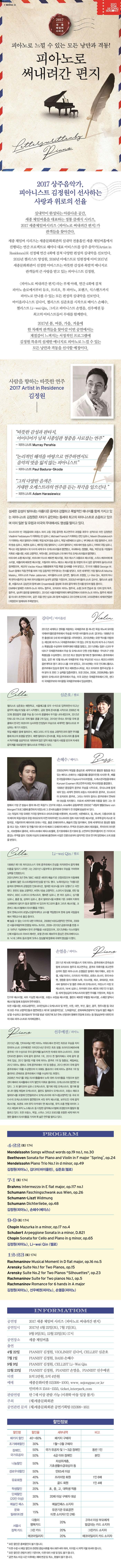 I-SEOUL-U 2017 2018 SEJONG SEASON 2017 세종 체임버 시리즈 피아노로 느낄 수 있는 모든 낭만과 격동! 피아노로 써내려간 편지 2017 상주음악가,피아니스트 김정원이 선사하는 사랑과 위로의 선율 실내악이 완성되는 아름다운 공간 세종 체임버홀을 대표하는 정통 클래식 시리즈,2017 세종체임버시리즈 피아노로 써내려간 편지가 관객들을 찾아간다. 세종 체임버 시리즈는 세종문화회관의 실내악 전용홀인 세종체임버홀에서 진행되는 연간 프로젝트로 해마다 대표 아티스트를 상주 음악가로 선정해 연간 4회에 걸쳐 다양한 편성의 실내악을 선보인다. 2015년 첼리스트 양성원 2016년 마에스트로 임현정에 이어 2017년 세종문화회관이 선정한 아티스트는 따뜻한 감성과 폭발적 에너지로 관객들의 큰 사랑을 받고 있는 피아니스트 김정원. 피아노로 써내려간 편지라는 부제 아래 연간 4화에 걸쳐 피아노 솔로에서부터 듀오 트리오 투 피아노 포핸즈 식스핸즈까지 피아노로 만나볼 수 있는 모든 편성의 실내악을 선보인다. 바이올리니스트 김다미 첼리스트 심준호를 시작으로 베이스 손혜수 첼리스트 Li wei Qin그리고 피아니스트 손열음 선우예권 등 최고의 아티스트들이 무대를 함께한다. 2017년 봄 여름 가을 겨울에 한 차례씩 관객들을 찾아갈 이번 공연에서는 계절감이 느껴지는 서정적인 프로그램에 김정원 특유의 섬세한 에너지로 피아노로 느낄 수있는 모든 낭만과 격동을 선사할 예정이다. 사람을 향하는 따뜻한 연주 2017 Artist in Residence 김정원 따뜻한 감성과 판타지,아이디어가 넘쳐 시종일관 청중을 사로잡는 연주 피아니스트 Murray Perahia 논리적인 해석을 바탕으로 연주하면서도 음악의 맛을 잃지않는 피아니스트 피아니스트 Paul Badura Skoda 그의 다양한 음색은 거대한 오케스트라의 연주를 듣는 착각을 일으킨다 피아니스트 Adam Harasiewicz 섬세한 감성이 빚어내는 아름다운 음색과 강렬하고 폭발적인 에너지를 함께 가지고 있는 피아니스트 김정원은 자타가 공인하는 동세대 최고의 피아니스트로 손꼽히고 있으며 이미 일본 및 유럽과 미국의 무대에서도 명성을 떨치고 있다. 오스트리아 빈 국립음대와 프랑스 파리 고등 국립 음악원 최고연주자 과정을 최우수 성적으로 마친 김정원은 Viadimir Fedoseyev가 지휘하는 빈 심포니 Micheael Francis가 지휘하는 런던 심포니 Maxim Shostakovich가 지휘하는 체코 필하모닉 외에도 독일 NDR방송 심포니 독일 뉘른베르크 심포니 부다페스트 국립 필하모닉 프라하 방송 심포니 토론토 심포니 베이징 국립필하모닉 나고야 필하모닉 바르샤바 방송 심포니 아테네 국립심포니 멕시코 국립 필하모닉 외 다수의 세계유수 오케스트라들과 협연했고 국내에서는 정명훈 곽승 박은성 등 거장들의 지휘로 서울시향 KBS교향악단 부천시향 코리안심포니 외 여러 주요 오케스트라들과 협연했다. 바르샤바 쇼팽 페스티발,바르샤바 이스트 베토벤 페스티발,체코 체스키 크룸로프 페스티발,스위스 베르비에 페스티발,태플리체 베토벤 페스티발,이탈리아 피아노 에코스 페스티발 등 유럽의 유서깊은 음악제의 솔리스트로 참여했으며 체코의 Vaclav Kalus대통령에게 직접 특별 감사패를 수여받았고 전 미국 대통령 George W.Bush앞에서 직접 연주를 하여 가장 감동적인 연주였다는 찬사를 받았다. 또한 세계적인 거장 첼리스트 Mischa Maisky 피아니스트 Peter Jablonski 바이올리니스트 김지연 첼리스트 조영창 Li Wei Qin 체코의 야나첵 현악사중주단 등 여러 뮤지션들과의 실내악 공연을 가졌으며 2003년 바이올리니스트 김수빈 첼리스트 송영훈 비올리스트 김상진과 함께 Milk Ensemble을 결성해 국내외 음악계의 찬사를 받으며 활동 중이다. EMI에서 발매한 라흐마니노프 피아노 협주곡 모차르트 피아노 협주곡 쇼팽 24개 연습곡 등 10여 장의 독주 협주곡 실내악 음반을 발매하였다. 2010년 서울국제음악제의 폐막공연에서 라흐마니노프 피아노 협주곡 제5번을 아시아 초연한데 이어 같은 곡을 런던 심포니와 함께 녹음하고 2012년에 도이체 그라모폰에서 세계초연음반(개정판)이 발매되어 주목받았다. 김다미 바이올린 2012년 세계최고 권위를 자랑하는 국제콩쿠르 중 하나인 독일 하노버 요아힘 국제바이올린콩쿠르에서 우승을 차지한 바이올리니스트 김다미는 1988냔 대전 출생으로 5세때 바이올린을 시작하였다. 2010년에는 오랜 역사를 자랑하는 제53회 파가니니 국제콩쿠르에서 1위없는 2위및 최고의 파가니니 카프리스 특별상을 수상하여 국제무대에 이름을 알렸고 2011년에는 일본 나고야 무네츠구 국제콩쿠르에서 우승 및 오케스트라 단원 선정 특별상 무네츠구 선정 특별상을 수상하였다. 2012년 최고 명성의 벨기에 퀸 엘리자베스 콩쿠르에서 입상,같은 해 10월 하노버 국제콩쿠르 우승 부상으로 낙소스 레코드사와의 음반계약과 명기 과다니니를 수여 받았고 2014년에는 미국 인디애나폴리스 콩쿠르에서 입상과 함께 최고 베토벤소나타상 최고 모차르트 협주곡상을 수여 받아 또 한번 그 실력을 입증하였다. 또한 2004 2006 2009년에는 필라델피아 오케스트라 콩쿠르에서 우승 미국 요한슨 국제콩쿠르에서 2위 센다이 국제콩쿠르와 마이클힐 국제콩쿠르에서 입상하였다. 심준호 첼로 첼리스트 심준호는 예원학교 서울예고를 모두 수석으로 입학하면서 타고난 음악적 재능의 빛을 내기 시작했다. 금호 영재 콘서트를 시작으로 2006년 제 32회 중앙음악 콩쿨 우승 등 다수의 콩쿨에서 두각을 나타내었으며 2012년 안토니오 야니그로 국제 첼로 콩쿨 2위 입상 2010년 쥬네스 뮤지컬 국제 콩쿨에서 한국인 최초이자 심사위원 만장일치 우승으로 세계적인 첼리스트로 부상하는 계기가 되었다. 독일 베를린 융에 필하모닉,베오그라드 RTS방송 교향악단과의 협연무대를 통해 최고의 호평을 받았다. 에쎈 필하모닉 콘서트홀 독일 프리드리히 홀 등에서 독주회를 성공적으로 개최하여 많은 암악 에호가들의 사랑을 받으며 차세대 음악계를 대표할만한 첼리스트로 주목받고 있다. 손혜수 베이스 2000년부터 독일을 중심으로 세계적으로 활발한 활동을 하고 있는 베이스 손혜수는 서울음대를 졸업(이인영 사사)한후 베를린국립음대에서 석사과정을 드레스덴국립음대에서 최고연주자과정,박사과정을 졸업했다.1998년 중앙음악 콩쿠르 우승을 시작으로 유네스코에 등재되어 있는 세계적 권위의 프랑스 마르세이유 콩쿠르 오스트리아 모차르트 콩쿠르 그리스 마리아 칼라스 콩쿠르에서 연속하여 대상을 차지했다. 이로써 세계무대에 이름을 알리느 그는 유럽에서 가장 큰 방송사 중 하나인 독일TV ZDF와 프랑스 Arte에서 공동제작한 2003년 내알의 별들 프로그램에 출연하게 되었는데 그 콘서트실황과 인터뷰가 전 유럽에 방송된 바 있다.그는 독일의 가장 오래된 가극장 함부르크 슈타츠오퍼를 비롯하여 비스바덴 뉘른베르크 킬 하노버 다름슈타트 등 의 메이저 독일극장과 유럽 최대규모의 자연 야외무대인 오스트리아 장트 마르가리톤 페스티발,포루투갈의 리스본 국립극장,이탈리아의 페라리와 모데나 극장,홍콩 오페라하우스,예술의전당 등지에서 현재 세계적으로 왕성한 활동을 하고 있는 지휘자 및 연출가와 대다수의 베르디 오페라의 베이스 주역과 돈죠반니에서 레포렐로 루치아의 라이몬도 라보엠에서 콜리네 파우스트에서 에피스토페렐 돈키호테에서 돈키호테 등고전부터 현대작품까지 쉰 가지의 비중있는 주역을 맡아 700회 이상의 오페라에 출연하여 수많은 언론으로부터 음악적인 면과 연기력 양면에서 크게 호평을 받았다.  Li-wei-Qin 첼로 1998년 제11회 차이코프스키 국제 콩쿠르에서 은상을 차지하면서 음악계의 이름을 알리기 시작한 그는 2001년 나움부르크 콩쿠르에서 우승을 거머쥐며 실력을 인정받는다. 2001년부터 3년연속 BBC새로운 세대의 예술가로 선정되었으며 이듬해에는 올해의 젊은 오스트레일리아인상을 받기도 했다. 뉴욕타임즈는 아름다운 음색과 완벽하게 균형잡힌 인토네이션,철저한 테크닉을 모두 갖췄다고 극찬 했다. 핀란드 방송 교향악단,비엔나 방송 교향악단,스코티시앙상블,런던 필하모닉,BBC스코티시 오케스트라,멜버른 심포니,본 머즌 심포니,싱가폴 심포니,홍콩 필,상하이 심포니,중국 필하모닉을 비롯해 기돈 크레머 지휘의 크레메라타 발티카 등과 협연한 바 있으며 위그모어 홀과 그라츠 페스티벌,크론버그 페스티벌에서 리사이틀을 가졌다. 영국 맨체스터의 로얄노던음악대학교 교수를 역임했으며 현재 상해 국립음대에서 객원교수로 출강 중이다. 빼 놓을 수 없는 다수의 내한 이력으로 2008년 KBS교향악단 연주회 2009년 서울국제음악제 한중일 피아노 트리오 2009-2010년 금호아트홀 한중 수교 18주년 기념회에서 한국 관객들을 사로잡았으며 2012년에는 이스라엘의 신예 비올리스트 이브리 레비탄 로열 콘서트 헤보우의 중심인 콘트라베이시스트 닉 데 그루트 등과 함께 오푸스 앙상블에 합류해 국제적 명성을 더했다. 손열음 피아노 2011년 제14회 차이콥스키 국제 피아노 콩쿠르에서 준우승과 함께 모차르트 협주곡 최고연주상 콩쿠르 위촉작품 최고연주상까지 휩쓴 피아니스트 손열음은 발레리 게르기예프 로린 마젤 네빌 마리너 드미트리 키타옌코 로렌스 포스터 유리 바슈멧 정명훈 등의 지휘로 뉴욕 이스라엘 체코 로테르담 바르샤바 필하모닉 및 쾰른 귀체니히 오케스트라 마린스키 극장 오케스트라 NHK심포니 아카데미 오브 세인트 마틴 인 더 필즈 등 세계 정상급의 오케스트라와 협연 무대를 가졌으며 독일 라인가우페스티벌 바트 키싱엔 페스티벌 프랑스 브장송 페스티벌 폴란드 베토벤 부활절 페스티벌 스웨덴 발틱시페스티벌등에 초청되어 연주하였다. 또한 서울시향 KBS교향악단 코리안심포니 오케스트라 및 부천 수원 대전 부산 울산 광주 원주시향 등 국내의 모든 주요 교향악단들과 협연하였고 제1회 금호음악인상 난파음악상 문화체육관광부의 오늘의 젊은 예술가상을 수상하고 동아일보의 한국을 빛낼 100인에 3년연속 선정되어 명예의 전당에 오르는 등 명실상부한 대한민국의 대표 피아니스트로 자리매김했다. 선우예권 피아노 2015년 4월 인터내셔널 저먼 피아노 어워드에서 한국인 최초로 우승을 차지한 피아니스트 선우예권은 이미 2014년 한국인 최초 방돔 프라이즈 1위 수상으로 우리 음악계를 놀라게 한 차세대 피아니스트이다. 2009 인터라켄 클래식 국제 음악 콩쿠르 1위 2010 퀸 엘리자베스 국제 음악 콩쿠르 입상 2012 윌리엄 카펠 국제 피아노 콩쿠르 1위 및 청중상 체임버상 2012 피아노 캠퍼스 국제 콩쿠르에서 1위 및 청중상 2013 센다이 국제 음악 콩쿠르에서 1위를 수상했으며 이 외에도 플로리다 국제 피아노 콩쿠르 1위 및 줄리어드 콘체르토 콩쿠르에서 1위를 수상하기도 하였다. 2008년 카네기홀 와일 리사이틀홀에서 뉴욕 데뷔 리사이틀을 가졌으며 링컨 센터 에버리 피셔홀에서 이작 펄만의 지휘로 줄리어드 오케스트라와 협연한 바 있다. 그 오 볼티모어 심포니 오케스트라 벨기에 국립 오케스트라 벨기에 왈로니아 왕립 체임버 오케스트라 올란도 필하모닉 오케스트라 프랑스 매로크 필하모닉을 포함해 인천필하모닉 오케스트라와 대구시립교향악단 등 국내 외 다수의 오케스트라와의 협연했으며 서밋 뮤직 페스티벌 보우도인 국제 음악 페스티벌 토론토 서머 뮤직 아카데미 앤 페스티벌 뮤직 프롬 엔젤 파이어 그리고 체임버 뮤직 노스웨스트 등 다양한 음악페스티벌에 초청받으며 활발히 활동하고 있다. 또한 프랑스 독일 스위스 그리고 모로코를 포함한 세계 여러 저명한 홀에서 리사이틀을 가지며 폭 넓은 연주를 펼치고 있다. PROGRAM 4.22. 토 17시 Mendelssohn Songs without words op.19 no.1,no.30 Beethoven Sonata for Piano and Violin in F major Spring op.24 Mendelssohn Piano Trio No.1 in d minor Op.49 김정원(피아노) 김다미(바이올린) 심준호(첼로) 7.1 토 17시 Brahms Intermezzo in E flat major op.117 no.1 Schimann Faschingschwank aus Wien op.26 Schumann Liszt Widmung Schumann Dichterliebe op.48 김정원(피아노) 손혜수(베이스) 9.9 토 17시 Chopin Mazurka in a minor op.17 no.4 Schubert Arpeggione Sonata in a minorD.821 Chopin Sonata for Cello and Piano in g minor op.65 김정원(피아노) Li-wei Qin(첼로) 12.23 토 17시 Rachmaniniv Musical Moment in D flat major,op.16 no.5 Arensky Suite No.2 for Two Pianos Silhouettes op.23 Rachmaninov Romance for 6 hands in A major 김정원(피아노) 선우예권(피아노) 손열음(피아노) INFORMATION 공연명 2017 세종 체임버 시리즈 피아노로 써내려간 편지 공연일시 2017년 4월22일(토) 7월1일(토) 9월9일(토),12월23일(토) 17시 공연장소 세종 체임버홀 출연 4월 22일 피아니스트 김정원 바이올리니스트 김다미 첼리스트 심준호 7월1일 피아니스트 김정원 베이스 손혜수 9월9일 피아니스트 김정원 첼리스트 Li-Wei Qin 12월23일 피아니스트 김정원 피아니스트 손열음 피아니스트 선우예권 티켓 R석 5만원 S석 4만원 예매 세종문화테켓 02-399-1000 www.sejongpac.or.kr 인터파크 1544-1555 ticket.interpark.com 관람연령 만 7세 이상 관람가능(미취학 아동 입장불가) 주최 (재)세종문화회관 공연관람 문의  (재)세종문화회관 공연기획팀 02-399-1611 할인정보 할인명 할인율 세부내역 비고 패키지 할인 40~60% 패키지 구매자 조기예매할인 30% 1월~3월 구매자 장애인 국가유공자 50% 50% 국가유공자 및 1~3급 장애인 4급 이하 장애인 동반 1인 본인 나눔할인 50% 차상위계층 기초생활수급대상자 등 경로우대할인 50% 만65세이상 유료회원 40% 프리미엄회원 1인6매 35% 골드회원 1인4매 학생할인 20% 초,중,고,대학생 적용 단체할인(20인이상) 30% 20매 이상 구매자 대상 예술인패스 30% 예술인패스소지자 문화릴레이 티켓 15% 유관기관 유료공연 티켓 소지자(1인2매) 서울시 정책카드 다둥이 행복카드 20% 2자녀 이상 부모에게 발급되는 카드 소지자 그린 카드 20% 그린카드 소지자 에코마일리지 20% 에코마일리지 카드 소지자 모든 할인은 중복할인이 불가합니다. 티켓 수령 시 해당 할인과 관련된 증빙서류를 제시 해주셔야 하며 미지참시 차액 지불하셔야 합니다. 모든 할인은 관람자 본인 기준이며 티켓 대리 수령 및 양도 불가합니다. 공연 취소 마감 시간 이후에는 예매 변경 및 취소,환불은 불가합니다