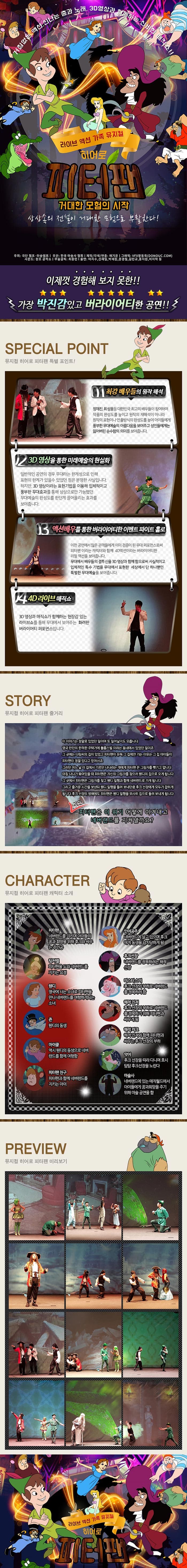 거침없는 액션 신나는 춤과 노래 3D영상과 함께하는 신비한 매직쇼!! 라이브 액션 가족 뮤지컬 히어로 피터팬 거대한 모험의 시작 상상속의 전설이 거대한 모험으로 부활한다! 주최 극단 챔프 마술램프 주관 한국마술사 협회 제작 각색 연출 채기윤 그래픽 VFX황동욱(DONOUC.COM) 사운드 창조 공작소 무술감독 최중민 출연 이지수 신재일 박재원 윤경철 김민규 홍지원 이지혁 등 이제껏 경험해 보지 못한!! 가장 박진감있고 버라이어티한 공연!! SPECIAL POINT 뮤지컬 히어로 피터팬 특별 포인트! 01 최강배우들의 원작해석 정재진 최성웅등 대한민국 최고의 배우들이 참여하여 작품의 완성도를 높이고 원작의 재해석이 아니라 원작의 표현이나 연출방식의 완성도를 높여 아이들에게 풍부한 무대예술의 아름다움을 보여주고 성인들에게는 잃어버린 순수함의 의미를 보여줍니다. 02 3D영상을 통한 미래예술의 현실화 일반적인 공연의 경우 무대라는 한계성으로 인해 표현의 한계가 있을 수 있었던 점은 분명한 사실입니다. 하지만 3D영상이라는 표현기법을 이용해 입체적이고 풍부한 무대효과를 통해 상상으로만 가능했던 무대예술의 완성도를 한단계 끌어올리는 효과를 보여줍니다. 03 액션배우를 통한 버라이어티한 이벤트 파이트 홀로 이전 공연에서 많은 관객들에게 이미 검증이 된 무대 퍼포먼스로써 피터팬이라는 캐릭터와 함께 4D액션이라는 버라이어티한 리얼 액션을 보여줍니다. 무대에서 배우들의 결투신을 3D영상과 함께함으로써 사실적이고 입체적인 특수 기법을 무대에서 표현한 세상에서 단 하나뿐인 특별한 무대예술을 보여줍니다. 04 4D라이브매직쇼 3D영상과 매직쇼가 함께하는 현장감 있는 라이브쇼를 통해 무대에서 보여주는 화려한 버라이어티 퍼포먼스입니다. STORY 뮤지컬 히어로 피터팬 줄거리 이 이야기는 정말로 있었던 일이며 또 일어날지도 모릅니다. 영국 런던의 한적한 주택가에 블룽스빌이라는 동네에 있었던 일이요 그 곳에는 다링씨의 집이 있었고 피터팬이 유독 그 집에만 가는 이유는 그 집 아이들이 피터팬이 정말 있다고 믿어서죠 그러던 어느 날 이집에서 기르던 나나라는 개에게 피터팬은 그림자를 뺏기고 맙니다. 마침 나나가 묶여있을 때 피터팬은 자신의 그림자를 찾으로 웬디의 집으로 오게 됩니다. 그 곳에서 피터팬은 그림자를 찾고 웬디 일행과 함께 네버랜드로 가게 됩니다. 그리고 즐거운 시간을 보낸뒤 웬디 일행을 돌려 보내던중 후크 선장에게 모두가 잡히게 됩니다. 후크 선장의 방해에도 피터팬은 웬디 일행을 무사히 집으로 돌려보내게 됩니다. 과연 피터팬은 이 위기 어떻게 이겨내고 네버랜드를 지켜낼까요? CHARACTER 뮤지컬 히어로 피터팬 캐릭터 소개 피터팬 네버랜드를 지키며 아이들의 꿈과 희망을 위해 후크와 싸우는 주인공 인어공주 네버랜드에 살고 있으며 후크에게 동생을 납치당하게 됨 팅커벨 피터팬을 도와 네버랜드를 지키는 요정 후크선장 네버랜드를 정복하려는 해적선장 웬디 영국에 사는 소녀로 피터팬을 만나 네버랜드를 여행하게 되는 소녀 미스터스미 후크 선장의 부하로 네버랜드를 정복하려 함 존 웬디의 동생 해적커크 해적진져와 함께 피터팬과 싸우는 후크 선장의 부하 마이클 역시 웬디의 동생으로 네버랜드를 함께 여행함 악어 후크 선장을 따라 다니며 호시탐탐 후크선장을 노린다 피터팬 친구 피터팬과 함께 네버랜드를 지키는 아이 마술사 네버랜드에 있는 매직월드에서 아이들에게 꿈과희망을 주기 위해 마술공연을 함 PREVIEW 뮤지컬 히어로 피터팬 미리보기 라이브 액션 가족 뮤지컬 히어로 피터팬
