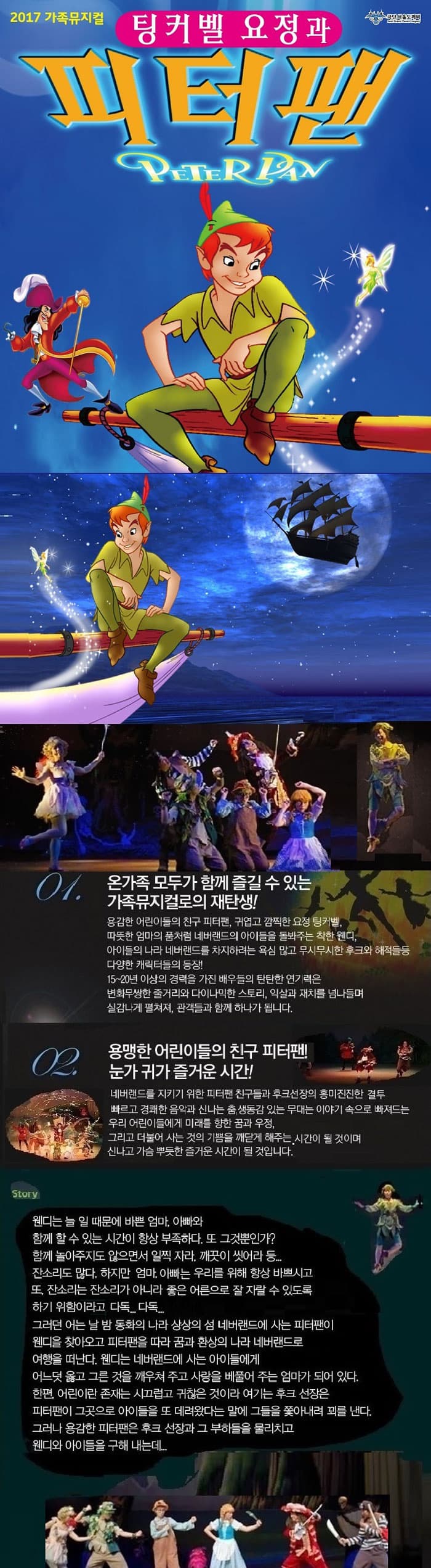 2017 가족뮤지컬 극단서울도깨비 팅커벨요정과 피터팬 01. 온가족 모두가 함께 즐길 수 있는 가족뮤지컬로의 재탄생! 용감한 어린이들의 친구 피터팬, 귀엽고 깜찍한 요정 팅커벨. 따뜻한 엄마의 품처럼 네버랜드의 아이들을 돌봐주는 착한 웬디. 아이들의 나라 네버랜드를 차지하려는 욕심 많고 무시무시한 후크와 해적들 등 다양한 캐릭터들의 등장! 15~20년 이상의 경력을 가진 배우들의 탄탄한 연기력은 변화무쌍한 줄거리와 다이나믹한 스토리, 익살과 재치를 넘나들며 실감나게 펼쳐져, 관객들과 함께 하나가 됩니다. 02. 용맹한 어린이들의 친구 피터팬! 눈과 귀가 즐거운 시간! 네버랜드를 지키기 위한 피터팬 친구들과 후크선장의 흥미진진한 결투 빠르고 경쾌한 음악과 신나는 춤 생동감 있는 무대는 이야기 속으로 빠져드는 우리 어린이들에게 미래를 향한 꿈과 우정. 그리고 더불어 사는 것의 기쁨을 깨닫게 해주는 시간이 될 것이며 신나고 가슴 뿌듯한 즐거운 시간이 될 것입니다. Story 웬디는 늘 일 때문에 바쁜 엄마, 아빠와 함께 할 수 있는 시간이 항상 부족하다. 또 그것뿐인가? 함께 놀아주지도 않으면서 일찍 자라, 깨끗이 씻어라 등... 잔소리도 많다. 하지만 엄마, 아빠는 우리를 위해 항상 바쁘시고 또, 잔소리는 잔소리가 아니라 좋은 어른으로 잘 자랄 수 있도록 하기 위함이라고 다독... 다독... 그러던 어느 날 밤 동화의 나라 상상의 섬 네버랜드에 사는 피터팬이 웬디를 찾아오고, 피터팬을 따라 꿈과 환상의 나라 네버랜드로 여행을 떠난다. 웬디는 네버랜드에 사는 아이들에게 어느덧 옳고 그른 것을 깨우쳐 주고 사랑을 베풀어 주는 엄마가 되어 있다. 한편 어린이란 존재는 시끄럽고 귀찮은 것이라 여기는 후크선장은 피터팬이 그곳으로 아이들을 또 데려왔다는 말에 그들을 쫒아내려 꾈르 낸다. 그러나 용감한 피터팬은 후크 선장과 그 부하들을 물리칙 웬디와 아이들을 구해 내는데...