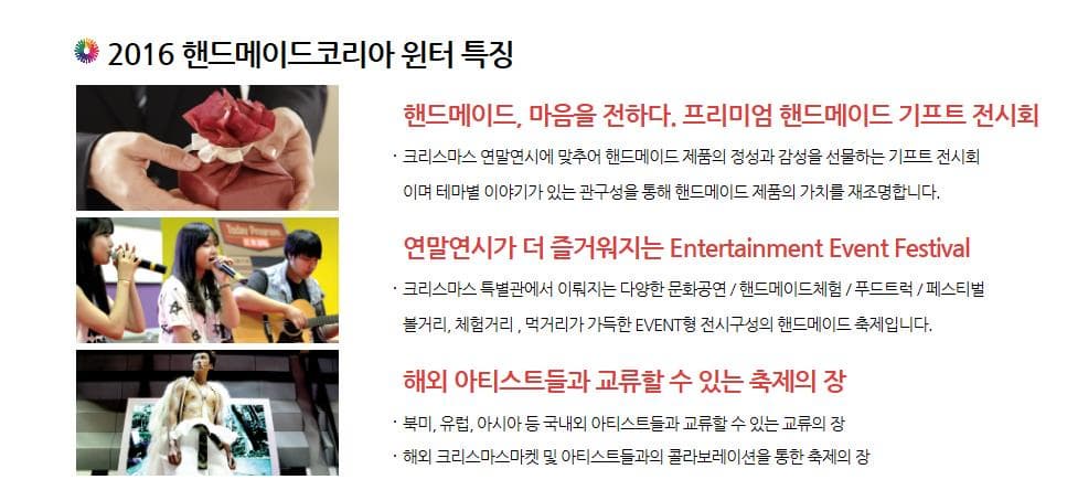 2016 핸드메이드코리아윈터 특징 핸드메이드 마음을 전하다 프리미엄 핸드메이드 기프트 전시회 크리스마스 연말연시에 맞추어 핸드메이드 제품의 정성과 감성을 선물하는 기프트 전시회 이며 테마별 이야기가 있는 관구성을 통해 핸드메이드 제품의 가치를 재조명합니다. 연말연시가 더 즐거워지는 Entertainment Event Festival 크리스마스 특별관에서 이뤄지는 다양한 문화공연 핸드메이드체험 푸드트럭 페스티벌 볼거리 체험거리 먹거리가 가득한 EVENT형 전시구성의 핸드메이드 축제입니다. 해외 아티스트들과 교류 할 수 있는 축제의 장 북미 유럽 아시아 등 국내외 아티스트들과 교휴할 수 있는 교류의 장 해외 크리스마스마켓 및 아티스트들과의 콜라보레이션을 통한 축제의 장
