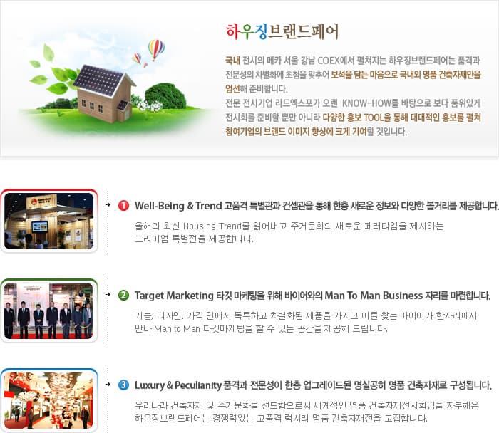 하우징브랜드페어 국내 전시의 메카 서울 강남 COEX에서 펼쳐지는 하우징브랜드페어는 품격과 전문성의 차별화에 초첨을 맞추어 보석을 담는 마음으로 국내외 명품 건축자재만을 엄선해 준비합니다. 전문 전시기업 리드엑스포가 오랜 KNOW-HOW를 바탕으로 보다 품위있게 전시회를 준비할 뿐만 아니라 다양한 홍보 TOOL을 통해 대대적인 홍보를 펼쳐 참여기업의 브랜드 이미지 향상에 크게 기여할 것입니다. 1 Well Being Trend 고품격 특별관과 컨셉관을 통해 한층 새로운 정보와 다양한 볼거리를 제공합니다. 올해의 최신 Housing Trend를 읽어내고 주거문화의 새로운 페러다임을 제시하는 프리미엄 특별전을 제공합니다. 2 Target Marketing 타킷 마케팅을 이해 바이어와의 Man To Man Business 자리를 마련합니다. 기능 디자인 가격 면에서 독특하고 차별화된 제품을 가지고 이를 찾는 바이어가 한자리에서 만나 Man to Man 타킷마케팅을 할 수 있는 공간을 제공해 드립니다. 3 Luxury Pecullanity 품격과 전문성이 한층 업그레이드 된 명실공히 명품 건축자재로 구성됩니다. 우리나라 건축자재 및 주거문화를 선도함으로써 세계적인 명품 건축자재전시회임을 자부해온 하우징브랜드페어는 경쟁력있는 고품격 럭셔리 명품 건축자재전을 고집합니다.