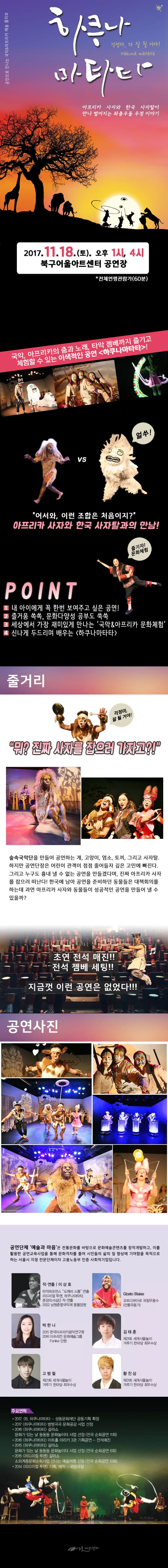 공연으로 만나는 국악 앤 아프리카 예술 콜라보 하쿠나 마타타 걱정마, 다 잘 될 거야! 아프리카 사자와 한국 사자탈이 만나 벌어지는 좌충우돌 우정 이야기 207.11.18(토) 오후1시, 4시 북구어울아트센터 공연장 전체연령관람가(60분) 국악, 아프리카의 춤과 노래, 타악 젬베까지 즐기고 체험할 수 있는 이색적인 공연 하쿠나마타타! 얼쑤! 어서와, 이런 조합은 처음이지? 아프리카 사자와 사자탈과의 만남! 즐기자! 문화체험 POINT 1 내 아이에게 꼭 한번 보여주고 싶은 공연! 2 즐거움 쏙쏙, 문화다양성 공부도 쑥쑥 3 세상에서 가장 재미있게 만나는 국악 앤 아프리카 문화체험 4 신나게 두드리며 배우는 하쿠나마타타 줄거리 걱정마, 잘 될 거야! 뭐? 진짜 사자를 잡으러 가자고?! 숲속국악단을 만들어 공연하는 개, 고양이, 염소, 토끼, 그리고 사자탈. 하지만 공연단장은 어린이 관객이 점점 줄어들자 깊은 고민에 빠진다. 그리고 누구도 흉내낼 수 벗는 공연을 만들겠다며, 진짜 아프리카 사자를 잡으러 떠난다! 한국에 남아 공연을 준비하던 동물들은 대책회의를 하는데 과연 아프리카 사자와 동물들이 성공적인 공연을 만들어 낼 수 있을까? 초연 전석 매진!! 전석 젬베 세팅!! 지금껏 이런 공연은 없었다!!! 공연사진 공연단체 예술과 마음은 전통문화를 바탕으로 문화예술콘텐츠를 창작개발하고, 이를 활용한 공연교육사업을 통해 문화격차를 줄여 시민들의 삶의 질 향상에 기여함을 목적으로 하는 서울시 지정 전문단체이자 고용노동부 인증 사회적기업입니다. 작 연출 이상호 타악퍼포펌느 도깨비 스톰 연출 리드미컬 투맨 하쿠나마타타 춘장의 서심단 작 연출 2002 남원춘향국악제 풍물장원 Gbato Blaise 코드디부아르 국립무용수(전통무용가) 박한나 2015 한국아프리카음악연구원 2016 아프리칸 문화예술그룹 Fonkie 단원 김태훈 제2회 세계사물놀이 겨루기 한마당 최우수상 고범철 제21회 세계사물놀이 겨루기 한마당 최우수상 황진상 제21회 세계사물놀이 겨루기 한마당 최우수상 주요연혁 2017.05 하쿠나마타타 성동문화재단 공동기획 확정 2017 하쿠나마타타 방방곡곡 문화공감 사업 선정 2016 하쿠나마타타 갈라쇼 문화가있는 날 동동동 문화놀이터 사업 선정(전국 순회공연 11회) 2016 하쿠나마타타 아트홀 마리카 3관 기획공연 전석매진 2015 하쿠나마타타 갈라쇼 문화가있는날 동동동 문화놀이터 사업 선정(전국 순회공연 6회) 2015 리드미컬 투맨 갈라쇼 소외계층문화사업 신나는 예술여행 선정(전국 순회공연 10회) 2014 리드미컬 투맨 기획 제작 국립극장 어울아트센터