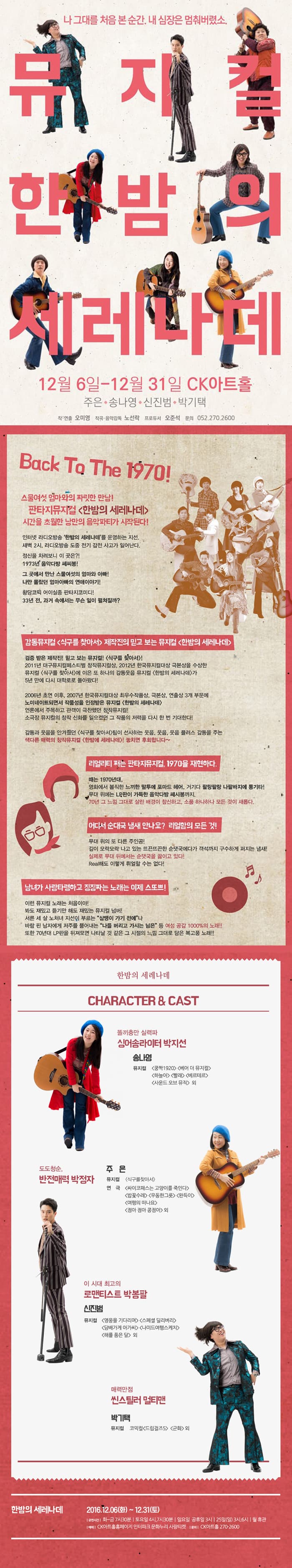 나 그대를 처음 본 순간. 내 심장은 멈춰버렸소. 뮤지컬 한밤의 세레나데 12월 6일~ 12월 31일 CK아트홀 주은 송나영 신진범 박기택 작 연출 오미영 작곡 음악감독 노선락 프로듀서 오준석 문의 052-270-2600 Back To The 1970! 스물여섯 엄마와의 짜릿한 만남! 판타지뮤지컬 한밤의 세레나데! 시간을 초월한 낭만의 음악파티가 시작된다! 인터넷 라디오방송 한밤의 세레나데를 운영하는 지선. 새벽 2시 라디오방송 도중 전기 감전 사고가 일어난다. 정신을 차려보니 이 곳은?! 1973년 음악다방 쎄씨봉! 그 곳에서 만난 스물여섯의 엄마와 아빠! 나만 몰랐던 엄마아빠의 연애이야기! 황당코믹 어이실종 판타지코미디! 33년 전 과거 속에는 무슨 일이 펼쳐질까? 감동뮤지컬 식구를 찾아서 제작진의 믿고 보는 뮤지컬 한밤의 세레나데 검증 받은 제작진! 믿고 보는 뮤지컬! 식구를 찾아서! 2011년 대구뮤지컬페스티벌 창작뮤지컬상 2012년 한국뮤지컬대상 극본상을 수상한 뮤지컬 식구를 찾아서에 이은 또 하나의 감동웃음 뮤지컬 한밤의 세레나데가 5년만에 다시 대학로로 돌아왔다! 2006년 초연 이후 2007년 한국뮤지컬대상 최우수작품상 극본상 연출상 3개 부문에 노미네이트되면서 작품성을 인정받은 뮤지컬 한밤의 세레나데 언론에서 주목하고 관객이 극찬했던 창작뮤지컬! 소극장 뮤지컬의 창작 신화를 일으켰던 그 작품의 저력을 다시 한번 기대한다! 감동과 웃음을 안겨줬던 식구를 찾아서 팀이 선사하는 웃음 웃음 웃음 플러스 감동을 주는 색다른 매력의 창작뮤지컬 한밤에 세레나데! 놓치면 후회합니다~ 리얼리티 쩌느 판타지뮤지컬 1970을 재현하다. 때는 1970년대 영화에서 볼직한 느끼한 말투에 포마드 헤어. 거기다 팔랑팔랑 나팔바지에 통기타! 무대 위에는 L.P판이 가득한 음악다방 쎄씨봉까지. 70년 그 느낌 그대로 살린 배경이 참신하고 소품 하나하나 모든 것이 새롭다. 어디서 순대국 냄새 안나요? 리얼함의 모든 것! 무대 위의 또 다른 주인공! 김이 모락모락 나고 있는 뜨끈뜨끈한 순댓국에다가 객석까지 구수하게 퍼지는 냄새! 실제로 무대 뒤에서는 순댓국을 끓이고 있다! Real해도 이렇게 뤼얼할 수는 없다! 남녀가 사랑타령하고 징징짜는 노래는 이제 스또쁘! 이런 뮤지컬 노래는 처음이야! 봐도 재밌고 듣기만 해돋 재밌는 뮤지컬 넘버! 서른 세살 노처녀 지선이 부르는 삼땡이 가기 전에 나 바람 핀 남자에게 저주를 뿜어내는 나를 버리고 가시는 님은 등 여성 공감 100% 의 노래!! 또한 70년대 LP판을 뒤져보면 나타날 것 같은 그 시절의 느낌 그대로 담은 복고풍 노래!! 한밤의 세레나데 CHARACTER/CAST 똘기충만 실력파 싱어송라이터 박지선 송나영 뮤지컬 쿵짝 1920 베어 더뮤지컬 하늘아 빨래 베르테르 사운드 오브 뮤직 외 도도청순. 반전매력 박정자 주은 뮤지컬 식구를찾아서 연극 싸이코패스는 고양이를 죽인다 밥꽃수레 우동한그릇 완득이 여행의 떠나요 점아 점아 콩점아 외 이 시대 최고의 로맨티스트 박보팔 신진범 뮤지컬 영웅을 기다리며 스페셜 딜리버리 담배가게 아저씨 나미드여행스케치 해를 품은 달 외 매력만점 씬스틸러 멀티맨 박기택 뮤지컬 코믹컬 드림걸즈5 군화 외 한밤의 세레나데 2016.12.06 화~12.31 토 공연시간 화~금 7시 30분 토요일 4시 7시 30분 일요일 공휴일 3시 25일 (일) 3시 6시 월 휴관 예매 CK아트홀홈페이지 인터파크 문화누리 사랑티켓 문의 CK아트홀 270-2600