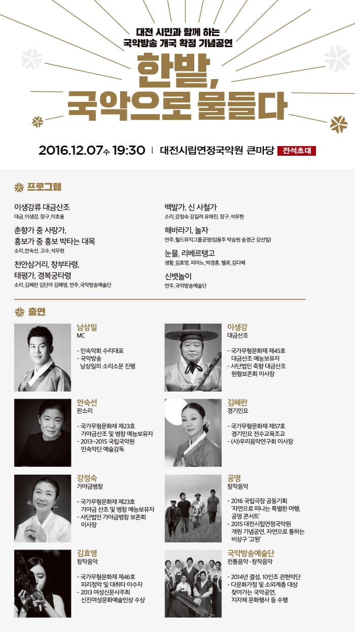 대전 시민과 함께 하는 국악방송 개국 확정 기념공연 한밭 국악으로 물들다 2016.12.07 수 19:30 대전시립연정국악원 큰마당 전석초대 프로그램 이생강류 대금산조 대금 이생강 장구 이호용 춘향가 중 사랑가 홍보가 중 홍보 박타는 대목 소리 안숙선 고수 석무현 천안삼거리 창부타령 태평가 경복궁타령 소리 김혜란 김단아 김혜영 연주 국악방송예술단 백발가 신 사철가 소리 강정숙 강길려 유채진 장구 석무현 해바라기 놀자 연주 월드뮤직그룹공명(임용주 박승원 송경근 강선일) 눈물 리베르탱고 생활 김효영 피아노 박경훈 첼로 김다혜 신뱃놀이 연주 국악방송예술단 출연 남상일 MC 민속악회 수라대표 국악방송 남상일의 소리소문 진행 이생강 대금산조 국가무형문화재 제 45호 대금산조 예능 보유자 사단법인 죽향 대금산조 원형보존회 이사장 안숙선 판소리 국가무형문화재 제23호 가야금산조 및 병창 예능보유자 2013~2015 국립국악원 민속악단 예술감독 김혜란 경기민요 국가무형문화재 제57호 경기민요 전수교육조교 (사)우리음악연구회 이사장 강정숙 가야금병창 국가무형문화재 제23호 가야금 산조 및 병창 예능보유자 사단법인 가야금병창 보존회 이사장 공명 창작음악 2016 국립극장 공동기획 자연으로 떠나는 특별한 여행. 공명 콘서트 2015 대전시립연정국악원 개원 기념공연 자연으로 통하는 비상구 고원 김효영 창작음악 국가무형문화재 제46소 피리정악 및 대취타 이수자 2014 여성신문사주최 신진여성문화예술인상 수상 국악방송예술단 전통음악 창작음악 2014 결성 10인조 관현악단 다문화가정 및 소외계층 대상 찾아가는 국악공연. 지자체 문화행사 등 수행
