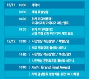 12/11 15:30 개막식 16:00 개막 특별상영 16:00 워키 미디어센터1 미디어교욱 아이디어 제안 발표 19:30 워키 미디어센터2 스맵 역량 강화 아이디어 제안 발표 12/12 10:00 시민영상 섹션상영1 특별상영 학교 영화교욱 활성화 세미나 14:00 시민영상 섹션상영2 섹션상영 3 시민영상 콘텐츠유통 활성화 세미나 16:00 시상식 Grend Final Awerd 지역 영상문화 활성화를 위한 MOU체결