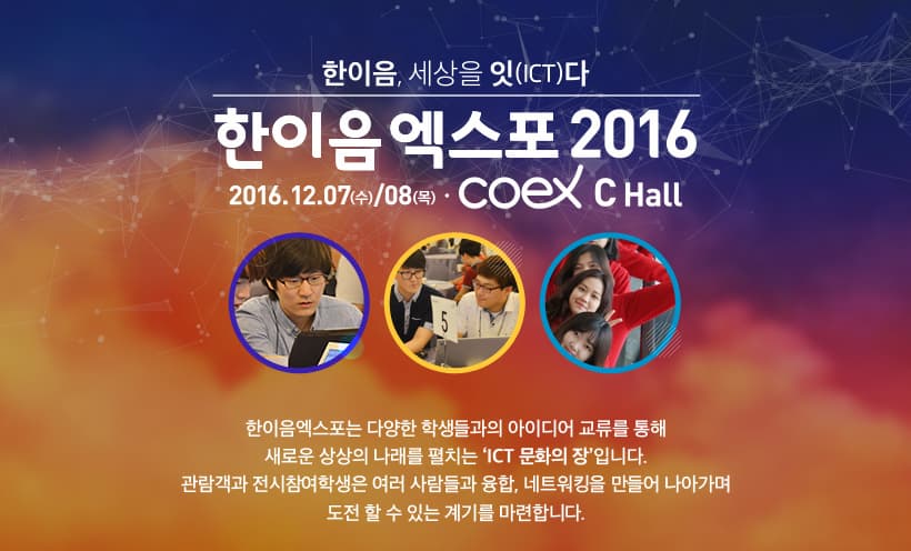 한이음 세상을 잇(ICT)다 한이음엑스포 2016 2016.12.07(수)/08(목) COEX C Hall 한이음엑스포는 다양한 학생들과의 아이디어 교류를 통해 새로운 상상의 나래를 펼치는 ICT문화의 장입니다. 관람객과 전시참여학생은 여러 사람들과 융합 네트워킹을 만들어 나아가며 도전할 수 있는 계기를 마련합니다.