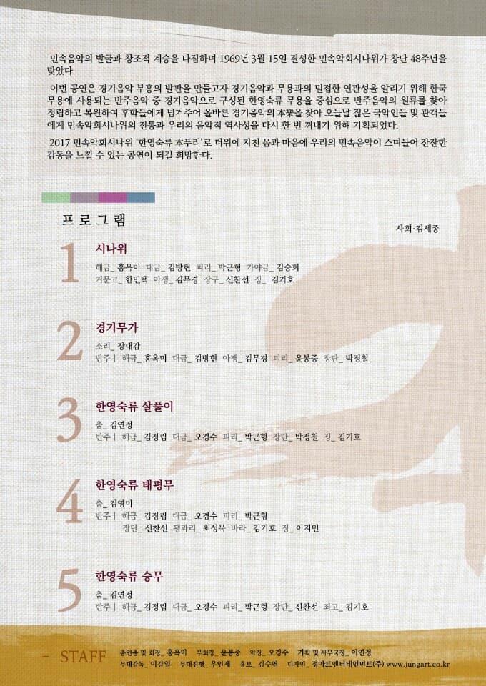 민속음악의 발굴과 창조적 계승을 다짐하며 1969년 3월 15일 결성한 민속악회시나위가 창단 48주년을 맞았다. 이번 공연은 경기음악 부흥의 발판을 만들고자 경기음악과 무용과의 밀접한 연관성을 알리기 위해 한국 무용에 사용되는 반주음악 중 경기음악으로 구성된 한영숙류 무용을 중심으로 반주음악의 원류를 찾아 정립하고 복원하여 후학들에게 넘겨주어 올바른 경기음악의 本樂을 찾아 오늘날 젊은 국악인들 및 관객들에게 민속악회시나위의 전통과 우리의 음악적 역사성을 다시 한 번 꺼내기 위해 기획되었다. 2017 민속악회시나위 한영숙류 本푸리로 더위에 지친 몸과 마음에 우리의 민속음악이 스며들어 잔잔한 감동을 느낄 수 있는 공연이 되길 희망한다. 프로그램 사회 김세종 1 시나위 해금_홍옥미 대금_김방현 피리_박근형 가야금_김승희 거문고_한민택 아쟁_김무경 장구_신찬선 징_김기호 2 경기무가 소리_장대감 반주 | 해금_홍옥미 대금_김방현 아쟁_김무경 피리_윤봉중 장단_박정철 3 한영숙류 살풀이 춤_김연정 반주 | 해그 김정림 대금_오경수 피리_박근형 장단_박정철 징_김기호 4 한영숙류 태평무 춤_김영미 반주 | 해금_김정림 대금_오경수 피리_박근형 장단_신찬선 꽹과리_최성묵 바라_김기호 징_이지민 5 한영숙류 승무 춤_김연정 반주 | 해금 김정림 대금_오경수 피리_박근형 장단_신찬선 좌고_김기호 STAFF 총연출 및 회장_홍옥미 부회장_윤봉중 악장_오경수 기획 및 사무국장_이연정 무대감독_이강일 무대진행_우인제 홍보_김수연 디자인_정아트엔터테인먼트(주) www.jungart.co.kr