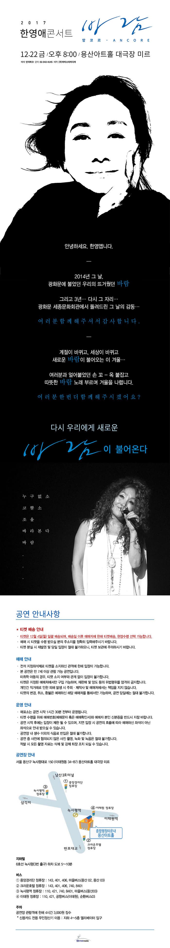 2017 한영애 콘서트 바람 - 앙코르 ANCORE 12.22 금 오후 8시 용산아트홀 대극장 미르 예매 인터파크 문의 02-542-4145 제작 9주)아이스타미디어 안녕하세요. 한영앱니다. 2014년 그날, 광화문에 불었던 우리의 뜨거웠던 바람 그리고 3년... 다시 그 자리.. 광화문 세종문화회관에서 돌려드린 그 날의 감동... 여러분 함께 해주셔서 감사합니다. 계절이 바뀌고, 세상이 바뀌고 새로운 바람이 불어오는 이 겨울... 여러분과 얼어붙었던 손 꼬-옥 붙잡고 따뜻한 바람 노래 부르며 겨울을 나렵니다. 여러분 한번 더 함께 해주시겠어요? 다시 우리에게 새로운 바람이 불어온다 누구없소 코뿔소 조율 바라본다 바람 공연 안내사항 * 티켓 배송 안내 티켓은 12월 4일(월) 일괄 배송되며, 배송일 이후 예매자에 한해 티켓 배송, 현장수령 선택 가능합니다. 예매시 티켓을 수령 받으실 분의 주소리를 정확히 입력해주시기 바랍니다. 티켓 분실 시 재발권 및 당일 입장이 절대 불가하오니, 티켓 보관에 주의하시기 바랍니다. 예매 안내 전석 지정좌석제로 티켓을 소지하신 관객에 한해 입장이 가능합니다. 본 공연은 만 7세 이상 관람 가능 공연입니다. 미취삭 아동의 경우, 티켓 소지 여부와 관계없이 입장이 불가합니다. 티켓은 지정된 예매처에서만 구입 가능하며, 재판매 및 양도 등의 위법행위를 엄걱히 금지합닏. 개인간 직거래로 인한 피해 발생 시 주최.제자삭 및 예매처에서는 책임을 지지 않습니다. 티켓의 변경, 취소, 환불은 예매하신 해당 예매처를 통해서만 가능하며, 공연 당일에는 절대 불가합니다. 운영 안내 매표소는 공연 시작 1시간 30분 전부터 운영됩니다. 티켓 수령을 위해 예매번호(예매문자 혹은 예매확인서)와 예매자 본인 신분증을지참 바랍니다. 공연 시작 후에는 입장이 제한 될 수 있으며, 지연 입장 시 공연이 흐름에 따라 예매하신 좌석이 아닌 좌석으로 안내 받으실 수 있습니다. 공연장 내 생수 이외의 식음료 반입은 절대 불가합니다. 공연 중 사전에 협의되지 않은 사진 촬영, 녹화 및 녹음은 절대 불가합니다. 적발 시 모든 촬영 좌료는 삭제 및 강제 퇴장 조치 되실 수 있습니다. 공연장 안내 서울 용산구 녹사평대로 150(이태원동 34-87) 용상아트홀 대극장 미르 지하철 6호선 녹사평(3번출구) 하차 도보 5~10분 버스 중앙경리단 정류장 : 143, 401, 406, 마을버스(용산 02, 용산 03) 크라운호텔 정류장 : 143, 401, 406, 740, 8401 녹사평역 정류장 : 110, 421, 740, 8401, 마을버스(용산03) 이태원 정류장: 110, 421, 공항버스(이태원), 순환버스03 주차 공연장 관람객에 한해 4시간 3,000원 징수 * 신용카드 전용 무인정산기 이용 : 지하 4~5층 엘레베이터 입구