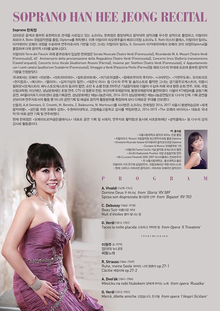 SOPRANO HAN HEE JEONG RECITAL Soprano 한희정 감미로운 음색과 풍부한 표현력으로 관객을 사로잡고 있는 소프라노 한희정은 중앙대학교 음악대학 성악과를 우수한 성적으로 졸업하고, 이탈리아 파르마 A. Boito 국립음악원을 졸업, Diploma를 취득했다. 이후 이탈리아 피오렌주올라 베르디극장 소프라노 E. Ratti 마스터 클래스, 이탈리아 밀라노 아카데미아 오페라 과정을 수료하며 연주자로서의 기반을 다진 그녀는 이탈리아 밀라노 G. Donizetti 아카데미아에서 오페라 코치 과정(Diploma)을 졸업하며 더욱 음악적 시야를 넓혀나갔다. 이탈리아 Terre dei Fieschi 국제 콩쿠르에서 입상한 한희정은 Serata Musicale Teatro Verdi (Fiorenzuola), Ricordando W. A. Mozart Teatro Verdi (Fiorenzuola), 60 Anniversario della proclamazione della Reppublica Teatro Verdi (Fiorenzuola), Concerto lirico Galleria transvionismo (Castellarquato), Concerto lirico Vocale Auditorium Rossini (Parma), Insieme per Telethon Teatro Verdi (Fiorenzuola), 4Appuntamento con I canti catalizi [auditorium Scalabrini (Fiorenzuola), Omaggio a Verdi Palazzina Petito (Parma)등 해외 다수의 무대에 오르며 풍부한 음악적 기량을 인정받았다. 국내에서는 오페라 라보엠, 라트라비아타, 일트로바토레, 피가로의결혼, 람메르무어의 루치아, 나비부인, 가면무도회, 오라토리오 천지창조, 메시아, 엘리야, 십자가상의 칠언, 대관식 미사 등 다수의 주역 및 솔리스트로 활약한 그녀는 경기광주오케스트라, 의왕시 필하모닉오케스트라, 베누스토오케스트라 등과의 협연, 슈만 앤 쇼팽 탄생 200주년 기념음악회와 더불어 수십여 차례 국내 병원 순회 연주, 국회, 국립산림과학원, 아산재단, 성남문화재단 초청 연주, CTS 내 영혼의 찬양, 부산마루국제음악제, 통영국제음악제 출연하였다. 더불어 KT체임버홀 공동기획 공연, AK플라자 앤 TLI아트센터 공동기획공연, 성남문화재단 재능나눔콘서트, 2014-2015 성남문화재단 재능나눔공연팀으로 다수의 단독 기획 공연을 선보이며 연주자로서의 활동 뿐 아니라 공연기획 및 해설로 음악적 활동범위를 확장하며 보다 다채로운 무대를 선보였다. 신동의, A.di Gennaro, D. Crovetti, M. Beretta, Z. Baibourina, N. Martinucci를 사사받은 소프라노 한희정은 2016, 2017 서울시 평생학습강좌 세계 음악여행, 성인을 위한 오페라 강좌, 수원여자대학교, 고양예술고등학교 강사를 역임하였고, 2014-2015 The 오페라 바이러스 대표로 국내 약 50 여회 공연 기획 및 연주하였다. 현재 한희정은 오페라도로IN골든클래식스 대표로 공연 기획 및 사회자, 연주자로 활약함과 동시에 서초문화재단 성악클래스 등 다수의 강의 강사로 활동중이다.  Pf. 홍자윤 -서울시립대학교 음악과 피아노 전공 졸업 -이탈리아 G. Rossini 국립음악원 최고연주자과정 졸업 Diploma -Direzione Musicale Itaiana 아카데미아 음악코치과정 Diploma -Europeo di Musica 국제콩쿠르 1위 -이탈리아 Santa Cecilia 기념 음악회 오케스트라 협연 -러시아 Vladivostok Pushkin 극장 초청음악회 연주 -테너 Luciano Pavarotti 2005-2007 마스터클래스 전속반주자 전 서울시립대학교 , 총신대학교 출강 , 이탈리아 가곡 연구회 상임반주자 , 국립오페라단 객원 피아니스트  현재 그레이스 아트비전 음악코치 , 아트러브 오페라단 음악코치 PROGRAM  A.Vivald (1678-1741)  Domine Deus 주 하나님 from Gloria RV 589   Sposa son disprezzata 멸시당한 신부  from Bajazet RV 703   C.Debussy(1862-1918)  Beau Soir 아름다운 저녁 Nuit detoiles 별이 빛나는 밤  G.Verdi (1813-1901)  Tacea la notte placida 고요하고 적막한 밤  from Opera Il Trovatore  - INTERMISSION-  윤이상(1917-1995)  달무리  고풍의상  R.Strauss (1864-1949)  Die Nacht 밤   Cacilie 체칠리에   A.Dvorak (1841-1904)  Mesicku na nebi hlubokem 달에게 부치는 노래 from opera Rusalka  G.Verdi  (？1813-1901)   Merce, dilette amiche 고맙습니다, 친구들 from opera I Vespri Siciliani