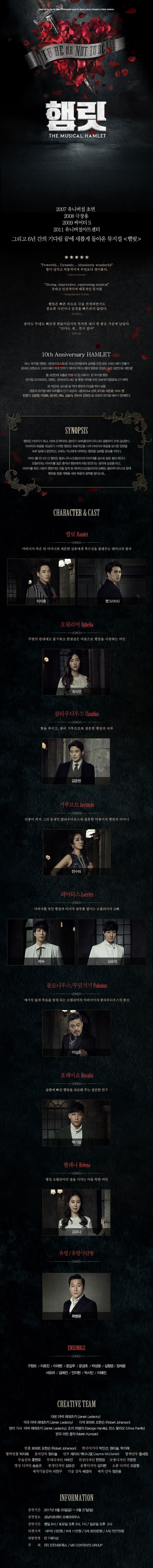 햄릿 THE MUSICAL HAMLET 2007 유니버설 초연 2008 극장용 2009 씨어터 S 2011 유니버설아트센터 그리고 6년간의 기다림 끝에 새롭게 돌아온 뮤지컬 햄릿 Powerful...Dynamic...Absolutely wonderful 힘이 넘치고 역동적이며 무엇보다 경이롭다. Lidove Noviny Strong impressive,captivating musical 강하고 인상적이며 매혹적인 뮤지컬 Hespodarake Noviny 햄릿은 빠른 속도로 극을 전개하면서도 중요한 사건이나 감정을 빠뜨리지 않았다 조선일보 음악도 무대도 빠르게 휘돌아갔지만 묵직한 대사 한 줄은 가슴에 남았다. 산다는 게...연극 같아 경향신문 10th Anniversary HAMLET 하나. 뮤지컬 팬텀,몬테크리스토로 국내 관객들에게 실력을 인정 받은 브로드웨이 연출가 로버트 요한슨과,브로드웨이 미국 안무가 제이미 맥다니엘의 합류로 완성도 높은 공연으로 재탄생! 둘, 6년만에 외출로 한층 더 업그레이드 된 뮤지컬 햄릿 뮤지컬 모차르트!,팬텀,몬테크리스토 등 흥행 대작을 만든 EMK뮤지컬컴퍼니가 제작! 셋. 박은태,김수용 등 역대 햄릿의 이성을 뛰어 넘을 BTOB 서은광,신우,VIXX 켄,민영기,김준현,이정화 최서연,에녹,김승대,전수미,안유진 등 최정의 뮤지컬 배우가 함께한다. SYNOPSIS 햄릿은 아버지가 죽고 어머니(거투르트 왕비)가 숙부(클라우디우스)와 결혼하자 크게 상심한다. 아버지의 죽음을 의심하기 시작한 햄릿은 유랑극단을 시켜 아버지의 죽음을 암시한 장면을 숙부 앞에서 공연하고,숙부는 자신에게 대적하는 햄릿을 살해할 음모를 꾸민다. 어미니를 만나러 간 햄릿은 폴로니우스(오필리어의 아버지)를 실수로 칼로 찔러 죽인다. 오필리어는 아버지를 잃은 충격과 햄릿에게 버림 받았다는 생각에 실성을 하고 아버지를 죽인 사람이 햄릿이란 것을 알게 된 레어티스(오필리어의 오빠)는 클라우디우스와 함께 햄릿을 없앨 계획을 세워 죽음의 결투를 벌이는데...CHARACTER앤CAST 햄릿 아버지가 죽은 뒤 어머니와 재혼한 삼촌에게 복수심을 불태우는 덴마크의 왕자 이지훈 켄(VIXX) 오필리어 주변의 반대에도 불구하고 한결같은 마음으로 햄릿을 사랑하는 여인 최서연 클라우디우스 형을 죽이고,왕비 거투르트와 결혼한 햄릿의 숙부 김준현 거투르트 선왕이 죽자 그의 동생인 클라우디우스와 결혼한 여왕이자 햄릿의 어머니 전수미 레어티스 아버지를 죽인 햄릿과 마지막 결투를 벌이는 오필리어의 오빠 에녹 김승대 폴로니우스/무덤지기 예기치 않게 죽음을 맞게 되는 오필리어의 아버지이자 클라우디우스의 충신 이상준 호레이쇼 슬픔에 빠진 햄릿을 위로해 주는 절친한 친구 백기범 헬레나 항상 오필리어의 곁을 지키는 마음 착한 여인 김유나 유령/유랑극단왕 최병광 ENSEMBLE 구원모/이호진/이재현/문경초/박성광/심형준/장재웅/김예진/안지현/박시인/이혜진 CAST SCHEDULE 날짜 요일 시간 햄릿 오필리어 클라우디우스 거투르트 레어티스 폴로니우스/무덤지기 7월29일 토 3시 서은광 최서연 김준현 전수미 에녹 이상준 7월 29일 토 7시 서은광 최서연 김준현 전수미 김승대 이상준 7월30일 일 2시 신우 최서연 김준현 안유진 에녹 이상준 7월30일 일 6시 신우 최서연 김준현 안유진 김승대 이상준 본 공연 스케줄은 배우 및 제작사의 사정에 의해 사전 공지 없이 변경될 수 있습니다. CREATIVE TEAM 대본 야넥 레데츠키(Janek Ledecky) 작곡 야넥 레데츠키(Janek Ledecky) 각색 로버트 요한슨(Robert Johanson) 영어 가사 야넥 레데츠키(Janek Ledecky) 조지 하빌야(George Harvila) 빈스 팔리오(Vince Pamilo) 편곡 마틴 쿰작(Martin Kumzak) 연출 로버트 요한슨(Robert Johanson) 한국어가사 박인선,원미솔,박지혜 연출 박지혜 음악감독 원미솔 안무 제이미 맥다니엘(Jayme McDaniel) 협력안무 홍세정 무술감독 홍현표 무대디자인 서숙진 의상디자인 한정임 조명디자인 구윤영 영상 디자인 송승규 분장디자인 김유선 음향디자인 김지현 소품디자인 조윤형 제작기술감독 이연구 기술감독 배경석 제작 감독 정은용 INFORMATION 공연기간 2017년 8월 25일(금) ~ 8월 27일(일) 공연장소 성남아트센터 오페라하우스 공연시간 평일 8시 / 토요일 오후3시, 7시 / 일요일 오후 2시 티켓가격 VIP석 13만원 / R석 11만원 / S석 9만9천원 / A석 7만7천원 관람연령 만 7세이상 주최 (주)진진네트웍스 / MS CONTENTS GROUP