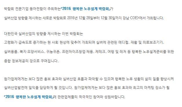 박람회 전문기업 동아전람이 주최하는 2016 행복한 노후설계 박람회가 실버산업 방향을 제시하는 새로운 박람회로 2016년 12월 28일부터 12월 30일까지 강남 코엑스에서 개최됩니다. 대한민국 실버산업의 방향을 제시하는 이번 박람회는 고령화가 급속도로 증가하는 현 사회 현상에 맞추어 개최되며 실버에 관련된 메디컬 재활 및 의료보조기기 실버용품 복지요양서비스 귀농귀촌 프랜차이즈창업 채용 제태크 여행 및 레저 등 행벅한 노후설계준비를 위한 종합 정보제공의 장으로 꾸며집니다. 참가업체에게는 보다 많은 홍보 효과와 실버산업 흐름과 파악할 수 있으며 행복한 노후 생활의 삶의 질을 향상시켜 실버산업발전에 일익을 담당하게 될 것입니다. 참가업체에게는 보다 많은 홍보 효과와 최고의 마케팅 장소가 될 2016 행복한 노후설계 박람회에 관련업체들의 적극적인 참여와 성원바랍니다.