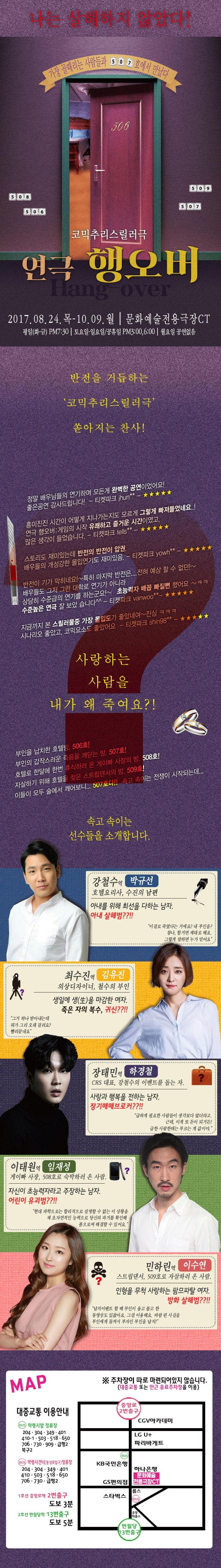나는 살해하지 않았다! 가장 골때리는 사람들과 507호에서 만났다 코믹추리스릴러극 연극 행오버 2017.08.24 목 ~ 10.9 월 문화예술전용극장 CT 평일 오후 7시30분, 토요일 오후 3시, 6시 월요일 공연없음 반전을 거듭하는 코믹추리스릴러극 쏟아지는 찬사! 정말 배우님들의 연기하며 모든게 완벽한 공연이었어요! 좋은공연 감사드립니다! 티켓파크 Jhun** 흥미진진 시간이 어떻게 지나가는지도 모르게 그렇게 빠져들었네요..! 연극 행오버 게임의 시작 유쾌하고 즐거운 시간이였고 많은 생각이 들었습니다 티켓파크 tells** 스토리도 재미있는데 반전으 반전이 압권. 배우들의 개성강한 몰입연기도 재미있음 티켓파크 yowh** 반전이 기가 막히네요!~ 특히 마지막 반전은...전혀 예상 할 수 없던!~ 배우들도 그저 그런 대학로 연기가 아니라 상당히 수준급의 연기를 하는군요!~ 초능력자 배꼽 빠질뻔 했어요~ㅋㅋ 수준높은 연극 잘 보았습니다 티켓파크 vanwoo** 지금까지 본 스릴러물중 가장 몰입도가 좋았네요~ 진심 ㅋㅋㅋ 시나리오 좋았고,코믹요소도 좋았어요 티켓파크 shin98** 사랑하는 사람을 내가 왜 죽여요?! 부인을 납치한 호텔방 506호! 부인의 갑작스러운 죽음을 깨닫는 방, 507호! 호텔로 한달에 한번 휴식하러 온 게이빠 사장의 방 508호! 자살하기 위해 호텔을 찾은 스트립댄서의 방 509호! 이들이 모두 술에서 깨어보니... 507호다!! 속고 속이는 전쟁이 시작되는데... 속고속이는 선수들을 소개합니다. 강철수역 박규선 호텔요리사, 수진의 남편 아내를 위해 최선을 다하는 남자.아내 살해범?!! 이걸로 죽였다는 거에요? 내 부인을? 참나, 할거면 제대로 해요. 그렇게 말하면 누가 믿어요 최수진 역 김유진 의상디자이너, 철수의 부인 생일에 생(生)을 마감한 여자. 죽은 자의 볻수, 귀신??!! 그거 하나 받아내는데 뭐가 그리 오래 걸려요? 빨리끝내요 장태민역 하경철 CRS대표, 강철수의 이벤트를 돕는 자 사랑과 행복을 전하는 남자. 장기매매브로커??!! 급하게 필요한 사람들이 생각보다 많더라고 근데, 이게 또 돈이 되거든! 급한 사람한테는 부르는 게 갑이야. 이태원 역 임재성 게이바 사장, 508호 숙박하러 온 사람. 자신이 초능력자라고 주장하는 남자. 어린이 유괴범??!! 현대 과학으로는 합리적으로 설명할 수 없는 이 상황을 제 초자연적인 능력으로 당신의 과거를 확인해 봄으로써 해결할 수 있어요. 민하린 역 이수연 스트립댄서, 509호로 자살하러 온 사람. 인형을 무척 사랑하는 팜므파탈 여자. 방화 살해범??!! 납치이벤트 할 때 부인이 울고 불고 한 동영상도 있잖아요. 그걸 이용해요. 바람 핀 사실을 부인에게 들켜서 부자인 부인을 납치! MAP 주차장이 따로 마련되어있지 않습니다.(대중교통 또는 인근 유료주차장을 이용) 대중교통 이용안내 BUS 악령시앞 정류장 204, 304, 349, 401, 410-1, 503, 518, 650, 706, 730, 909, 급행2, 북구2 BUS 악령시건너(동성로입구)정류장 204, 304, 349, 401, 410, 503, 518, 650, 706, 730, 급행2 1호선 중앙로역 2번출구 도보 3분 2호선 반월당역 13번출구 도보 5분