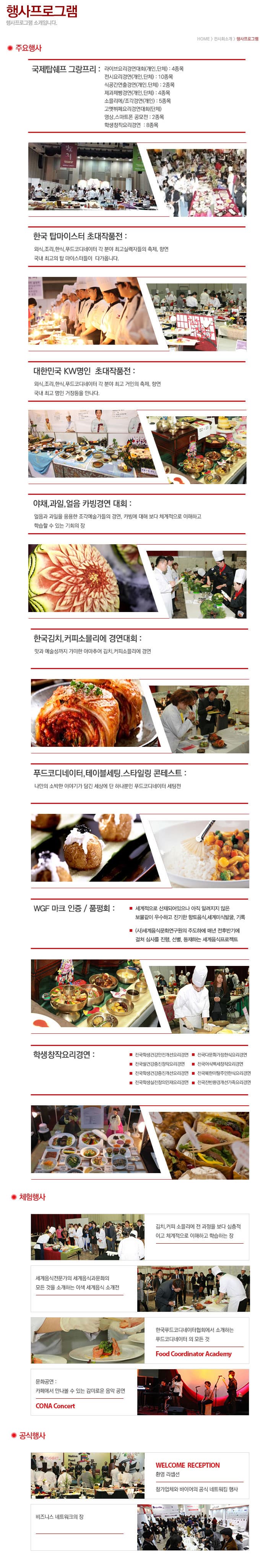 행사프로그램 행사프로그램 소개입니다. HOME 전시회소개 행사프로그램 주요행사 국제탑쉐프 그랑프리 라이브요리경연대회(개인 단체) 4종목 전시요리경연(개인 단체) 10종목 식공간연출경연(개인 단체) 2종목 제과제빵 경연(개인 단체) 4종목 소믈리에 조각경연(개인) 5종목 고멧뷔페요리경연대회(단체) 영상 스마트폰 공모전 2종목 학생창작요리경연 8종목 한국 탑마이스터 초대작품전 외식, 조리, 한식, 푸드코디네이터 각 분야 최고실력자들의 축제, 향연 국내 최고의 탑 마이스터들이 다가옵니다. 대한민국 KW명인 초대작품전 외식, 조리, 한식, 포드코디네이터 각 분야 최고 거인의 축제, 향연 국내 최고 명인 거장들을 만나다. 야채, 과일, 얼음 카빙경연 대회 얼음과 과일을 응용한 조각예술가들의 경연, 카빙에 대해 보다 체계적으로 이해하고 학습할 수 있는 기회의 장 한국김치, 커피소믈리에 경연대회 맛과 예술성까지 거미한 아마추어 김치, 커피소믈리에 경연 푸드코디네이터, 테이블세팅, 스타일링 콘테스트 나만의 소박한 이야기가 담긴 세상에 단 하나뿐인 푸드코디네이터 세팅전 WGF 마크 인증 / 품평회 세계적으로 산재되어있으나 아직 알려지지 않은 보물같이 우수하고 진기한 향토음식, 세계미식발굴 기록 (사)세계음식문화연구원의 주도하에 매년 전후반기에 결쳐 심사를 진행, 선별, 등재하는 세계음식프로젝트 학생창작요리경연 전국학생건강안전개선요리경연 전국다문화가정한식요리경연 전국쌀건강증진창작요리경연 전국어식백세창작요리경연 전국학생건강증진개선요리경연 전국북한이탈주민한식요리경연 전국학생실전창의면제요리경연 전국잔반환경개선가족요리경연 체험행사 김치, 커피 소믈리에 전 과정을 보다 심층적이고 체계적으로 이해하고 학습하는 장 세계음식전문가의 세계음식과문화의 모든 것을 소개하는 이색 세계음식 소개전 한국푸드코디네이터협회에서 소개하는 푸드코디네이터의 모든 것 Food Coordinator Acafemy 문화공연 카페에서 만나볼 수 있는 감미로운 음악 공연 CONA Concert 공식행사 비즈니스 네트워크의 장 WELCOME RECTEPTION 환영 리셉션 참가업체와 바이어의 공식 네트워킹 행사