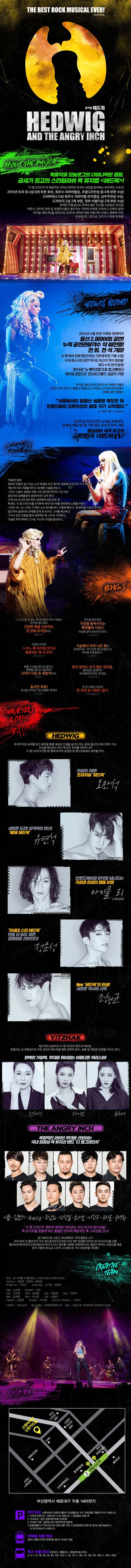 THE BEST ROCK MUSICAL EVER! 뮤지컬 헤드윅 ABOUT THE MUSICAL 록음악과 모놀로그의 다이나믹한 결합 금세기 최고의 스타일리쉬 록 뮤지컬 헤드윅! 디 앵그리인치의 폭발적인 라이브 연주와 관객의 내면을 충격하는 파격적인 스토리! 2014년 미국 토니상 8개 부문 후보 최우수 리바이벌상, 조명디자인상 등 4개 부문 수상! 드라마데스크상 최우수 리바이벌 뮤지컬상, 남우주연상 수상! 드라마리그상 2개 부문, 외부 비평가상 2개 부문 수상! 완벽한 작품성으로 관객과 평단 모두를 사로잡은 뮤지컬! 마돈나 데이비 보위 등 유명인사들의 쏟아지는 극찬에 전세계 70여개 도시에서 공연! 뮤지컬 헤드윅을 원작으로 2000년 제작된 영화 헤드윅 선댄스 영화제 석권 국내에서도 2012년 2017년 2차례 재개봉! HEDWIG RECORD 2005년 4월 초연 이래로 현재까지 통산 2,000여회 공연! 누적 공연관람객수 약 48만명! 전 회, 전 석 기립! 수 백회의 전회 매진이라는 전무후무한 기록 수립! 국내 중소극장 공연 역사상 최고의 객석 점유율! 최다 누적 관객 동원! 2016년 뉴 메이크업으로 업그레이드! 대극장 공연으로 온브로드웨이 성공적 구현! 뮤지컬 헤드윅의 원작자 존 카메론 미첼은 미국의 유력 주간지 엘에이 위클리와의 인터뷰에서 아래와 같이 밝혔다. 서울에서의 엄청난 성공을 목도한 뒤 브로드웨이 프로덕션의 꿈을 꾸기 시작했다. 존 카메른 미첼 오리지널 프로덕션인 뉴욕을 포함하여 전세계 헤드윅 중 가장많은 공연과 관객 기록! 명실공히 세계 최고의 대한민국 헤드윅 Synopsis 1988년 동독. 엄마와 단둘이 살고 있는 소년 한셀은 미군 병사와 결혼해 미국으로 가기 위하여 헤드윅으로 이름을 바꾸고 성전환 수술을 받는다. 그러나 수술의 실패로 인해 그의 성기엔 여자의 그것 대신 일인치의 정체불명의 살덩어리만 남게된다. 미국으로 건너온 헤드윅은 남편에게 버림 받은 후 록 밴드 디 앵그리인치를 조직하여 변두리의 바를 전전하며 노래를 부른다.그러던 어느 날 그녀는 17세의 소년 토미를 만나 사랑에 빠지고 록음악을 가르쳐 주지만 일인치의 살덩이의 존재를 알게 된 토미는 그녀를 배신하고 그녀가 만든 곡들을 훔쳐 세계적인 록 스타로 도약한다. 오늘밤 무대 위에서 그녀는 자신의 사연을 들려준다... Reviews 그 긴 보잘 것 없는 록 뮤지컬의 역사 속에서 뮤지컬 헤드윅은 진정한 록을 선보이는 첫 번째 뮤지컬이다. 롤링스톤 뮤지컬 헤드윅은 극장을 들썩거리는 록앤롤의 사운드 극장을 살아 숨쉬게 만든다. 뉴욕타임즈 지금껏 쓰여진 그 어느 록 뮤지컬 보다도 흥분되는 록 스코어! 타임 매거진 가슴에서 터져 나온 록은 강하면서도 부드러운 에너지를 타고 객석을 뒤흔들었다. 조선일보 참을 수 없을 정도로 즐겁고,뻔뻔할 정도로 대담하며 고막이 터질 듯 폭발적이다. 씨네21 돈이 있어도 보기 힘든 뮤지컬. 묻혀있던 영화까지 재 개봉하게 만든 뮤지컬! YTNSTAR 놓치면 후회! 뮤지컬 역사상 가장 강렬한 캐릭터 한겨레21 안 본 사람은 있어도 한 번만 본 사람은 없다. 파이낸셜뉴스 CHCARACTERS 앤 CAST 헤드윅 과거의 아픈 상처를 딛고 음악을 통해 새로운 인생을 살고자하는 동독 출신의 트랜스젠더 가수 자신을 배신하고 떠난 옛 연인 토미를 따라다니며 디 앵그리인치 밴드와 함께 토미의 공연장 옆 레스토랑에서 공연을 한다. 전설의 귀환! 오리지널 헤드윅 오만석 새로운 도전! 파격적인 변신! NEW 헤드윅 유연석 브로드웨이와 한국을 넘나드는 지성과 감성의 명품 보컬 마이클 리 영어공연 차세대 스타 헤드윅 한층 더 농도 짙은 강렬함을 선보인다! 정문성 New 헤드윅의 탄생! 새로운 역사의 시작 조형균 YITZHAK 헤드윅의 남편이자 디 앵그리인치 밴드의 백보컬. 흔들리는 성 정체성으로 인한 혼란과 헤드윅을 향한 질투와 증오 슬픔 등 복잡한 감정을 가지고 있다. 완벽한 가창력 무대를 휘어잡는 아름다운 카리스마! 전혜선 제이민 유리아 THE ANGRY INCH 폭발적인 라이브 무대를 선보이는 국내 최정상 록 뮤지션 밴드 디 앵그리인치 이준 김민기 Zakky 조삼희 신석철 최기호 이한주 유지훈 홍영환 디 앵그리인치 멤버로 참여한 자타공인 국내 최고의 뮤지션들! 록 콘서트를 방불케 하는 황홀한 연주와 폭발적인 록 스피릿을 선사! 업그레이드 된 사운드 하드웨어로 무대 몰입도 UP! 무대 위의 전 출연진이 모두 웨스톤사의 개인 맞춤형 인이어 모니터를 사용 캠퍼의 프로파일러 엠프를 사용해 선명하면서도 질감이 뛰어난 사운드를 제공 관객 지향의 최고급 스피커 시스템으로 가사 전달력을 극대화! CREATIVE TEAM 원작 존 카메론 미첼(대본) 스티븐 트래스크(작곡 작사) 프로듀서 김영욱 임양혁 송한샘 우리말 가사 이지나 우리말 대본 손지은 임양혁 연출 손지은 음악감독 이준 조명 이우현 무대 김태영 분장 채송화 의상 안현주 음향 윤청현 영상 조수현 소품 김혜지 기술감독 김동혁 무대감독 박지영 프로덕션 수퍼바이저 ZAKKY 기획제작 주)쇼노트 홈보 아케팅 (주)창작컴퍼니다 협찬 사운드캣, WESTONE, KEMPER AMIPS LOCATION 부산광역시 해운대구 우동 1465번지 주차안내 소향씨어터 신한카드홀과 디오임플란트 사이 진입로를 이용해 주시기 바랍니다. 1. 주차장 운영시간 공연시간 1시간 30분 전 ~ 공연종료 30분 후 2. 주차요금 공연 관람객에 한해 2,000원 3. 주차권 구매 공연장 로비 공연주차권 판매대 교통상황이나 주차시간으로 인한 관람 지연 시 공연관람의 변경 및 취소는 불가능하오니 이 점 유의하시기 바랍니다. 지하철 이용 안내 2호선 센텀시티역 하차(6번 출구) 도보로 10분 버스 이용 안내 BEXCO 홈플러스 센텀센시빌 하차 5, 5-1, 31, 36, 40, 63, 100, 100-1, 115, 139, 141, 155, 181, 200-1, 1001, 1002